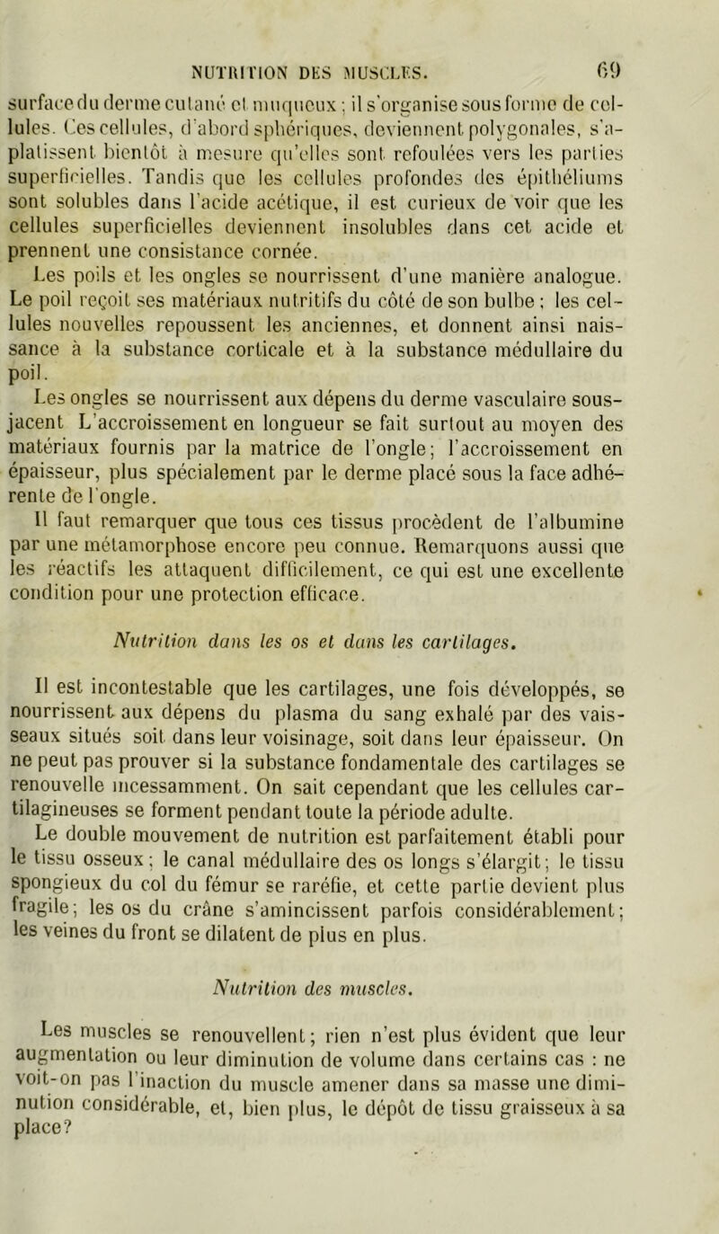 NUïlUriON DES ^lUSCLES. 6<) surface du derme cutané cl muqueux ; il s'organise sous forme de cel- lules. Ces cellules, d'abord sphériques, devieuuenl polygonales, s'a- platissent bientôt à mesure qu’elles sont refoulées vers les pai'lies superlicielles. Tandis que les cellules profondes des épithéliums sont solubles dans l'acide acétique, il est curieux de voir que les cellules superficielles deviennent insolubles dans cet acide et prennent une consistance cornée. Les poils et les ongles se nourrissent d’une manière analogue. Le poil reçoit ses matériaux nutritifs du côté de son bulbe ; les cel- lules nouvelles repoussent les anciennes, et donnent ainsi nais- sance à la substance corticale et à la substance médullaire du poil. Les ongles se nourrissent aux dépens du derme vasculaire sous- jacent L’accroissement en longueur se fait surtout au moyen des matériaux fournis par la matrice de l’ongle; l’accroissement en épaisseur, plus spécialement par le derme placé sous la face adhé- rente de l'ongle. Il faut remarquer que tous ces tissus procèdent de l’albumine par une métamorphose encore peu connue. Remarquons aussi que les réactifs les attaquent difficilement, ce qui est une excellente condition pour une protection efficace. Nutrition dans les os et dans les cartilages. Il est incontestable que les cartilages, une fois développés, se nourrissent aux dépens du plasma du sang exhalé par des vais- seaux situés soit dans leur voisinage, soit dans leur épaisseur. On ne peut pas prouver si la substance fondamentale des cartilages se renouvelle incessamment. On sait cependant que les cellules car- tilagineuses se forment pendant toute la période adulte. Le double mouvement de nutrition est parfaitement établi pour le tissu osseux; le canal médullaire des os longs s’élargit; le tissu spongieux du col du fémur se raréfie, et cette partie devient plus fragile; les os du crâne s’amincissent parfois considérablement; les veines du front se dilatent de plus en plus. Nutrition des muscles. Les muscles se renouvellent; rien n’est plus évident que leur augmentation ou leur diminution de volume dans certains cas : ne voit-on pas l'inaction du muscle amener dans sa masse une dimi- nution considérable, et, bien plus, le dépôt de tissu graisseux à sa place?