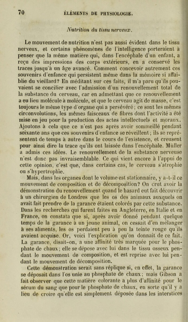 Nutrition du tissu nerveux. Le mouvement de nutrition n’est pas aussi évident dans le tissu nerveux, et certains phénomènes de l’intelligence porteraient à penser que la même matière qui, dans l'encéphale d’un enfant, a reçu des impressions des corps extérieurs, en a conservé les traces jusqu’à un âge avancé. Comment concevoir autrement ces souvenirs d’enfance qui persistent même dans la mémoire si affai- blie du vieillard? En méditant sur ces faits, il m’a paru qu'ils pou- vaient se concilier avec l’admission d'un renouvellement total de la substance du cerveau, car en admettant que ce renouvellement a eu lieu molécule à molécule, et que le cerveau agit de masse, c’est toujours le même type d'organe qui a persévéré ; ce sont les mêmes circonvolutions, les mêmes faisceaux de fibres dont l’activité a été mise en jeu pour la production des actes intellectuels et moraux. Ajoutons à cela que ce n’est pas après avoir sommeillé pendant soixante ans que ces souvenirs d’enfance se réveillent; ils se repré- sentent de temps à autre dans le cours de l’existence, et creusent pour ainsi dire la trace qu’ils ont laissée dans l’encéphale. Millier a admis ces idées. Le renouvellement de la substance nerveuse n’est donc pas invraisemblable. Ce qui vient encore à l’appui de cette opinion, c’est que, dans certains cas, le cerveau s’atrophie ou s’hypeiTrophie. Mais, dans les organes dont le volume est stationnaire, y a-t-il ce mouvement de composition et de décomposition? On crut avoir la démonstration du renouvellement quand le hasard eut fait découvrir à un chirurgien de Londres que les os des animaux auxquels on avait fait prendre de la garance étaient colorés par cette substance. Dans les recherches qui furent faites en Angleterre, en Italie et en France, on constata que si, après avoir donné pendant quelque temps de la garance à un jeune animal, on cessait d’en mélanger à ses aliments, les os perdaient peu à peu la teinte rouge qu'ils avaient acquise. Or, voici l’explication qu’on donnait de ce fait. La garance, disait-on, a une affinité très marquée pour le phos- phate de chaux ; elle se dépose avec lui dans le tissu osseux pen- dant le mouvement de composition, et est reprise avec lui pen- dant le mouvement de décomposition. Cette démonstration serait sans réplique si, en effet, la garance se déposait dans l'os unie au phosphate de chaux; mais Gibson a fait observer que cette matière colorante a plus d’affinité jiour le sérum du sang que pour le phosphate de chaux, en sorte qu’il y a lieu de croire qu’elle est simplement déposée dans les interstices