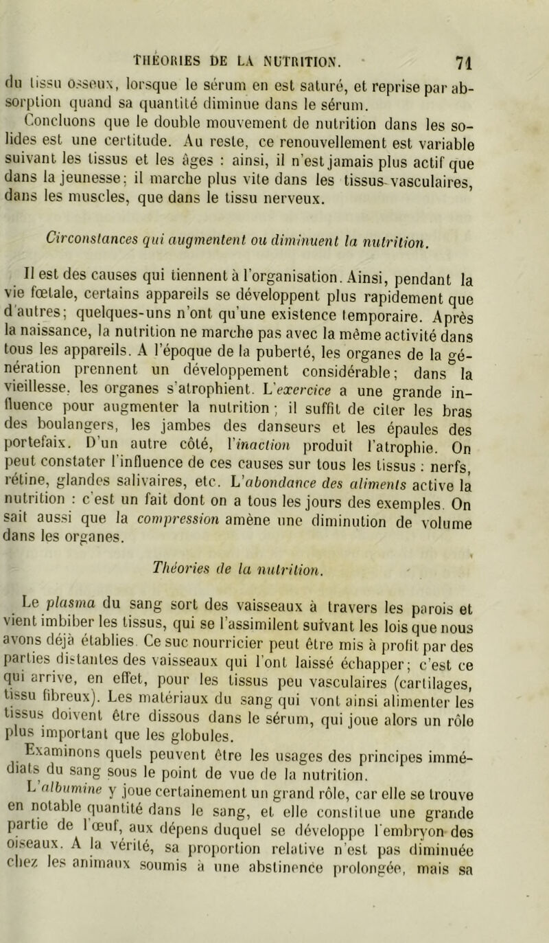 du lissu o.-:sou\, lorsque le sérum en est saturé, et reprise par ab- sorption quand sa quantité diminue dans le sérum. Concluons que le double mouvement de nutrition dans les so- lides est une certitude. Au reste, ce renouvellement est variable suivant les tissus et les âges : ainsi, il n’est jamais plus actif que dans la jeunesse; il marche plus vite dans les tissus-vasculaires, dans les muscles, que dans le lissu nerveux. Circonstances qui augmentent ou diminuent la nutrition. Il est des causes qui tiennent à l’organisation. Ainsi, pendant la vie fœtale, certains appareils se développent plus rapidement que d'autres; quelques-uns n’ont qu’une existence temporaire. Après la naissance, la nutrition ne marche pas avec la même activité dans tous les appareils. A l’époque de la puberté, les organes de la o-é_ néralion prennent un développement considérable; dans^ la vieillesse, les organes s'atrophient. L'exercice a une grande in- fluence pour augmenter la nutrition ; il suffit de citer les bras des boulangers, les jambes des danseurs et les épaules des portefaix. D’un autre côté, Vinaction produit l’atrophie. On peut constater l'influence de ces causes sur tous les tissus ; nerfs, rétine, glandes salivaires, etc. L'abondance des aliments active la nutrition ; c est un fait dont on a tous les jours des exemples. On sait aussi que la compression amène une diminution de volume dans les organes. 1 Théories de la nutriiion. Le plasma du sang sort des vaisseaux à travers les parois et vient imbiber les tissus, qui se 1 assimilent suivant les lois que nous avons déjà établies. Ce suc nourricier peut être rnis à profit par des parties distantes des vaisseaux cjui font laissé échapper; c’est ce qui arrive, en effet, pour les tissus peu vasculaires (cartilages, tissu fibreux). Les matériaux du sang qui vont ainsi alimenter les tissus doivent être dissous dans le sérum, qui joue alors un rôle plus important que les globules. Examinons quels peuvent être les usages des principes immé- diats du sang sous le point de vue de la nutrition. L albumine y joue certainement un grand rôle, car elle se trouve en notable quantité dans le sang, et elle constitue une grande partie de 1 œni, aux dépens duquel se développe l'embryon des oiseaux. A la vérité, sa proportion relative n’est pas diminuée chez les animaux soumis à une abstinence |irolongée, mais sa