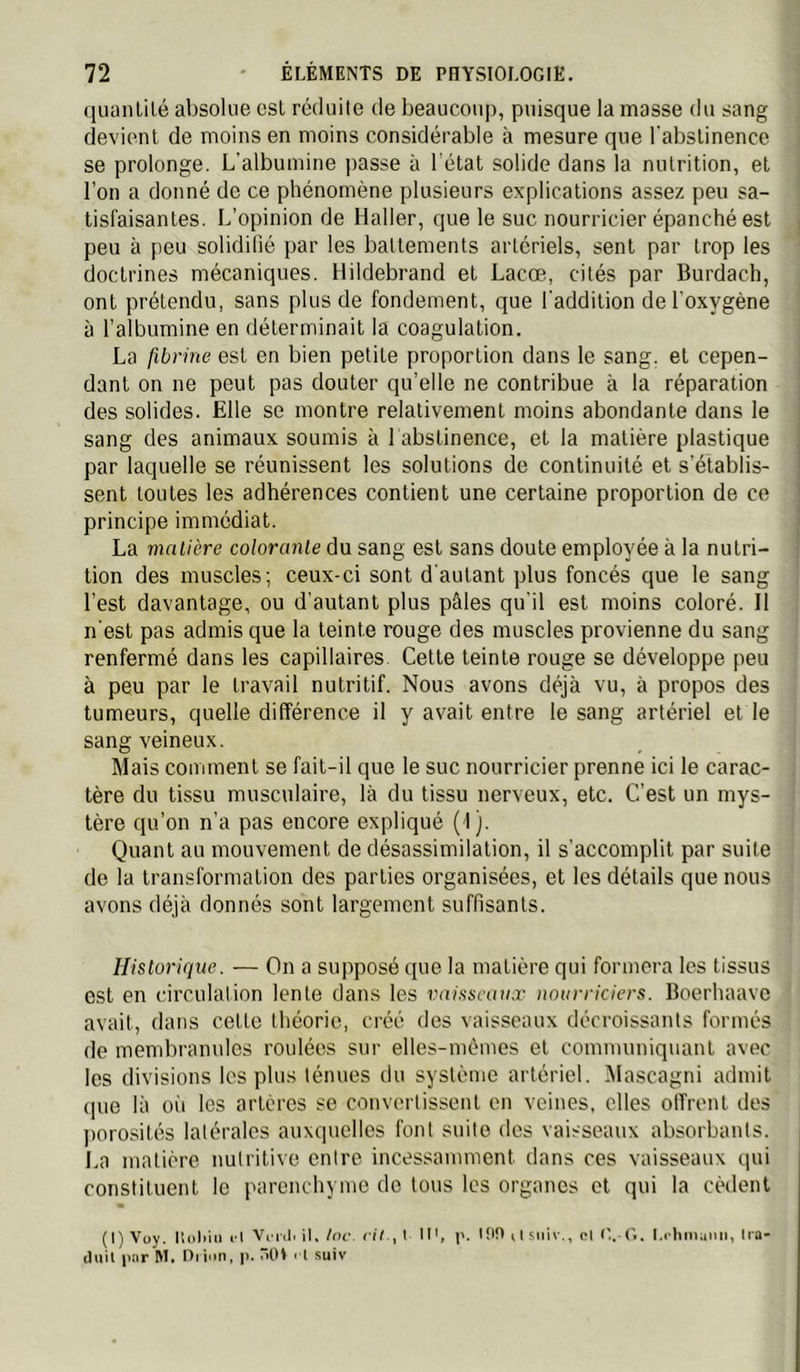 qiianlilé absolue est réduite de beaucoup, puisque la masse du sang devient de moins en moins considérable à mesure que l'abstinence se prolonge. L'albumine passe à l'état solide dans la nutrition, et l’on a donné de ce phénomène plusieurs explications assez peu sa- tisfaisantes. L’opinion de Haller, que le suc nourricier épanché est peu à peu solidifié par les battements artériels, sent par trop les doctrines mécaniques. Hildebrand et Lacoe, cités par Burdach, ont prétendu, sans plus de fondement, que l'addition de l'oxygène à l’albumine en déterminait la coagulation. La fibrine est en bien petite proportion dans le sang, et cepen- dant on ne peut pas douter qu’elle ne contribue à la réparation des solides. Elle se montre relativement moins abondante dans le sang des animaux soumis à 1 abstinence, et la matière plastique par laquelle se réunissent les solutions de continuité et s’établis- sent toutes les adhérences contient une certaine proportion de ce principe immédiat. La matière colorante du sang est sans doute employée à la nutri- tion des muscles; ceux-ci sont d'autant plus foncés que le sang l’est davantage, ou d’autant plus pâles qu’il est moins coloré. Il n’est pas admis que la teinte rouge des muscles provienne du sang renfermé dans les capillaires. Cette teinte rouge se développe peu à peu par le travail nutritif. Nous avons déjà vu, à propos des tumeurs, quelle différence il y avait entre le sang artériel et le sang veineux. Mais comment se fait-il que le suc nourricier prenne ici le carac- tère du tissu musculaire, là du tissu nerveux, etc. C’est un mys- tère qu’on n’a pas encore expliqué (I). Quant au mouvement de désassimilation, il s’accomplit par suite de la transformation des parties organisées, et les détails que nous avons déjà donnés sont largement suffisants. Historique. — On a supposé que la matière qui formera les tissus est en circulation lente dans les vaisseaux nourriciers. Boerhaave avait, dans cette théorie, créé des vaisseaux décroissants formés de membranules roulées sur elles-mêmes et communiquant avec les divisions les plus ténues du système artériel. IMascagni admit <pie là oit les artères so convertissent en veines, elles offrent des porosités latérales auxquelles font suite des vaisseaux absorbants. La matière nutritive entre incessamment dans ces vaisseaux qui constituent le parenchyme de tous les organes et qui la cèdent (I)Voy. Holiii» l’t Vi iil. il,/of. r//., t M', tOO 11 siiîv., oH'.-G. Lcliniunn, tia- cluil pnr M. Oi inn, p. TtlH rt suiv