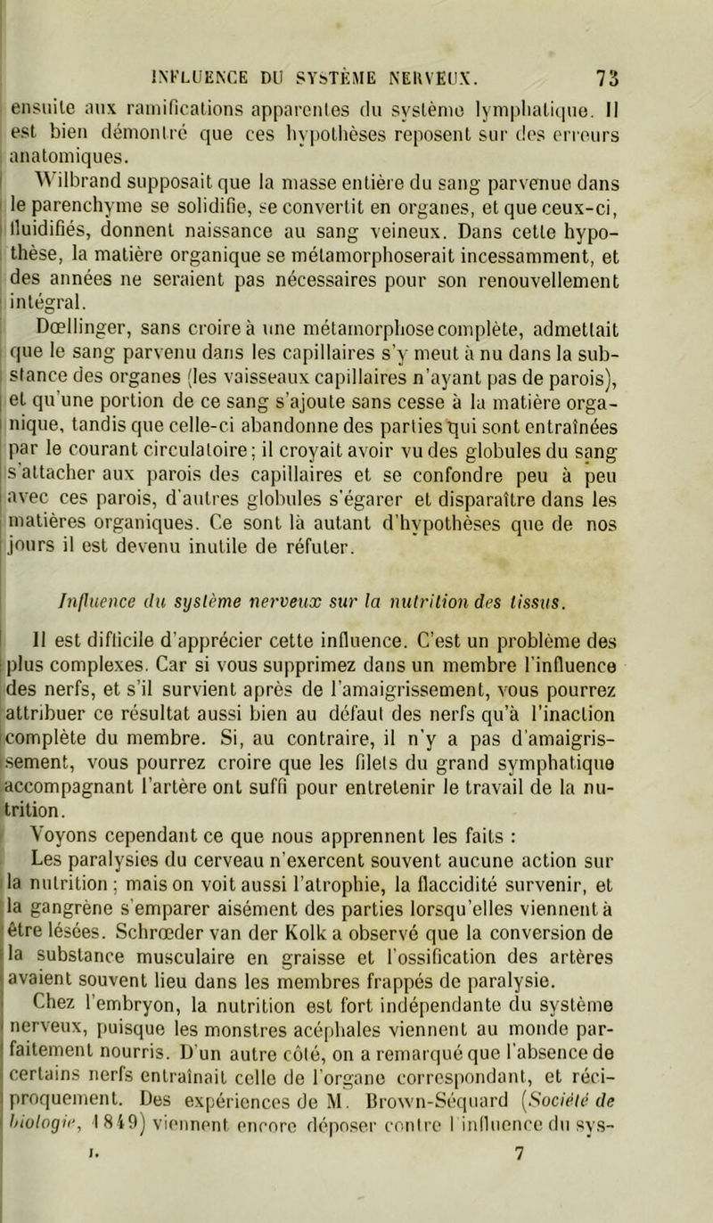 ensiiile aux rainiRcalions apparentes du syslènie lymplialùnie. Il est bien démontré que ces liypotlièses reposent sur dos erreurs anatomiques. i Wilbrand supposait que la niasse entière du sang parvenue dans I le parenchyme se solidifie, se convertit en organes, et que ceux-ci, I Iluidifiés, donnent naissance au sang veineux. Dans cette hypo- 1 thèse, la matière organique se métamorphoserait incessamment, et des années ne seraient pas nécessaires pour son renouvellement ' intégral. Dœllinger, sans croire à une métamorphose complète, admettait que le sang parvenu dans les capillaires s’y meut à nu dans la sub- ; stance des organes (les vaisseaux capillaires n’ayant pas de parois), I et qu’une portion de ce sang s’ajoute sans cesse à la matière orga- I nique, tandis que celle-ci abandonne des parties qui sont entraînées par le courant circulatoire ; il croyait avoir vu des globules du sang I s’attacher aux parois des capillaires et se confondre peu à peu i avec ces parois, d'autres globules s'égarer et disparaître dans les j matières organiques. Ce sont là autant d’hypothèses que de nos [jours il est devenu inutile de réfuter. hilhicnce du système nerveux sur la nutrilion des tissus. I 11 est difficile d’apprécier cette influence. C’est un problème des [plus complexes. Car si vous supprimez dans un membre l’influence des nerfs, et s’il survient après de l’amaigrissement, vous pourrez attribuer ce résultat aussi bien au défaut des nerfs qu’à l’inaction icomplète du membre. Si, au contraire, il n’y a pas d’amaigris- i.sement, vous pourrez croire que les filets du grand symphatique accompagnant l’artère ont suffi pour entretenir le travail de la nu- trition . Voyons cependant ce que nous apprennent les faits : Les paralysies du cerveau n’exercent souvent aucune action sur la nutrition ; mais on voit aussi l’atrophie, la flaccidité survenir, et la gangrène s’emparer aisément des parties lorsqu’elles viennent à 'être lésées. Schrœder van der Kolk a observé que la conversion de lia substance musculaire en graisse et l’ossification des artères (avaient souvent lieu dans les membres frappés de paralysie. Chez l’embryon, la nutrition est fort indépendante du système (nerveux, puisque les monstres acéphales viennent au monde par- I faitement nourris. D'un autre côté, on a remarqué que l’absence de \ certains nerfs entraînait celle de l’organe correspondant, et réci- 1 proquement. Des expériences de M. Brown-Séquard [Société de i liiologie, I 8 49) viminent encore déposer contre I influence du svs- 7 I.