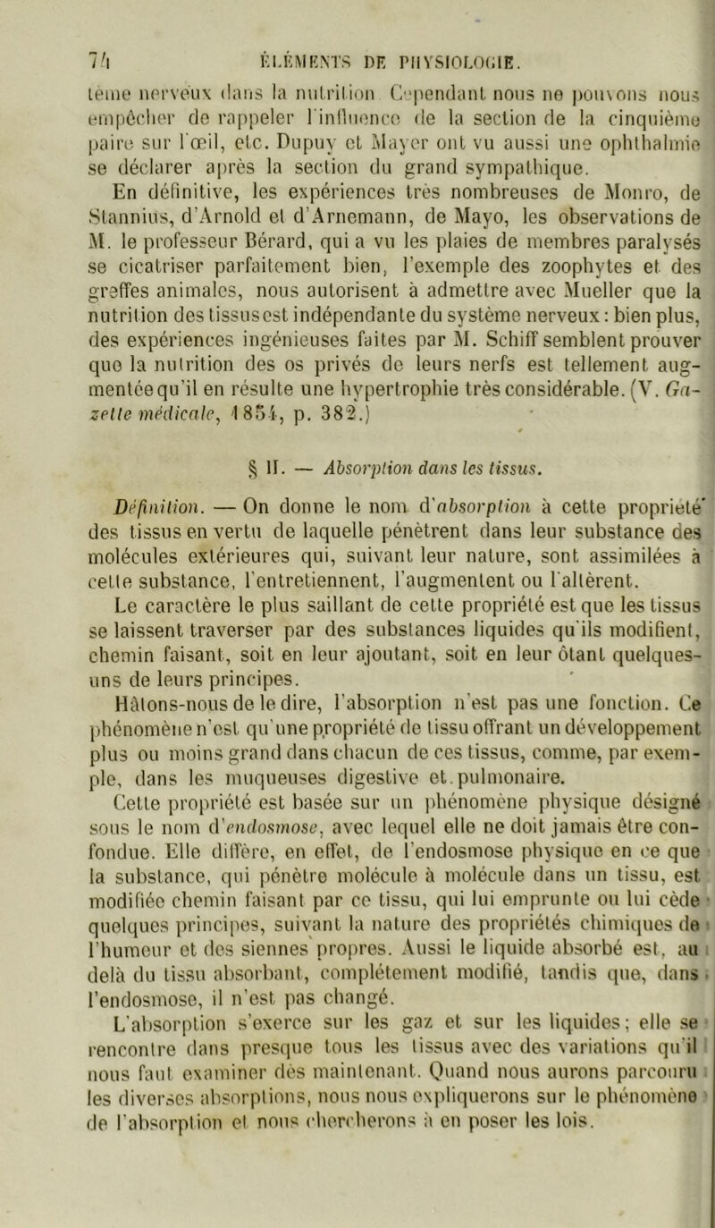 Kl.IîMKNTS DE PIIVSI0L0(;IE. l'\ it'üie lUM'vcux dans la nuLrilinn C 'pendanl nous ne poiuons nous einpôclu'r de rappeler l inlliienn'. de la section de la cinqniènio paire sur l'œil, etc. Dupriy et Mayer ont vu aussi une oplitlialmie se déclarer après la section du grand sympalhiciue. En définitive, les expériences très nombreuses de Monro, de Stannius, d’Arnold et d’Arnemann, de Mayo, les observations de M. le professeur Bérard, qui a vu les jilaies de membres paralysés se cicatriser parfaitement bien, l’exemple des zoophytes et des greffes animales, nous autorisent à admettre avec Mueller que la nutrition des tissiisest indépendante du système nerveux : bien plus, des expériences ingénieuses faites par M. Scliiff semblent prouver que la nutrition des os privés de leurs nerfs est tellement aug- mentéequ’il en résulte une hypertrophie très considérable. (V. Ga- zette médicale, 1854, p. 382.) § II. — Absorption dans les tissus. Définition. — On donne le nom à'absorption à cette propriété' des tissus en vertu de laquelle pénètrent dans leur substance de.s molécules extérieures qui, suivant leur nature, sont assimilées à cette substance, l'entretiennent, l'augmentent ou l'altèrent. Le caractère le plus saillant de cette propriété est que les tissus se laissent traverser par des substances liquides qu'ils modifient, chemin faisant, soit en leur ajoutant, soit en leur ôtant quelques- uns de leurs principes. HMons-nous de le dire, l'absorption n'est pas une fonction. Ce phénomène n'est qu'une propriété de tissu offrant un développement plus ou moins grand dans chacun de ces tissus, comme, par exem- ple, dans les muqueuses digestive et. pulmonaire. Cette propriété est basée sur un jihénomène physique désigné sons le nom d’endosmose, avec lequel elle ne doit jamais être con- fondue. Elle dilfèro, en effet, de l'endosmose physique en ce que la substance, qui pénètre molécule à molécule dans un tissu, est modifiée chemin faisant par ce tissu, qui lui emprunte ou lui cède • quelques principes, suivant la nature des propriétés chimiques de s l'humeur et des siennes propres. .Vussi le liquide absorbé est, au : delà du tissu absorbant, complètement modifié, tandis que, dans. l’endosmose, il n’est pas changé. L'absorption s’exerce sur les gaz et sur les liquides; elle se rencontre dans presque tous les tissus avec des variations qu'il nous faut examiner dès maintenant. O'iand nous aurons parcouru les diverses absorptions, nous nous expliquerons sur le phénomène de l'absorption et nous chen herons à en poser les lois.
