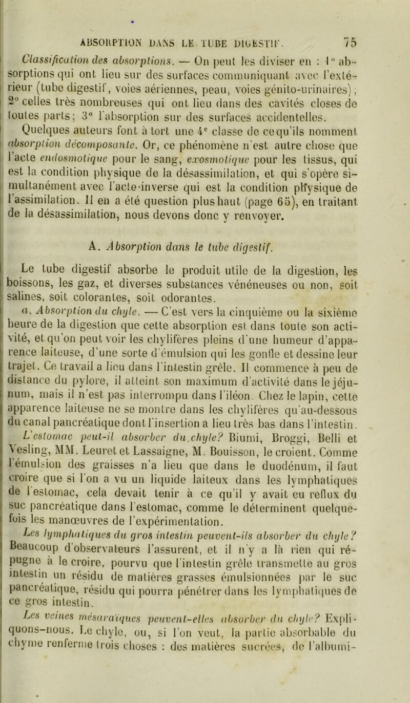 I ClassifiCiition des absorptions. — Ün peut les diviseï' eu : 1 iib- sorplionsqui ont lieu sur des surfaces communiquuiil a\ec l’exlé- rieur (tube digestif, voies aériennes, peau, voies génito-urinaires), I 2° celles très nombreuses qui ont lieu dans des cavités closes de ; toutes parts; 3° 1 absorption sur des surfaces accidentelles, t Quelques auteurs font à tort une 4^ classe de ce qu’ils nomnienl. : absorption décomposante. Or, ce phénomène n'est autre chose que I acte endosmotique pour le sang, exosmotiqne pour les tissus, qui est la condition physique de la désassimilation, et qui s’opère si- , multanément avec l’acle-inverse qui est la condition physique de I 1 assimilation. 11 en a été question plus haut (page 63), en traitant de la désassimilation, nous devons donc y renvoyer. A. Absorption dans le tube digestif. Le tube digestif absorbe le produit utile de la digestion, les boissons, les gaz, et diverses substances vénéneuses ou non, soit salines, soit colorantes, soit odorantes. a. Absorption du chyle. — C’est vers la cinquième ou la sixième heure de la digestion que cette absorption est dans toute son acti- vité, et qu’on peut voir les chylifères pleins d’une humeur d’appa- rence laiteuse, d’une sorte d’émulsion qui les gontle et dessine leur trajet. Ce travail a lieu dans l’intestin grêle. Il commence à peu de distance du pylore, il atteint son maximum d'activité dans le jéju- num, mais il n’est pas interrompu dans l’iléon. Chez le lapin, cette apparence laiteuse ne se montre dans les chylifères qu’au-dessous du canal pancréatique dont l’inseiTion a lieu très bas dans l’intestin. L estomac peut-il absorber du,chyle? Biumi, Broggi, Belli et 5esling, MM. Leuretet Las.saigne, M. Bouisson, le croient. Comme 1 émubion des graisses n’a lieu que dans le duodénum, il faut croire que si Ion a vu un liquide laiteux dans les lymphatiques de 1 estomac, cela devait tenir à ce qu il y avait eu reflux du suc pancréatique dans 1 estomac, comme le déterminent quelque- fois les manœuvres de l’expérimentation. I-es lymphatiques du gros intestin peuvent-ils absorber du chyle? Beaucoup d observateurs l’assurent, et il n’y a là rien qui ré- pugne a le croire, pourvu que l’intestin grêle transmette au gros intestin un résidu de matières grasses émulsionnées ]iar le suc pancréatique, résidu qui pourra pénétrer dans les Iviiqiliatiques de ce gros intestin. Les veines mésarutques peuvent-elles absorber du chyle? Expli- quons-nous. Le chyle, ou, si l'on veut, la partie absorbable du chyme renferme trois choses : dos matières sucrées, de l’albumi-