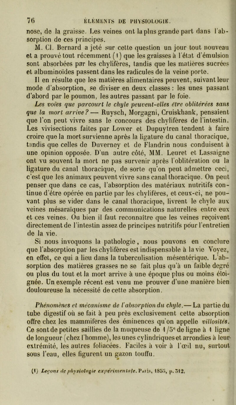 ELIiMliiMS DE l'Il^SIOEODlE. 7(i nosc, de la graisse. Les veines ont la pins grande part dans l’ab- sorption de ces principes. M. Cl. Bernard a jeté sur cette question un jour tout nouveau et a prouvé tout récemment ( I ) que les graisses à l'état d’émulsion sont absorbées par les chylifères, tandis que les matières sucrées et albumino'ides passent dans les radicules de la veine porte. Il en résulte que les matières alimentaires peuvent, suivant leur mode d’absorption, se diviser en deux classes : les unes passant d’abord par le poumon, les autres passant par le foie. Les voies que parcourt le chyle peuvent-elles être oblitérées sans que la mort arrive ? — Ruysch, Morgagni, Cruiskhank, pensaient que l’on peut vivre sans le concours des chylifères de l'intestin. Les vivisections faites par Lovver et Dupuytren tendent à faire croire que la mort survienne après la ligature du canal thoracique, tandis que celles de Duverney et de Flandrin nous conduisent à une opinion opposée. D’un autre côté, MM. Leuret et Lassaigne ont vu souvent la mort ne pas survenir après l'oblitération ou la ligature du canal thoracique, de sorte qu'on peut admettre ceci, c’est que les animaux peuvent vivre sans canal thoracique. On peut penser que dans ce cas, l’absorption des matériaux nutritifs con- tinue d’élre opérée, en partie par les chylifères, et ceux-ci, ne pou- vant plus se vider dans le canal thoracique, livrent le chyle aux veines mésara'iques par des communications naturelles entre eux et ces veines. Ou bien il faut reconnaître que les veines reçoivent directement de l’intestin assez de principes nutritifs pour l’entretien de la vie. Si nous invoquons la pathologie, nous pouvons en conclure que l’absorption par les chylifères est indispensable à la vie Voyez, en effet, ce qui a lieu dans la tuberculisation mésentérique. L’ab- sorption des matières grasses ne se fait plus qu’à un faible degré ou plus du tout et la mort arrive à une époque plus ou moins éloi- gnée. Un exemple récent est venu me prouver d’une manière bien douloureuse la nécessité de cette absorption. Phénomènes et mécanisme de l'absorption du chyle.—La partie du tube digestif où se fait à peu près exclusivement cette absorption ofl're chez les mammifères des éminences qu’on appelle villosités. Ce sont de petites saillies de la muqueuse de 1 /5“ de ligne à 1 ligne de longueur (chez l'homme), les unes cylindriques et arrondies à leur- extrémité, les autres foliacées. Faciles à voir à l’œd nu, surtout sous l’eau, elles figurent un gazon touffu. (D cofts fie ifltysfoloÿie ex/>erifiiffil^le. Paijs, Ô!2.