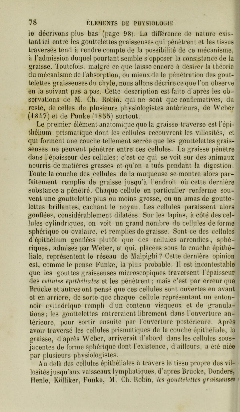 le décrivons plus bas (page 98). La diflérence de naUire exis- tant ici entre les gouttelettes graisseuses cpii pénètrent et les tissus traversés tend à rendre compte de la possibilité de ce mécanisme, à l'admission duquel pourtant semble s'opposer la consistance de la graisse. Toutefois, malgré ce que laisse encore à désirer la théorie du mécanisme de l’absorption, ou mieux de la pénétration des gout- telettes graisseuses du chyle, nous allons décrire ce que l'on observe en la suivant pas à pas. Cette description est faite d’après les ob- servations de M. Ch. Robin, qui ne sont que confirmatives, du reste, de celles de plusieurs physiologistes antérieurs, de Weber (1847) et de h'unke (1855) surtout. Le premier élément anatomique que la graisse traverse est l'é|u- thélium prismatique dont les cellules recouvrent les villosités, et qui forment une couche tellement serrée que les gouttelettes grais- seuses ne peuvent pénétrer entre ces cellules. La graisse pénètre dans l'épaisseur des cellules; c'est ce qui se voit sur des animaux nourris de matières grasses et qu'on a tués pendant la digestion. Toute la couche des cellules de la muqueuse se montre alors par- faitement remplie de graisse jusqu'à l’endroit où cette dernière substance a pénétré. Chaque cellule en particulier renferme sou- vent une gouttelette plus ou moins grosse, ou un amas de goutte- lettes brillantes, cachant le noyau. Les cellules paraissent alors gonllées, considérablement dilatées. Sur les lapins, à côté des cel- lules cylindriques, on voit un grand nombre de cellules de forme sphérique ou ovalaire, et remplies de graisse. Sont-ce des cellules d'épithélium gonllées [dutôt que des cellules arrondies, sphé- riques, admises par Weber, et qui, placées sous la couche épithé- liale, représentent le réseau de Malpighi ? Cette dernière opinion est, comme le |)ense Funke, la plus probable. Il est incontestable que les gouttes graisseuses microscopiques traversent l'épaisseur des cellules épithéliulcs et les pénètrent; mais c’est par erreur que Brücke et autres ont pensé que ces cellules sont ouvertes en avant et en arrière, de sorte que chaque cellule représentant un enton- noir cylindrique rempli d'un contenu visqueux et de granula- tions; les gouttelettes entreraient librement dans l'ouverture an- térieure, pour sortir ensuite par l’ouverture postérieure. Après avoir traversé les cellules prismatiques de la couche épitliéliale, la graisse, d'après Weber, arriverait d’abord dans les cellules sous- jacentes de forme sphérique dont l'existence, d'ailleurs, a été niée par plusieurs |)hysiologistes. Au delà des cellules épithéliales à travers le tissu propre des vil- lositésjusqu’aux vaisseaux lymphatiques, d'apres Brucke, Donders, Renie, Kolliker, Funke, M. Cli. Robin, les goullelclles giuMSseusts