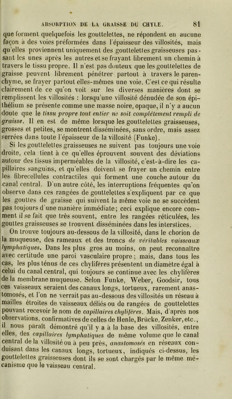que foniienl quelquefois les gouUeleltes, ne répondent en aucune façon il des voies préfonnées dans l'épaisseur des villosités, mais qu elles proviennent uniquement des gouttelettes graisseuses pas- sant les unes après les autres et se frayant librement un chemina travers le tissu propre. Il n'est pas douteux que les gouttelettes de graisse peuvent librement pénétrer partout à travers le paren- chyme, se frayer partout elles-mêmes une voie. C'est ce qui résulte clairement de ce qu’on voit sur les diverses manières dont se remplissent les villosités : lorsqu’une villosité dénudée de son épi- thélium se présente comme une masse noire, opaque, il n’y a aucun doute que le tissu propre tout entier ne soit complètement rempli de graisse. Il en est de même lorsque les gouttelettes graisseuses, grosses et petites, se montrent disséminées, sans ordre, mais assez serrées dans toute l'épaisseur de la villosité (Funke). Si les gouttelettes graisseuses ne suivent pas toujours une voie droite, cela tient à ce qu'elles éprouvent souvent des déviations autour des tissus imperméables de la villosité, c’est-à-dire les ca- pillaires sanguins, et qu’elles doivent se frayer un chemin entre les fibrecellules contractiles qui forment une couche autour du canal central. D'un autre côté, les interruptions fréquentes qu’on observe dans ces rangées de gouttelettes s’expliquent par ce que les gouttes de graisse qui suivent la même voie ne se succèdent pas toujours d une manière immédiate; ceci explique encore com- ment il se fait que très souvent, entre les rangées réticulées, les gouttes graisseuses se trouvent disséminées dans les interstices. On trouve toujours au-dessous de la villosité, dans le chorion de la muqueuse, des rameaux et des troncs de véritables vaisseaux lymphatiques. Dans les plus gros au moins, on peut reconnaître avec certitude une paroi vasculaire propre ; mais, dans tous les cas, les plus ténus de ces chylifères présentent un diamètre égal à celui du canal central, qui toujours se continue avec les chylifères de la membrane muqueuse. Selon Funke, Weber, Goodsir, tous ces vaisseaux seraient des canaux longs, tortueux, rarement anas- tomosés, et l’on ne verrait pas au-dessous des villosités un réseau à mailles étroites de vaisseaux déliés ou de rangées de gouttelettes pouvant recevoir le nom de capillaires chy U (ères. Mais, d après nos observations, confirmatives de celles de Henle, Brücke, Zenker, etc., il nous paraît démontré qu’il y a à la base des villosités, entre elles, des capillaires lymphatiques de môme volume que le canal central delà villosité ou à peu près, anastomosés en réseaux con- duisant dans les canaux longs, tortueux, indiqués ci-dessus, les gouttelettes graisseuses dont ils se sont chargés par le même mé- canisme quo le vaisseau central.