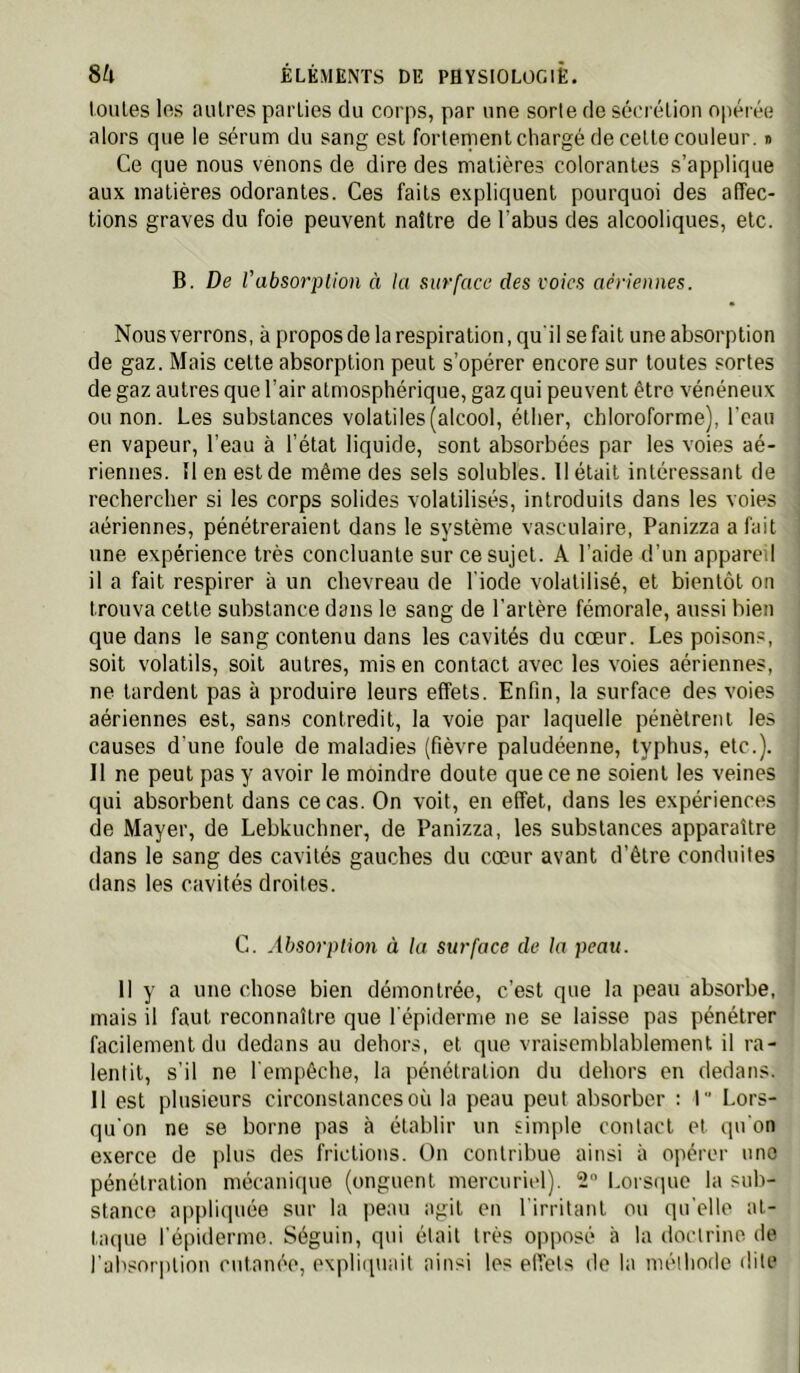 loiiles les autres parties du corps, par une sorte de sécrétion opérée alors que le sérum du sang est fortement chargé de cette couleur. » Ce que nous venons de dire des matières colorantes s’applique aux matières odorantes. Ces faits expliquent pourquoi des affec- tions graves du foie peuvent naître de l’abus des alcooliques, etc. B. De l'absorption à la surface des voies aériennes. Nousverrons, à proposde la respiration, qu'il se fait une absorption de gaz. Mais cette absorption peut s’opérer encore sur toutes sortes de gaz autres que l’air atmosphérique, gaz qui peuvent être vénéneux ou non. Les substances volatiles (alcool, éther, chloroforme), l'eau en vapeur, l’eau à l’état liquide, sont absorbées par les voies aé- riennes. îl en est de même des sels solubles. Il était intéressant de rechercher si les corps solides volatilisés, introduits dans les voies aériennes, pénétreraient dans le système vasculaire, Panizza a fait une expérience très concluante sur ce sujet. A l’aide d’un appareil il a fait respirer à un chevreau de l'iode volatilisé, et bientôt on trouva cette substance dans le sang de l’artère fémorale, aussi bien que dans le sang contenu dans les cavités du cœur. Les poisons, soit volatils, soit autres, mis en contact avec les voies aériennes, ne tardent pas à produire leurs effets. Enfin, la surface des voies aériennes est, sans contredit, la voie par laquelle pénètrent les causes d'une foule de maladies (fièvre paludéenne, typhus, etc.). Il ne peut pas y avoir le moindre doute que ce ne soient les veines qui absorbent dans ce cas. On voit, en effet, dans les expériences de Mayer, de Lebkuchner, de Panizza, les substances apparaître dans le sang des cavités gauches du cœur avant d’être conduites dans les cavités droites. G. Absorption à la surface de la peau. 11 y a une chose bien démontrée, c’est que la peau absorbe, mais il faut reconnaître que l'épiderme ne se laisse pas pénétrer facilement du dedans au dehors, et que vraisemblablement il ra- lentit, s’il ne l'empêche, la pénétration du dehors en dedans. 11 est plusieurs circonstances où la peau peut absorber : 1“ Lors- qu'on ne se borne pas à établir un simple contact et qu'on exerce de plus des frictions. On contribue ainsi à opérer une pénétration mécanique (onguent mercuriel). 2 LorS(iue la sub- stance appliquée sur la peau agit en l'irritant ou qu'elle at- taque l'épiderme. Séguin, qui était très opposé à la doctrine de l’absorption cutanée, expliquait ainsi les effets de la mélhode dite