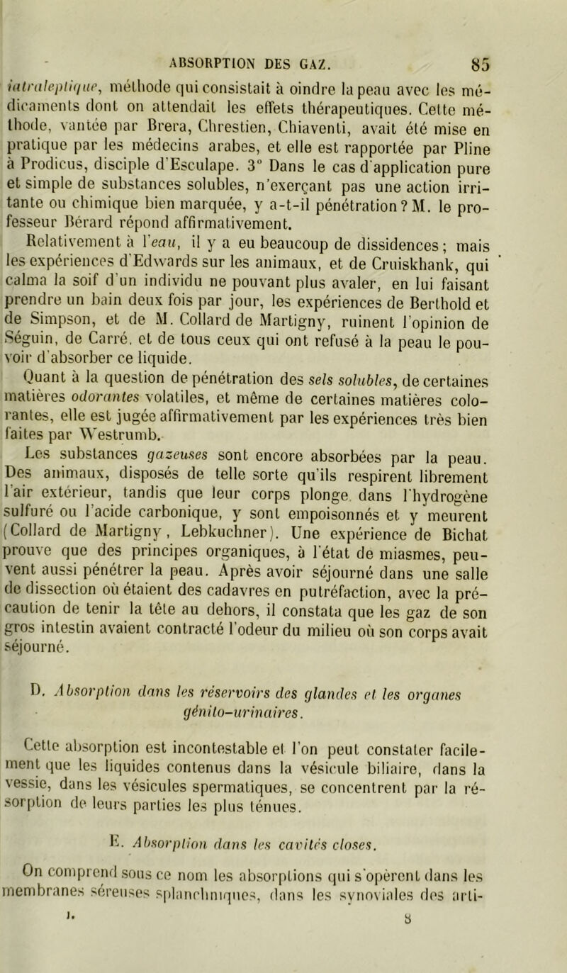 iatraleiuiqiif, mélliode qui consislait à oindre la peau avec les mé- dicaments dont on attendait les effets thérapeutiques. Cette mé- thode, vantée par Brera, Chrestien, Chiaventi, avait été mise en pratique par les médecins arabes, et elle est rapportée par Pline à Proclicus, disciple d Esculape. 3° Dans le cas d'application pure et simple de substances solubles, n’exerçant pas une action irri- tante ou chimique bien marquée, y a-t-il pénétration?M. le pro- fesseur Bérard répond affirmativement. Relativement a l eait, il y a eu beaucoup de dissidences; mais les expériences d'Edwards sur les animaux, et de Cruiskhank, qui calma la soif d'un individu ne pouvant plus avaler, en lui faisant prendre un bain deux fois par jour, les expériences de Berthold et de Simpson, et de M. Collard de Martigny, ruinent l'opinion de Séguin, de Carré, et de tous ceux qui ont refusé à la peau le pou- voir d'absorber ce liquide. Duant à la question de pénétration des sels solubles^ de certaines matières odorantes volatiles, et même de certaines matières colo- rantes, elle est jugée affirmativement par les expériences très bien faites par Westrumb. Les substances gazeuses sont encore absorbées par la peau. Des animaux, disposés de telle .sorte qu’ils respirent librement l’air extérieur, tandis que leur corps plonge dans l'hydrogène sulfuré ou l’acide carbonique, y sont empoisonnés et y meurent (Collard de Martigny, Lebkuchner). Une expérience de Bichat prouve que des principes organiques, à l'état de miasmes, peu- vent aussi pénétrer la peau. Après avoir séjourné dans une salle de dissection où étaient des cadavres en putréfaction, avec la pré- caution de tenir la tête au dehors, il constata que les gaz de son gros intestin avaient contracté 1 odeur du milieu où son corps avait séjourné. D. Absorption dans les réservoirs des glandes et les organes génito-urinaires. Cette absorption est incontestable et l’on peut constater facile- ment que les liquides contenus dans la vésicule biliaire, rlans la vessie, dans les vésicules spermatiques, se concentrent par la ré- sorption de leurs parties les plus ténues. E. Absorption dans les cavités closes. On comprend sous ce nom les absorptions qui s'o|)èrenl dans les membranes sereiises splanchniques, dans les synoviales des arli- '• s