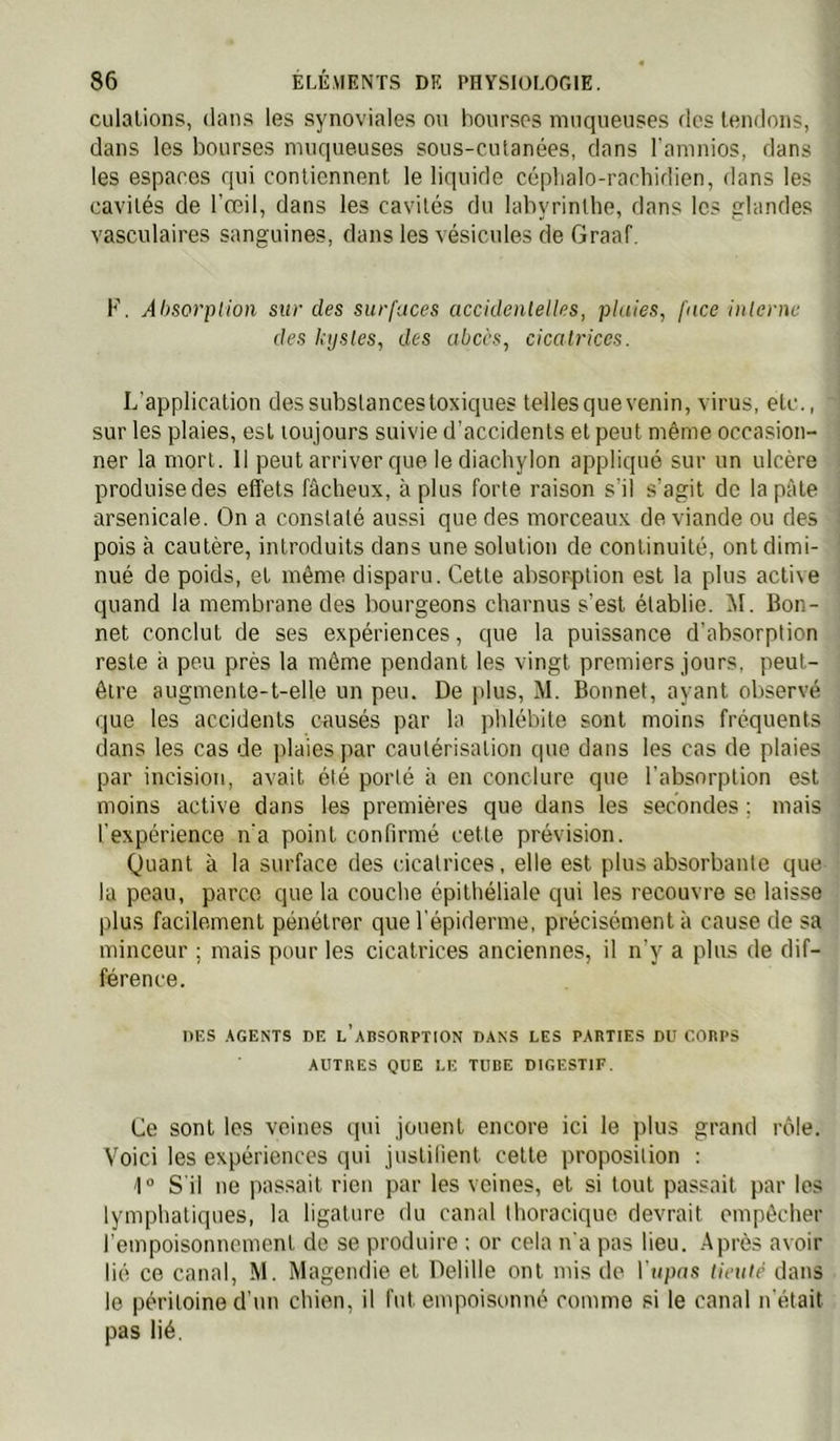 culalions, dans les synoviales ou bourses muqueuses des tendons, dans les bourses muqueuses sous-cutanées, dans l'amnios, dans les espaces qui contiennent le liquide céphalo-rachidien, dans les cavités de l'œil, dans les cavités du labyrinthe, dans les friandes vasculaires sanguines, dans les vésicules de Graaf. F. Absorption sur des surfaces accidentelles, pluies, face interne des kystes, des abcès, cicatrices. L’application des substances toxiques telles que venin, virus, etc., sur les plaies, est toujours suivie d'accidents et peut même occasion- ner la mort. Il peut arriver que lediachylon appliqué sur un ulcère produise des effets fâcheux, à plus forte raison s’il s’agit de la pâte arsenicale. On a constaté aussi que des morceaux de viande ou des pois à cautère, introduits dans une solution de continuité, ont dimi- nué de poids, et même disparu. Cette absorption est la plus active quand la membrane des bourgeons charnus s’est établie. ^1. Bon- net conclut de ses expériences, que la puissance d’absorption reste à peu près la môme pendant les vingt premiers jours, peut- être augmente-t-elle un peu. De plus, M. Bonnet, ayant observé que les accidents causés par la phlébite sont moins fréquents dans les cas de plaies par cautérisation que dans les cas de plaies par incision, avait été porté à en conclure que l’absorption est moins active dans les premières que dans les secondes ; mais l’expérience n’a point confirmé cette prévision. Quant à la surface des cicatrices, elle est plus absorbante que la peau, parce que la couche épithéliale qui les recouvre se laisse plus facilement pénétrer que l’épiderme, précisément à cause de sa minceur ; mais pour les cicatrices anciennes, il n’y a plus de dif- férence. DES .AGENTS DE l’abSOBPTION DANS LES PARTIES DU CORPS AUTRES QUE LE TUBE DIGESTIF. Ce sont les veines qui jouent encore ici le plus grand rôle. Voici les expériences qui justifient celte proposition : 1“ S'il ne passait rien par les veines, et si tout passait par les lymphatiques, la ligature du canal thoracique devrait empêcher rempoisonnement de se produire : or cela n'a pas lieu. Après avoir lié ce canal, M. Magendie et Delille ont mis de Vupas tieuié dans le péritoine d’un chien, il fut empoisonné comme si le canal n’était pas lié.