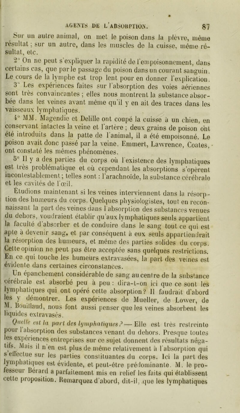 Sur un autre animal, on met le poison dans la plè\ ro, même lésultat, sur un autre, dans les muscles de la cuisse, môme ré- sultat, etc. 2 On ne peut s expliquer la rapidité de l'empoisonnement, dans certains cas, que par le passage du poison dans un courant sanguin. Le cours de la lymphe est trop lent pour en donner l'explication. 3 Les expériences faites sur l'absorption des voies aériennes sont très convaincantes; elles nous montrent la substance absor- bée dans les veines avant même qu'il y en ait des traces dans les vaisseaux lymphatiques. i -MAI. Magendie et Delille ont coupé la cuisse à un chien, en conservant inlacles la veine et l'artère ; deux grains de poison ont été introduits dans la patte de 1 animal, il a été empoisonné. Le poison avait donc passé parla veine. Emmert, Lawrence, Coates, • ont constaté les mêmes phénomènes. 5° Il y a des parties du corps où l'existence des lymphatiques est très problématique et où cependant les absorptions s’opèrent incontestablement; telles sont : l’arachnoïde, la substance cérébrale et les cavités de l'œil. Étudions maintenant si les veines interviennent dans la résorp- tion des humeurs du corps. Quelques physiologistes, tout en recon- naissant la part des veines dans 1 absorption des substances venues du dehors, voudraient établir qu’aux lymphatiques seuls appartient la faculté d absorber et de conduire dans le sang tout ce qui est apte à devenir sang, et par conséquent à eux seuls appartiendrait la résorption des humeurs, et même des parties solides du corps. Cette opinion ne peut pas être acceptée sans quelques restrictions. En ce qui touche les humeurs extravasées, la part des veines est évidente dans certaines circonstances. Un épanchement considérable de sang au cenire de la substance I cérébrale est absorbé peu à peu : dira-t-on ici que ce sont les lymphatiques qui ont opéré cette absorption? Il faudrait d’abord i les y démontrer. Les expériences de Mueller, de Lower, de ^ M. Bouillaud, nous font aussi penser que les veines absorbent les liquides extravasés. Qiielle est la part des lijiiii)liati(iuesP—Elle est très restreinte pour 1 absorption des substances venant du dehors. Presque toutes es expériences entreprises sur ce sujet donnent des résultats néga- tifs. Mais il n en est plus de même relativement à l'absorption qui s ell'ectue sur les parties constituantes du cor[)S. Ici la part des lymphati(|ues est évidente, et peut-être prédominante. M. le pro- fesseur Cérard a parlaitement mis en relief les faits qui établissent cette proposition. Uemarquez d’abord, dit-il, .tpie les lymphatiques