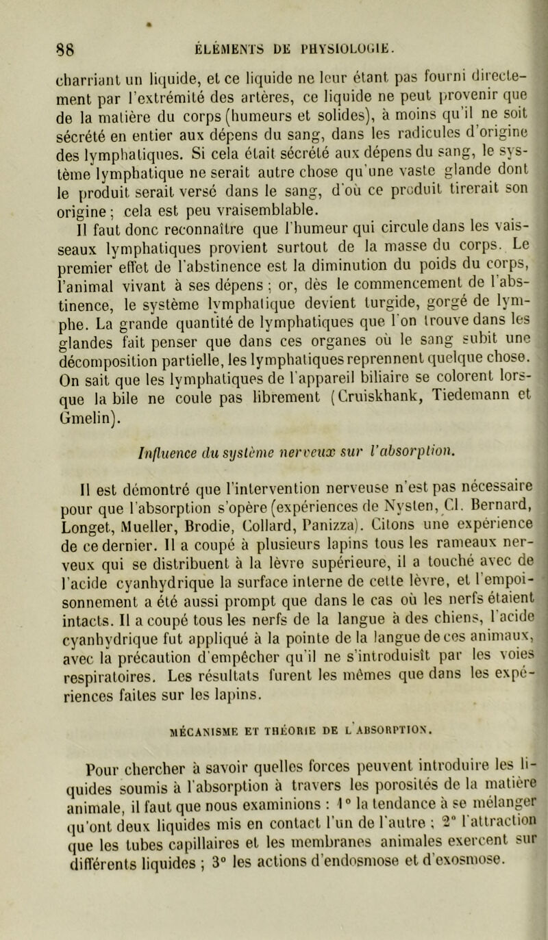 charriant un liquide, et ce liquide ne leur étant pas fourni directe- ment par l’extrémité des artères, ce liquide ne peut provenir que de la malière du corps (humeurs et solides), à moins qu’il ne soit sécrété en entier aux dépens du sang, dans les radicules d’origine des lymphatiques. Si cela était sécrété aux dépens du sang, le sys- tème lymphatique ne serait autre chose qu’une vaste glande dont le produit serait versé dans le sang, d'où ce produit tirerait son origine; cela est peu vraisemblable. Il faut donc reconnaître que l'humeur qui circule dans les vais- seaux lymphatiques provient surtout de la masse du corps. Le premier effet de l'abstinence est la diminution du poids du corps, l’animal vivant à ses dépens ; or, dès le commencement de 1 abs- tinence, le système lymphatique devient turgide, gorgé de lym- phe. La grande quantité de lymphatiques que l'on trouve dans les glandes fait penser que dans ces organes où le sang subit une décomposition partielle, les lymphatiques reprennent ciuelque chose. On sait que les lymphatiques de l'appareil biliaire se colorent lors- que labile ne coule pas librement (Cruiskhank, Tiedemann et Gmelin). Influence dic srjslùme ner veux sur l’absorption. Il est démontré que l’intervention nerveuse n’est pas nécessaire pour que l'absorption s’opère (expériences de Nysten, Cl. Bernard, Longet, Mueller, Brodie, Collard, Panizza). Citons une expérience de ce dernier. 11 a coupé à plusieurs lapins tous les rameaux ner- veux qui se distribuent à la lèvre supérieure, il a touché avec de l’acide cyanhydrique la surface interne de cette lèvre, et 1 empoi- sonnement a été aussi prompt que dans le cas où les nerfs étaient intacts. Il a coupé tous les nerfs de la langue à des chiens, 1 acide cyanhydrique fut appliqué à la pointe de la langue de ces animaux, avec la précaution d’empêcher qu'il ne s’introduisît par les voies respiratoires. Les résultats furent les mêmes que dans les expé- riences faites sur les lapins. MÉCANISME ET THÉORIE DE L ABSORPTION. Pour chercher à savoir quelles forces jieuvent introduire les li- quides soumis à l'absorption à travers les porosités de la matière animale, il faut que nous examinions : 1° la tendance à se mélanger (ju'ont deux liquides mis en contact l’un de l'autre ; 2” l'attraction que les tubes capillaires et les membranes animales exercent sur différents liquides ; 3 les actions d’endosmose et d’exosmose.