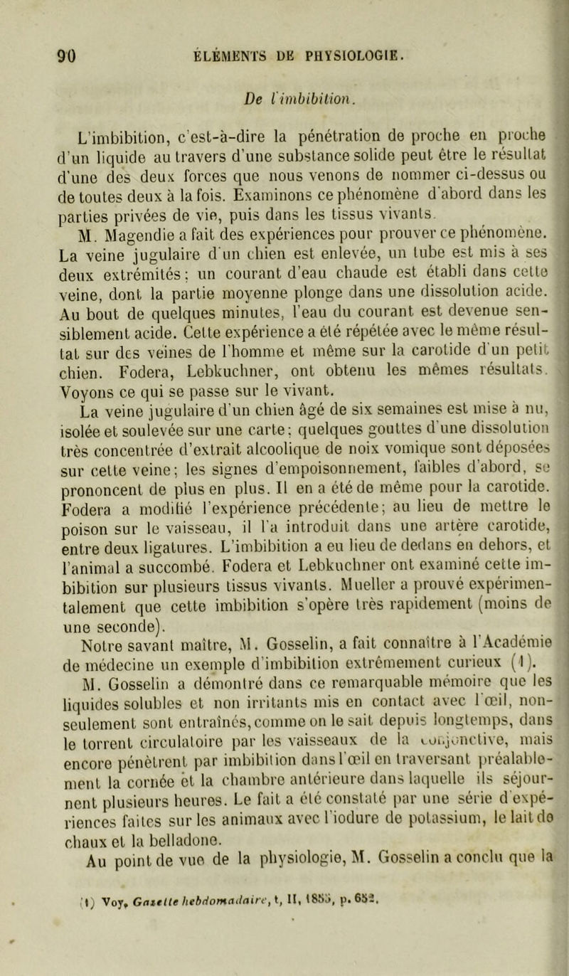 De l'imbibition. L’imbibilion, c est-à-dire la pénétration de proche en proche d'un liquide au travers d’une substance solide peut être le résultat d’une des deu.v forces que nous venons de nommer ci-dessus ou de toutes deux à la fois. Examinons ce phénomène d'abord dans les parties privées de vie, puis dans les tissus vivants. M. Magendie a fait des expériences pour prouver ce phénomène. La veine jugulaire d'un chien est enlevée, un tube est mis à ses deux extrémités; un courant d’eau chaude est établi dans cette veine, dont la partie moyenne plonge dans une dissolution acide. Au bout de quelques minutes, l’eau du courant est devenue sen- siblement acide. Cette expérience a été répétée avec 1e même résul- tat sur des veines de l’homme et même sur la carotide d’un petit chien. Fodera, Lebkuchner, ont obtenu les mêmes résultats. Voyons ce qui se passe sur le vivant. La veine jugulaire d’un chien âgé de six semaines est mise à nu, isolée et soulevée sur une carte; quelques gouttes d'une dissolution très concentrée d’extrait alcoolique de noix vomique sont déposées sur cette veine; les signes d’empoisonnement, faibles d’abord, se prononcent de plus en plus. Il en a été de même pour la carotide. Fodera a moditié l’expérience précédente; au lieu de mettre le poison sur le vaisseau, il l'a introduit dans une artère carotide, entre deux ligatures. L’imbibition a eu lieu de dedans en dehors, et l’animal a succombé. Fodera et Lebkuchner ont examiné celte im- bibition sur plusieurs tissus vivants. Mueller a prouvé expérimen- talement que celle imbibilion s’opère très rapidement (moins de une seconde). Notre savant maître, M. Gosselin, a fait connaître à l’Académie de médecine un exemple d’imbibition extrêmement curieux (1). M. Gosselin a démontré dans ce remarquable mémoire que les liquides solubles et non irritants mis en contact avec 1 œil, non- seulement sont entraînés, comme on lésait depuis longtemps, dans le torrent circulatoire par les vaisseaux de la «.üi.jonctivo, mais encore pénètrent par imbibition dans l’œil en traversant jiréalable- ment la cornée ël la chambre antérieure dans laquelle ils séjour- nent plusieurs heures. Le fait a été constaté par une série d expé- riences faites sur les animaux avec l'iodure de potassium, le lait do chaux et la belladone. Au point de vue de la physiologie, M. Gosselin a conclu que la (1) Vojf Gnielte htbtiomailair't'ii, lit 185a, p. 65^,