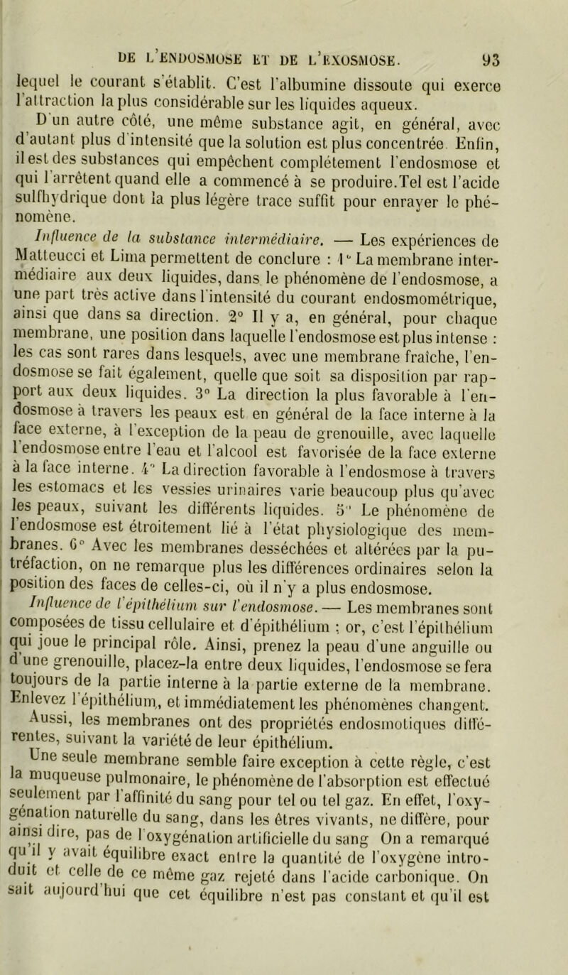 lequel le courant s établit. C’est l'albumine dissoute qui e.xerce I attraction la plus considérable sur les liquides aqueux. ^ D un autre côté, une même substance agit, en général, avec d autant plus d intensité que la solution est plus concentrée. Enlin, il est des substances qui empêchent complètement l'endosmose et ■ qui 1 arrêtent quand elle a commencé à se produire.Tel est l’acide sulfhydrique dont la plus légère trace suffit pour enrayer le phé- I nomène. Influence de la substance intermédiaire. — Les e.xpériences de Matteucci et Lima permettent de conclure : 1 ^ La membrane inter- médiaire aux deux liquides, dans le phénomène de l'endosmose, a I une part très active dans l'intensité du courant endosmométrique, ainsi que dans sa direction. 2° Il y a, en général, pour chaque membrane, une position dans laquelle l'endosmose est plus intense : . les cas sont rares dans lesquels, avec une membrane fraîche, l’en- ; dosmosese fait également, quelle que soit sa disposition par rap- : port aux deux liquides. 3 La direction la plus favorable à l'eri- j dosmose à travers les peaux est en général de la face interne à la 1 face externe, à 1 exception de la peau de grenouille, avec laquelle I 1 endosmose entre beau et l’alcool est favorisée de la face externe I à la face interne. 4'’ La direction favorable à l’endosmose à travers les estomacs et les vessies urinaires varie beaucoup plus qu'avec les peaux, suivant les différents liquides. S  Le phénomène de 1 endosmose est étroitement lié à l’état physiologique des mem- branes. C° Avec les membranes desséchées et altérées par la pu- tréfaction, on ne remarque plus les différences ordinaires selon la position des faces de celles-ci, où il n'y a plus endosmose. Influence de l épithélium sur l'endosmose. — Les membranes sont composées de tissu cellulaire et d épithélium : or, c’est l épilhélium qui joue le principal rôle. Ainsi, prenez la peau d'une anguille ou d une grenouille, placez-la entre deux liquides, l'endosmose se fera , ^ujours de la partie interne à la partie externe de la membrane. ! Enlevez 1 é|)ithélium,, et immédiatement les phénomènes changent. Aussi, les membranes ont des propriétés endosmotiques diffé- rentes, suivant la variété de leur épithélium. Une seule membrane semble faire exception à cette règle, c'est a muqueuse pulmonaire, le phénomène de l'absorption est effectué seulement par 1 affinité du sang pour tel ou tel gaz. En effet, l'oxy- genation naturelle du sang, dans les êtres vivants, ne diffère, pour ainsi dire, pas de I oxygénation artificielle du sang On a remarqué qu il y avait équilibre exact enire la quantité de l’oxygène intro- duit et celle de ce même gaz rejeté dans l’acide carbonique. On sait aujourd hui que cet équilibre n’est pas constant et qu’il est