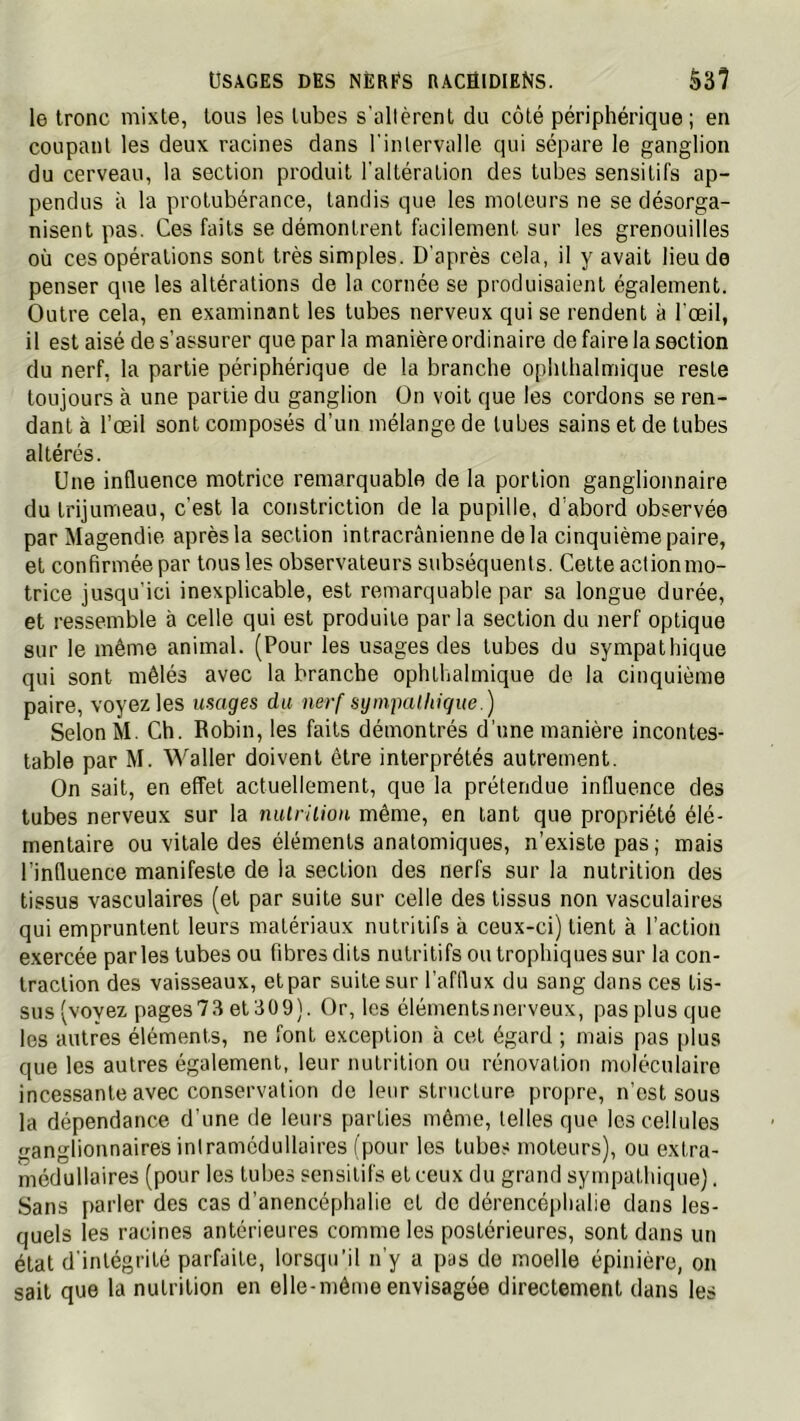 le tronc mixte, tous les tubes s'altèrent du côté périphérique; en coupant les deux racines dans l'iiUervalle qui sépare le ganglion du cerveau, la section produit l'altération des tubes sensitifs ap- pendus à la protubérance, tandis que les moteurs ne se désorga- nisent pas. Ces faits se démontrent facilement sur les grenouilles où ces opérations sont très simples. D'après cela, il y avait lieu de penser que les altérations de la cornée se produisaient également. Outre cela, en examinant les tubes nerveux qui se rendent à l'œil, il est aisé de s'assurer que par la manière ordinaire de faire la section du nerf, la partie périphérique de la branche ophthalmique reste toujours à une partie du ganglion On voit que les cordons se ren- dant à l’œil sont composés d’un mélange de tubes sains et de tubes altérés. Une influence motrice remarquable de la portion ganglionnaire du trijumeau, c'est la constriction de la pupille, d’abord observée par Magendie après la section intracrânienne delà cinquième paire, et confirmée par tous les observateurs subséquents. Cette acfionmo- trice jusqu'ici inexplicable, est remarquable par sa longue durée, et ressemble à celle qui est produite par la section du nerf optique sur le même animal. (Pour les usages des tubes du sympathique qui sont mêlés avec la branche ophthalmique de la cinquième paire, voyez les usages du nerf sympalhique.) Selon M. Ch. Robin, les faits démontrés d’une manière incontes- table par M. Waller doivent être interprétés autrement. On sait, en effet actuellement, que la prétendue influence des tubes nerveux sur la niUrilion même, en tant que propriété élé- mentaire ou vitale des éléments anatomiques, n’existe pas ; mais l’influence manifeste de la section des nerfs sur la nutrition des tissus vasculaires (et par suite sur celle des tissus non vasculaires qui empruntent leurs matériaux nutritifs à ceux-ci) tient à l’action exercée parles tubes ou fibres dits nutritifs ou trophiques sur la con- traction des vaisseaux, et par suite sur l’afllux du sang dans ces tis- sus (vovez pages73 et309). Or, les élémentsnerveux, pas plus que les autres éléments, ne font exception à cet égard ; mais pas plus que les autres également, leur nutrition ou rénovation moléculaire incessante avec conservation do leur structure propre, n’est sous la dépendance d’une de leurs parties même, telles que les cellules ganglionnaires inlramcdullaires (pour les tubes moteurs), ou extra- médullaires (pour les tubes sensitifs et ceux du grand sympathique). Sans parler des cas d’anencéphalie et de dérencéphalie dans les- quels les racines antérieures comme les postérieures, sont dans un état d'intégrité parfaite, lorsqu'il n’y a pas de moelle épinière, on sait que la nutrition en elle-même envisagée directement dans les