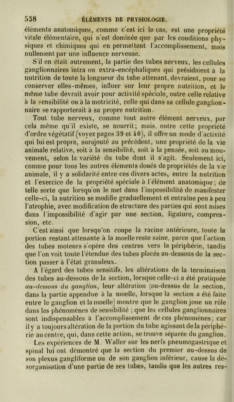 éléments anatomiques, comme c'est ici le cas, est une propriété vitale élémentaire, qui n’est dominée que par les conditions phy- siques et chimiques qui en permettent l’accomplis-sement, mais nullement par une inQuençe nerveuse. S'il en était autrement, la partie des tubes nerveux, les cellules ganglionnaires inlra ou extra-encéphaliques qui présidaient à la nutrition de toute la longueur du tube attenant, devraient, pour se conserver elles-mêmes, influer sur leur propre nutrition, et le même tube devrait avoir pour activité spéciale, outre celle relative à la sensibilité ou à la motricité, celle qui dans sa cellule ganglion- naire se rapporterait à sa propre nutrition. Tout tube nerveux, comme tout autre élément nerveux, par cela même qu'il e.xiste, se nourrit; mais, outre cette propriété d’ordre végétatif (voyez pages 39 et 40), il offre un mode d’activité qui lui est propre, surajouté au précédent, une propriété do la vie animale relative, soit à la sensibilité, soit à la pensée, soit au mou- vement, selon la variété du tube dont il s’agit. Seulement ici, comme pour tous les autres éléments doués de propriétés de la vie animale, il y a solidarité entre ces divers actes, entre la nutrition et l'exercice de la propriété spéciale à l'élément anatomique ; de telle sorte que lorsqu'on le met dans l’impossibilité de manifester celle-ci, la nutrition se modifie graduellement et entraîne peu à peu l’atrophie, avec modification de structure des parties qui sont mises dans l'impossibilité d'agir par une section, ligature, compres- sion, etc. C’est ainsi que lorsqu’on coupe la racine antérieure, toute la portion restant attenante à la moelle reste saine, parce que l’action des tubes moteurs s'opère des centres vers la périphérie, tandis que l’on voit toute l’étendue des tubes placés au-dessous de la sec- tion passer à l’étal granuleux. A l'égard des tubes sensitifs, les altérations de la terminaison des tubes au-dessous de la section, lorsque celle-ci a été pratiquée au-(h‘/isoiis du guiujiion, leur altération (au-dessus de la section, dans la partie appendue à la moelle, lorsque la section a été faite entre le ganglion et la moelle) montre que le ganglion joue un rôle dans les phénomènes de sensibilité ; que les cellules ganglionnaires sont indispensables à l’accomplissement de ces phénomènes; car il y a toujours altération de la portion du tube agissant de la périphé- rie au centre, qui, dans cette action, se trouve séparée du ganglion. Los expériences de M. Waller sur les nerfs plieumogaslrique et spinal lui ont démontré que la section du premier au-dessus do son i)lexus gangliforme ou do son ganglion inférieur, cause la dé- sorganisation d’une partie de scs tubes, tandis que les autres res-