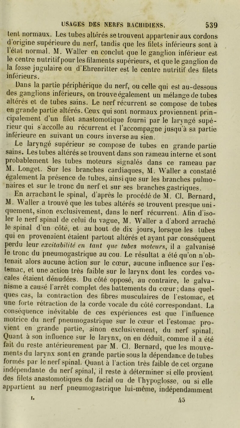 tenl normaux. Les tubes altérés se trouvent appartenir aux cordons ci origine supérieure du nerf, tandis que les filets inférieurs sont à lélat normal. M. Waller en conclut que le ganglion inférieur est le centre nutritif pour les filaments supérieurs, et que le ganglion de la fosse jugulaire ou d’Ehrenritter est le centre nutritif des filets inférieurs. Dans la partie périphérique du nerf, ou celle qui est au-dessous des ganglions inférieurs, on trouve également un mélange de tubes altérés et de tubes sains. Le nerf récurrent se compose de tubes en grande partie altérés. Ceux qui sont normaux proviennent prin- cipalement d un filet anastomotique fourni par le laryngé supé- rieur qui s accolle au récurrent et l’accompagne jusqu’à sa partie inférieure en suivant un cours inverse au sien. Le laryngé supérieur se compose de tubes en grande partie sains. Les tubes altérés se trouvent dans son rameau interne et sont probablement les tubes moteurs signalés dans ce rameau par M. Longet. Sur les branches cardiaques, M. AValler a constaté également la présence de tubes, ainsique sur les branches pulmo- naires et sur le tronc du nerf et sur ses branches gastriques. En arrachant le spinal, d’après le procédé de M. Cl. Bernard, M. Waller a trouvé que les tubes altérés se trouvent presque uni- quement, sinon exclusivement, dans le nerf récurrent. Afin d’iso- ler le nerf spinal de celui du vague, M. Waller a d abord arraché le spinal d un côté, et au bout de dix jours, lorsque les tubes qui en provenaient étaient partout altérés et ayant par conséquent perdu leur excitabilité en tant que tubes moteurs, il a galvanisé le tronc du pneumogastrique au cou. Le résultat a été qu’on n’ob- tenait alors aucune action sur le cœur, aucune influence sur l’es- temac,^ et une action très faible sur le larynx dont les cordes vo- cales étaient dénudées. Du côté opposé, au contraire, le galva- nisme a causé 1 arrêt complet des battements du cœur; dans quel- ques cas, la contraction des fibres musculaires de l’estomac, et une forte rétraction de la corde vocale du côté correspondant. La conséquence inévitable de ces expériences est que l’influence motrice du nerf pneumogastrique sur le cœur et l'estomac pro- vient en grande partie, sinon exclusivement, du nerf spinal. Quant à son influence sur le larynx, on en déduit, comme il a été fait du reste antérieurement par M. Cl, Bernard, que les mouve- ments du larynx sont en grande partie sous la dépendance de tubes formés par le nerf spinal. Quant à l’action très faible de cet organe indépendante du nerf spinal, il reste à déterminer si elle provient des filets anastomotiques du facial ou de l’hypoglosse, ou si elle appartient au nerf pneumogastrique lui-même, indépendamment