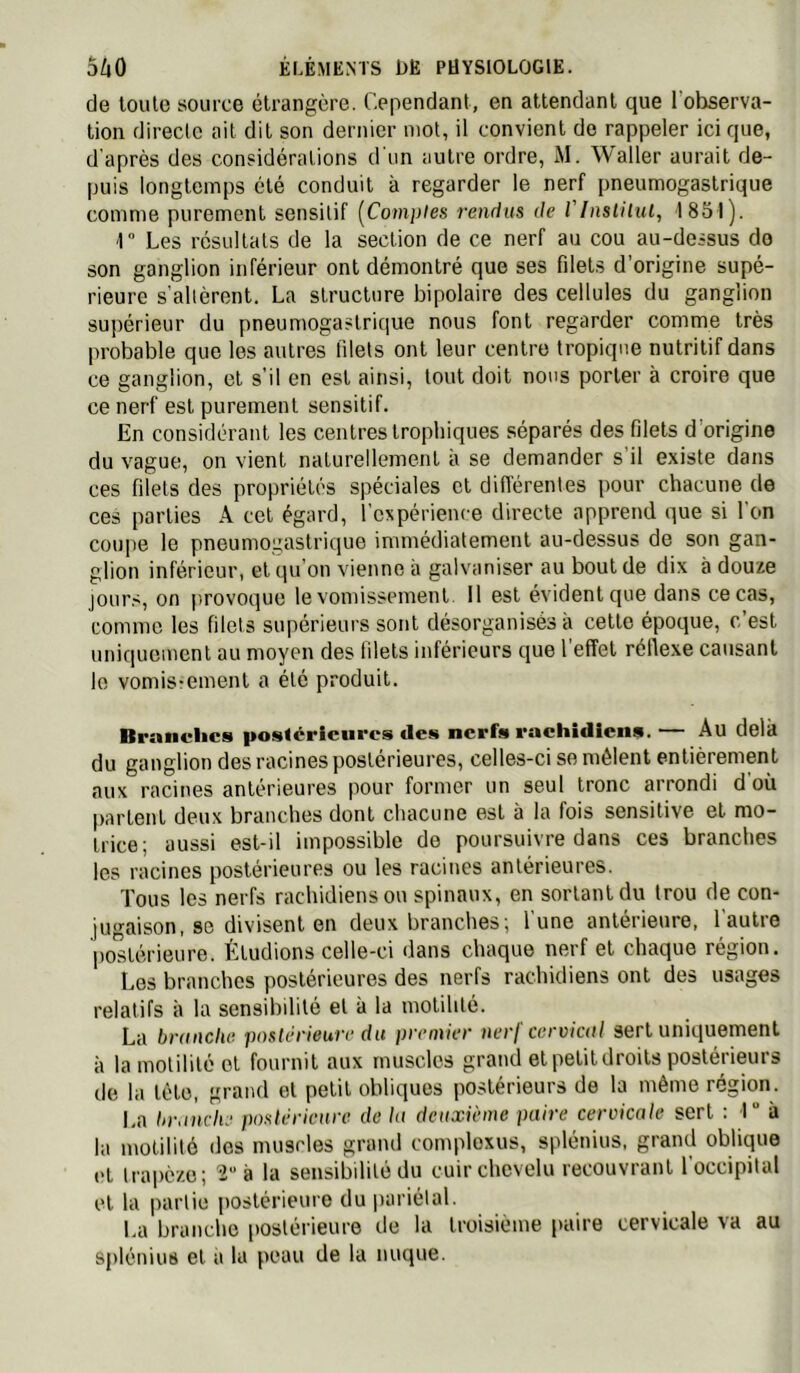 de loulo source étrangère. Cependant, en attendant que l’observa- tion directe ail dit son dernier mot, il convient de rappeler ici que, d après des considérations d un autre ordre, M. Waller aurait de- puis longtemps été conduit à regarder le nerf pneumogastrique comme purement sensitif [Comptes rendus de l'inslilul, 1851). \ Les résultats de la section de ce nerf au cou au-dessus do son ganglion inférieur ont démontré que ses filets d’origine supé- rieure s'altèrent. La structure bipolaire des cellules du ganglion supérieur du pneumogastrique nous font regarder comme très probable que les autres lilets ont leur centre tropique nutritif dans ce ganglion, et s’il en est ainsi, tout doit nous porter à croire que ce nerf est purement sensitif. En considérant les centres trophiques séparés des filets d’origine du vague, on vient naturellement a se demander s il existe dans ces filets des propriétés spéciales et différentes pour chacune de ces parties A cet égard, rcxpérience directe apprend que si l'on coupe le pneumogastri([ue immédiatement au-dessus de son gan- glion inférieur, et qu on vienne a galvaniser au bout de dix à douze jour.', on provoque le vomissement 11 est évident que dans ce cas, comme les filets supérieurs sont désorganisés à celle époque, c’est uniquement au moyen des lilets inférieurs que l'effet rélle.\e causant le vomisremenl a été produit. Branches po.s<crlciircs des nerfs rachidiens. — Au delà du ganglion des racines postérieures, celles-ci se mêlent entièrement aux racines antérieures pour former un seul tronc arrondi d'où partent deux branches dont chacune est à la fois sensitive et mo- trice; aussi est-il impossible de poursuivre dans ces branches les racines postérieures ou les racines antérieures. Tous les nerfs rachidiens on spinaux, en sortant du trou de con- jugaison, se divisent en deux branches ; l'une antérieure, l'autre postérieure. Étudions celle-ci dans chaque nerf et chaque région. Les branches postérieures des nerfs rachidiens ont des usages relatifs à la sensibilité et à la motilité. La brunche postérieure du premier nerf ceroiail sert uniquement à la motilité et fournil aux muscles grand et petit droits postérieurs de la tête, grand et petit obliques postérieurs de la même région. I.a bronche postérieure de lu deuxième paire cervicale sert ; I à la motilité dos muscles grand comploxus, splénius, grand oblique t't trapèze; 2“ à la sensibilité du cuir chevelu recouvrant l'occipital et la partie postérieure du pariétal. La branche (loslérieure de la troisième (laire cervicale va au splénius et à la peau de la nuque.