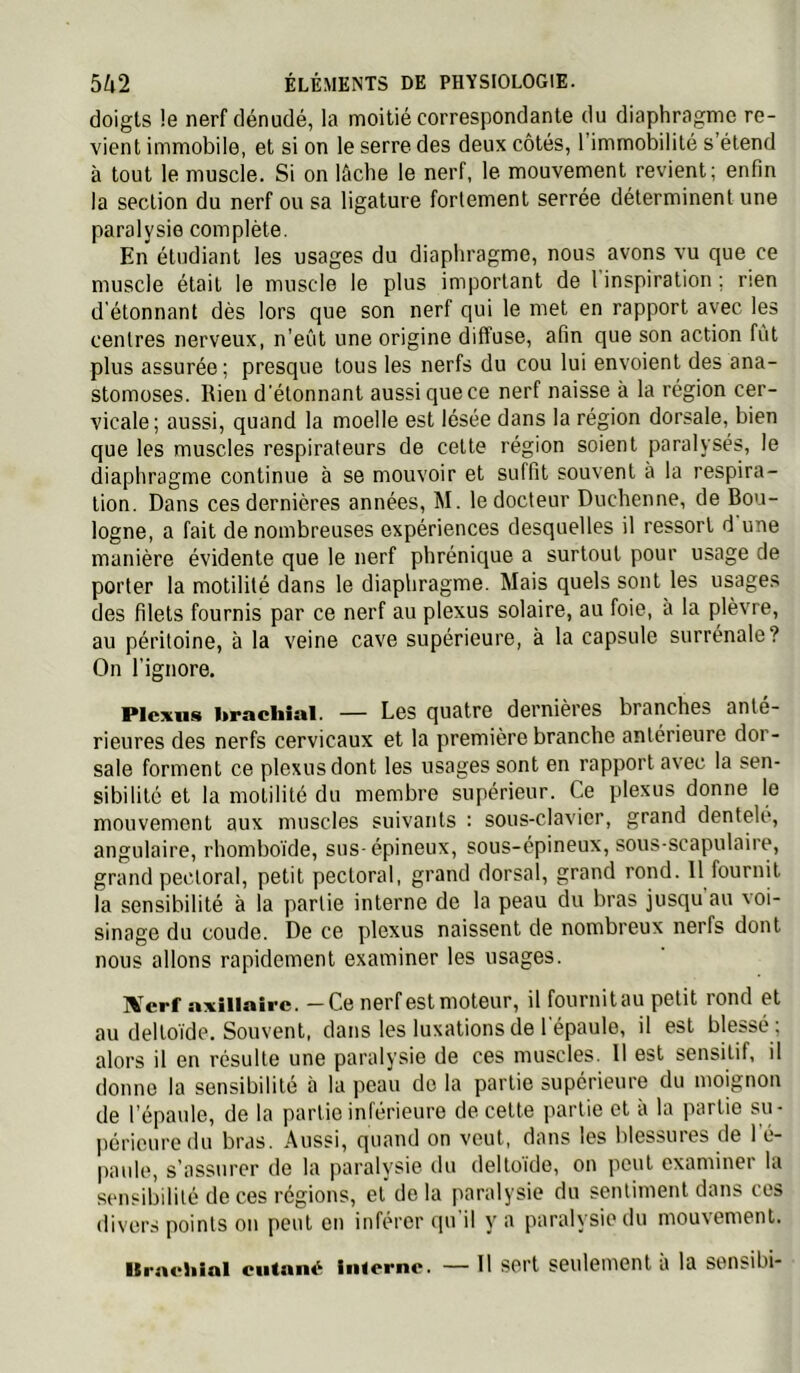 doigts !e nerf dénudé, la moitié correspondante du diaphragme re- vient immobile, et si on le serre des deux côtés, l’immobilité s’étend à tout le muscle. Si on lûche le nerf, le mouvement revient; enfin la section du nerf ou sa ligature fortement serrée déterminent une paralysie complète. En étudiant les usages du diaphragme, nous avons vu que ce muscle était le muscle le plus important de 1 inspiration ; rien d'élonnant dès lors que son nerf qui le met en rapport avec les centres nerveux, n’eût une origine diffuse, afin que son action fût plus assurée ; presque tous les nerfs du cou lui envoient des ana- stomoses. Rien d'étonnant aussi que ce nerf naisse à la région cer- vicale; aussi, quand la moelle est lésée dans la région dorsale, bien que les muscles respirateurs de celte région soient paralysés, le diaphragme continue à se mouvoir et suffit souvent à la respira- tion. Dans ces dernières années, M. le docteur Duchenne, de Bou- logne, a fait de nombreuses expériences desquelles il ressort d une manière évidente que le nerf phrénique a surtout pour usage de porter la motilité dans le diaphragme. Mais quels sont les usages des filets fournis par ce nerf au plexus solaire, au foie, à la plèvre, au péritoine, à la veine cave supérieure, à la capsule surrénale? On l’ignore. Plexus l>racliîul. — Les quatre dernières branche» ante- rieures des nerfs cervicaux et la première branche antérieure dor- sale forment ce plexus dont les usages sont en rapport avec la sen- sibilité et la motilité du membre supérieur. Ce plexus donne le mouvement aux muscles suivants : sous-clavier, grand dentelé, angulaire, rhomboïde, sus- épineux, sous-épineux, sous-scapulaire, grand pectoral, petit pectoral, grand dorsal, grand rond. 11 fournit la sensibilité à la partie interne de la peau du bras jusqu au voi- sinage du coude. De ce plexus naissent de nombreux nerfs dont nous allons rapidement examiner les usages. IVerf axillaire. —Ce nerf est moteur, il fournitau petit rond et au deltoïde. Souvent, dans les luxations de l'épaule, il est blessé ; alors il en résulte une paralysie de ces muscles. 11 est sensitif, il donne la sensibilité à la peau do la partie supérieure du moignon de l’épaule, de la partie inférieure de celte partie et à la jiartie su- periouredu bras. Aussi, quand on veut, dans les blessures de 1 é- paulo, s’assurer de la paralysie du deltoïde, on peut examiner la sensibilité de ces régions, et de la paralysie du sentiment dans cos divers points ou peut en inférer qu il y a paralysie du mou\ement. Ilracliinl cutané Inierne. — H sert seulement à la sensibi-