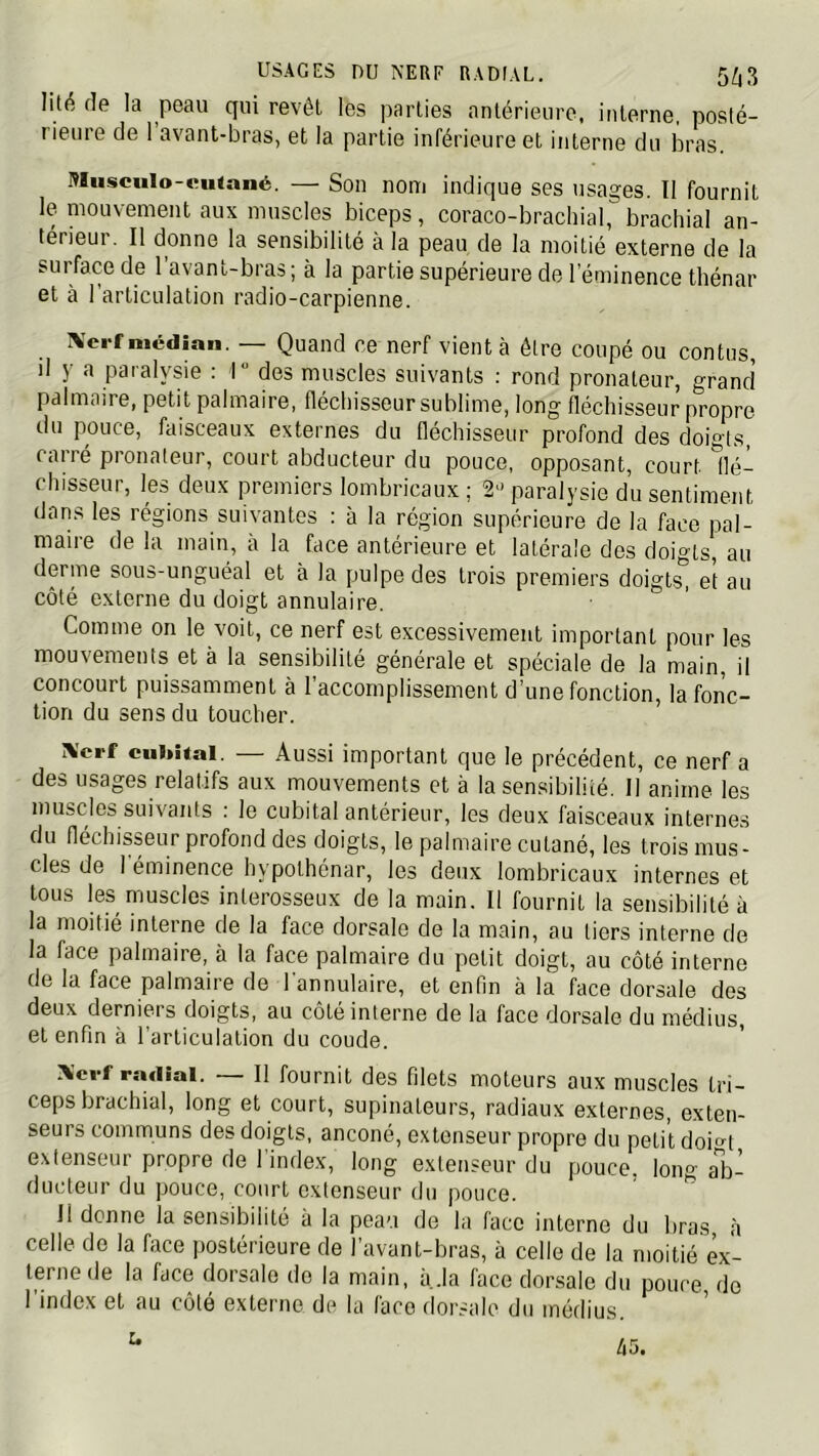 USAGES nu NEUF RADIAL. 5^3 lité de la peau qui revêt les parties antérieure, interne, posté- rieure de 1 avant-bras, et la partie inférieure et interne du bras. Miisciilo-tnifnné. — Son nom indique ses usages. Il fournit le mouvement aux muscles biceps, coraco-brachial, brachial an- térieur. Il donne la sensibilité à la peau de la moitié externe de la sui face de 1 avant-bras ; à la partie supérieure de l’éminence thénar et à l'articulation radio-carpienne. IVcrf médian. — Quand ce nerf vient à être coupé ou contus, il y a paralysie : r des muscles suivants ; rond pronateur, grand palmaire, petit palmaire, fléchisseur sublime, long fléchisseur propre du pouce, faisceaux externes du fléchisseur profond des doigts, carré pronateur, court abducteur du pouce, opposant, court llé- chisseur, les deux premiers lombricaux ; 2» paralysie du sentiment dans les régions suivantes : à la région supérieure de la face pal- maire de la main, à la face antérieure et latérale des doigts, au derme sous-unguéal et à la pulpe des trois premiers doigts^ et au côté externe du doigt annulaire. Comme on le voit, ce nerf est excessivement important pour les mouvements et à la sensibilité générale et spéciale de la main, il concourt puissamment à l’accomplissement d’une fonction, la fonc- tion du sens du toucher. 1%'crf cuintal. — Aussi important que le précédent, ce nerf a des usages relatifs aux mouvements et à la sensibilité. 11 anime les muscles suivants : le cubital antérieur, les deux faisceaux internes du fléchisseur profond des doigts, le palmaire cutané, les trois mus- cles de I éminence hypothénar, les deux lombricaux internes et tous les muscles interosseux de la main. Il fournit la sensibilité à la moitié interne de la face dorsale de la main, au tiers interne de la face palmaire, à la face palmaire du petit doigt, au côté interne de la face palmaire de l'annulaire, et enfin à la face dorsale dos deux derniers doigts, au côté interne de la face dorsale du médius, et enfin à l’articulation du coude. Xcrf radial. — Il fournit des filets moteurs aux muscles tri- ceps brachial, long et court, supinateurs, radiaux externes, exten- seurs communs des doigts, anconé, extenseur propre du petit doio-t e.xtenseur propre de 1 index, long extenseur du pouce, lono-al:>- ducteur du pouce, court extenseur du pouce. ’ ^ Il donne la sensibilité à la peau de la face interne du bras à celle de la face postérieure de l’avant-bras, à celle de la moitié ex- terne de la face dorsale de la main, à.la face dorsale du pouce do l’index et au côté externe de la face dorsale du médius. ’ 45.
