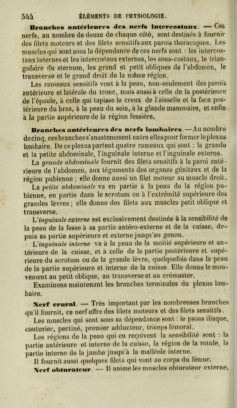 Brandies antérieures des nerfs intercostaux. — Ces nerfs, au nombre de douze de chaque côté, sont destinés à fournir des filets moteurs et des lilets sensitifs aux parois thoraciques. Les muscles qui sont sous la dépendance de ces nerfs sont : les intercos- taux internes et les intercostaux externes, les sous-costaux, le trian- gulaire du sternum, les grand et petit obliques de l’abdomen, le transverse et le grand droit de la même région. Les rameaux sensitifs vont à la peau, non-seulement des parois antérieure et latérale du tronc, mais aussi à celle de la postérieure de l’épaule, à celle qui tapisse le creux de l’aisselle et la face pos- térieure du bras, à la peau du sein, à la glande mammaire, et enfin à la partie supérieure de la région fessière. Branches antérieures des nerfs lombaires. — Au nombre decinq, cesbranchess’anastomosent entre elles pour former le plexus lombaire. De ce plexus partent quatre rameaux qui sont : la grande et la petite abdominale, l'inguinale interne et l’inguinale externe. La grande abdominale fournit des filets sensitifs à la paroi anté- rieure de l’abdomen, aux téguments des organes génitaux et de la région pubienne ; elle donne aussi un filet moteur au muscle droit. La petite abdominale va en partie à la peau de la région pu- bienne, en partie clans le scrotum ou à l’extrémité supérieure des grandes lèvres ; elle donne des filets aux muscles petit oblique et Iransverse. L'inguinale externe est exclusivement destinée à la sensibilité do la peau de la fesse à sa partie antéro-exlerne et de la cuisse, de- puis sa partie supérieure et externe jusqu’au genou. L’inguinnle interne va à la peau de la moitié supérieure et an- térieure de la cuisse, et à celle de la partie postérieure et supé- rieure du scrotum ou de la grande lèvre, quelquefois dans la peau de la partie supérieure et interne de la cuisse. Elle donne le mou- vement au petit oblique, au transverse et au crémasler. Examinons maintenant les branches terminales du plexus lom- baire. IV'erf crural. — Très important par les nombreuses branches qu’il fournit, ce nerf offre des filets moteurs et des filets sensitifs. Les muscles qui sont sous sa dépendance sont : le psoas iliaque, couturier, pectiné, premier adducteur, triceps fémoral. Les régions do la peau qui en reçoivent la sensibilité sont ; la partie antérieure et interne de la cuisse, la région de la rotule, la partie interne de la jambe jusqu à la malléole interne. 11 fournit aussi quelques filets qui vont au corps du fémur. Xerf ohturalcnr. — H anime les muscles obturateur externe,
