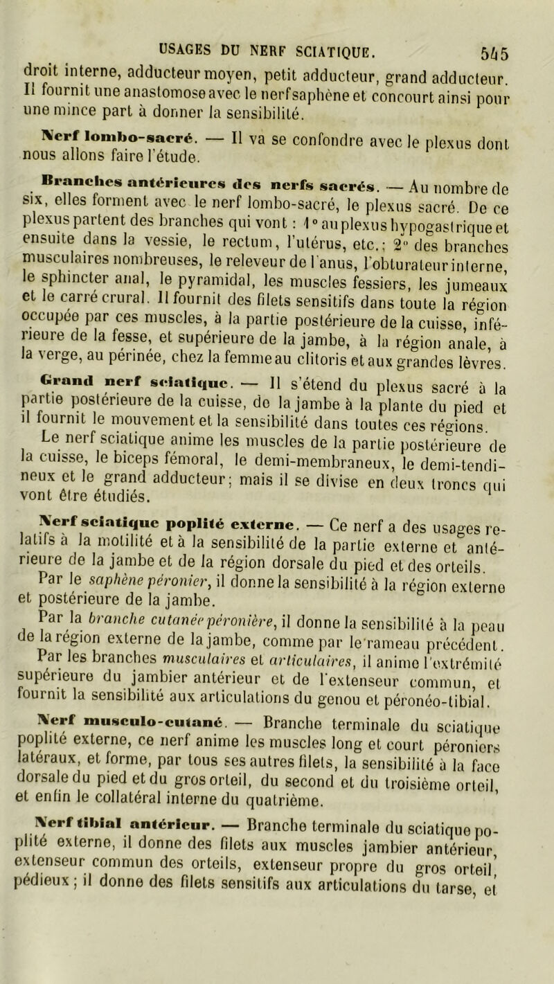 droit interne, adducteur moyen, petit adducteur, grand adducteur. Il fournit une anastomose avec le nerf saphène et concourt ainsi pour une mince part à donner la sensibilité. IVerf lombo-sacré. — Il va se confondre avec le plexus dont nous allons faire l’étude. Branches antérieures des nerfs sacrés. — Au nombre de SIX, elles forment avec le nerf lombo-sacré, le plexus sacré. De ce plexus partent des branches qui vont : 1” au plexus hypogastrique et ensuite dans la vessie, le rectum, l’utérus, etc.; 2 des branches musculaires nombreuses, le releveur de l'anus, lobturateur interne le sphincter anal, le pyramidal, les muscles fessiers, les jumeaux et le carré crural. 11 fournit des filets sensitifs dans toute la réc^ion occupée par ces muscles, à la partie postérieure delà cuisse, infé- rieure de la fesse, et supérieure de la jambe, à la région anale à la \erge, au périnée, chez la femme au clitoris et aux grandes lèvres. Grand nerf sciatique. — Il s’étend du plexus sacré à la partie postérieure de la cuisse, de la jambe à la plante du pied et Il lournit le mouvement et la sensibilité dans toutes ces régions. Le nerf sciatique anime les muscles de la partie postérieure de la cuisse, le biceps fémoral, le demi-membraneux, le demi-tendi- neux et le grand adducteur; mais il se divise en deux troncs qui vont être étudiés. Xerf seiatique poplité e.ntcrne. — Ce nerf a des usages re- latifs à la motilité et à la sensibilité de la partie externe et anté- rieure de la jambe et de la région dorsale du pied et des orteils. Par le saphène péronier, il donne la sensibilité à la région externe et postérieure de la jambe. Par la branche cutanée péronière, il donne la sensibilité à la peau e la région externe de la jambe, comme par lerameau précédent. Par les branches musculaires et articulaires, il anime l'extrémité supérieure du jambier antérieur et de l'extenseur commun, et fournit la sensibilité aux articulations du genou et péronéo-tibial. IVerf mu«culo-cuiané. — Branche terminale du sciatique poplité externe, ce nerf anime les muscles long et court péroniers latéraux, et forme, par tous ses autres filets, la sensibilité à la face dorsale du pied et du gros orteil, du second et du troisième orteil et enfin le collatéral interne du quatrième. IVerf tibial antérieur. — Branche terminale du sciatique po- plité externe, il donne des filets aux muscles jambier antérieur extenseur commun des orteils, extenseur propre du gros orteil’ pédieux ; il donne des filets sensitifs aux articulations du tarse, et