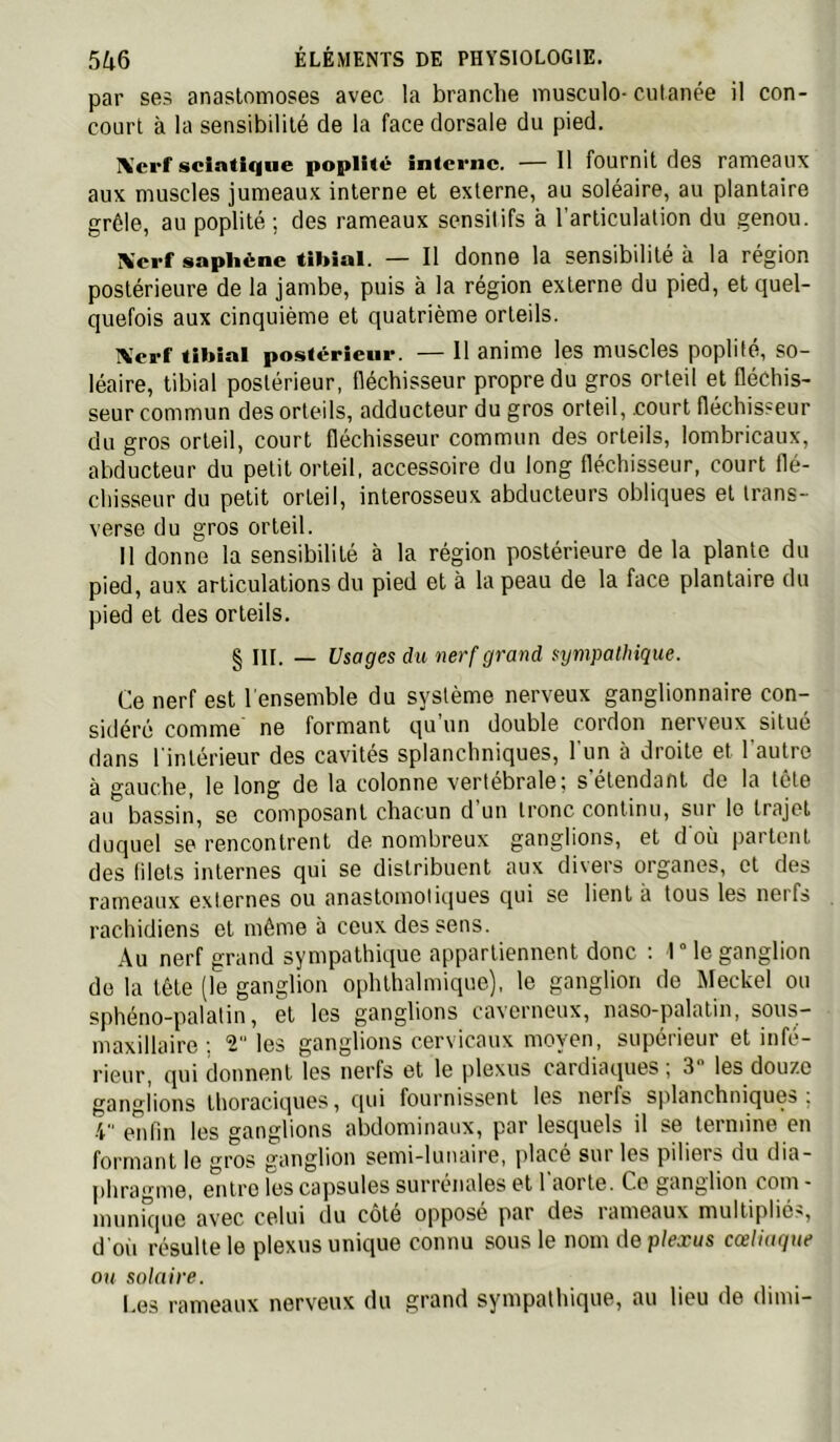 par ses anastomoses avec la branche musculo-cutanée il con- court à la sensibilité de la face dorsale du pied. Xerf sciatique poplité interne. — Il fournit des rameaux aux muscles jumeaux interne et externe, au soléaire, au plantaire grêle, au poplité ; des rameaux sensitifs à l’articulation du genou. Xerf saphène tibial. — Il donne la sensibilité à la région postérieure de la jambe, puis à la région externe du pied, et ciuel- quefois aux cinquième et quatrième orteils. iVcrf tibial postérieur. — Il anime les muscles poplité, so- léaire, tibial postérieur, fléchisseur propre du gros orteil et fléchis- seur commun des orteils, adducteur du gros orteil, .court fléchisseur du gros orteil, court fléchisseur commun des orteils, lombricaux, abducteur du petit orteil, accessoire du long fléchisseur, court flé- chisseur du petit orteil, interosseux abducteurs obliques et Irans- verse du gros orteil. Il donne la sensibilité à la région postérieure de la plante du pied, aux articulations du pied et à la peau de la face plantaire du pied et des orteils. § Iir. _ Usages du nerf grand sympathique. Ce nerf est l'ensemble du système nerveux ganglionnaire con- sidéré comme ne formant qu’un double cordon nerveux situé dans l'intérieur des cavités splanchniques, l'un à droite et l’autre à gauche, le long de la colonne vertébrale; s’étendant de la tête au bassin, se composant chacun d’un tronc continu, sur lo trajet duquel se rencontrent de nombreux ganglions, et d où partent des lilels internes qui se distribuent aux divers organes, et des rameaux externes ou anastomotiques qui se lient à tous les nerfs rachidiens et même à ceux des sens. Au nerf grand sympathique appartiennent donc : rie ganglion de la tête (le ganglion ophthalmique), le ganglion de Meckel ou sphéno-palatin, et les ganglions caYorneux, naso-palatin, sous- maxillaire ; T les ganglions cervicaux moyen, supérieur et infé- rieur, qui donnent les nerfs et le plexus cardiaques , 3 les douze ganglions thoraciques, qui fournissent les nerfs splanchniques, 4 enfin les ganglions abdominaux, par lesquels il se termine en formant le gros ganglion semi-lunaire, placé sur les piliers du dia- phragme, entre les capsules surrénales et 1 aorte. Ce ganglion com - mimique avec celui du cote oppose par des rameaux multiplié.^, d oit résulte le plexus unique connu sous le nom de plexus cœliaque ou solaire. I.es rameaux nerveux du grand sympathique, au lieu de dimi-