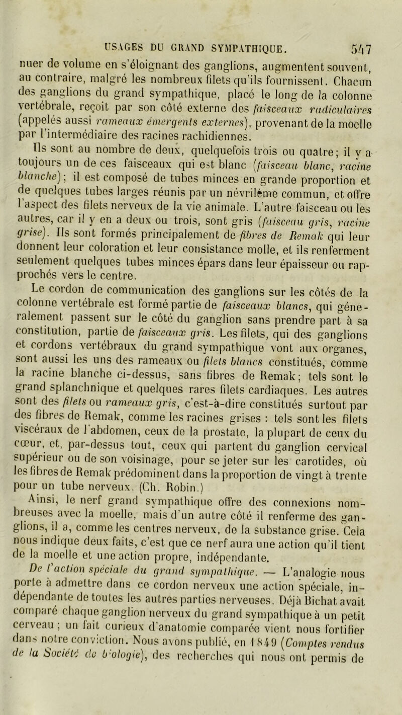 rsuer de volume en s’éloignant des ganglions, augmentent souvent, au contraire, malgré les nombreux filetsqu ils fournissent. Chacun des ganglions du grand sympathique, placé le long de la colonne vertébrale, reçoit par son côté externe dos faisceaux radiculaires (appelés aussi rameaux émergents externes), proA'enant de la moelle par l’intermédiaire des racines rachidiennes. Us sont au nombre de deux, quelquefois trois ou quatre; il y a toujours un de ces faisceaux qui est blanc {faisceau blanc, racine blanche)-, il est composé de tubes minces en grande proportion et de quelques tubes larges réunis par un névrilème commun, et offre l'aspect des filets nerveux de la vie animale. L’autre faisceau ou les autres, car il y en a deux ou trois, sont gris {faisceau gris, racine grise). Ils sont formés principalement de fibres de Bemak qui leur donnent leur coloration et leur consistance molle, et ils renferment seulement quelques tubes minces épars dans leur épaisseur ou rap- prochés vers le centre. Le cordon de communication des ganglions sur les côtés de la colonne vertébrale est formé partie de faisceaux blancs, qui géné- ralement passent sur le côté du ganglion sans prendre part à sa constitution, partie de faisceaux gris. Les filets, qui des ganglions et cordons vertébraux du grand sympathique vont aux organes, sont aussi les uns des rameaux ou filels blancs constitués, comme la racine blanche ci-dessus, sans fibres de Remak; tels sont le grand splanchnique et quelques rares filets cardiaques. Les autres sont des filets ou rameaux gris, c’est-à-dire constitués surtout par des fibres de Remak, comme les racines grises : tels sont les filets viscéraux de 1 abdomen, ceux do la prostate, la plupart de ceux du cœur, et, par-dessus tout, ceux qui parlent du ganglion cervical supérieur ou de son voisinage, pour se jeter sur les carotides, oii les fibres de Remak prédominent dans la proportion de vingt à trente pour un tube nerveux. (Ch. Robin.) Ainsi, le nerf grand sympathique offre des connexions nom- breuses avec la moelle, mais d un autre côté il renferme des gan- glions, il a, comme les centres nerveux, de la substance grise. Cela nous indique deux faits, c’est que ce nerf aura une action qu’il tient de la moelle et une action propre, indépendante. De l action spéciale du grand siimpnlliicjue. — L’analogie nous porte à admettre dans ce cordon nerveux une action spéciale, in- dépendante de toutes les autres parties nerveuses. Déjà Bichat avait comparé chaque ganglion nerveux du grand sympathique à un petit cerveau ; un lait curieux d’anatomie comparée vient nous fortifier dams notre conviction. Nous avons publié, en I {Comptes rendus de ta bociélé de b-ologie), des recherches ([ui nous ont permis de