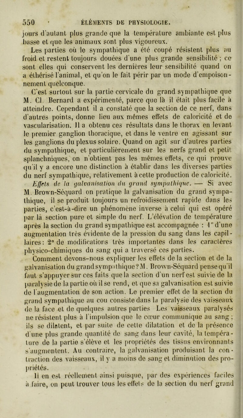 jours d'aulaiil plus grande que la tempéralure ambiante est plus basse et que les animaux sont plus vigoureux. Les parties où le sympathique a été coupé résistent plus au froid et restent toujours clouées d’une plus grande sensibilité ; ce sont elles qui conservent les dernières leur sensibilité quand on a éthérisé l'animal» et qu'on le fait périr par un mode d’empoison- nement quelconque. C'est surtout sur la partie cervicale du grand sympathique que M. Cl. Bernard a expérimenté, parce que là il était plus facile à atteindre. Cependant il a constaté que la section de ce nerf, dans d’autres points, donne lieu aux mêmes effets de caloricité et de vascularisation. Il a obtenu ces résultats dans le thorax en levant le premier ganglion thoracique, et dans le ventre en agissant sur les ganglions du plexus solaire. Quand on agit sur d’autres parties du sympathique, et particulièrement sur les nerfs grand et petit splanchniques, on n'obtient pas les mêmes effets, ce qui prouve qu’il y a encore une distinction à établir dans les diverses parties du nerf sympathique, relativement à cette production de caloricité. E(]'els de la tjalvaniKation du grand fajmpalhigue. — Si avec M. Brown-Séquard on pratique la galvanisation du grand sympa- thique, il se produit toujours un refroidissement rapide dans les parties, c’est-à-dire un phénomène inverse à celui qui est opéré jtar là section pure et simple du nerf. L’élévation de tempéralure après la section du grand sympathique est accompagnée ; 1” d'une augmentation très évidente de la pression du sang dans les capil- laires: 2 de modifications très importantes dans les caractères jdiysico-chimiques du sang qui a traversé ces parties. Comment devons-nous expliquer les effets delà section et de la galvanisation du grandsympaihique?M. Brown-Séquard pensequ’il faut s’appuyer sur cos faits que la section d’un nerf est suivie de la paralysie de la partie où il se rend, et que sa galvanisation est suivie de l’augmentation de son action. Le premier effet de la section du grand sympathique au cou consiste dans la paralysie des vaisseaux de la face et de quelques autres parties Les vaisseaux paralysés ne résistent plus à l’impulsion (pio le cœur communique au sang ; ils se dilatent, et i)ar suite de cette dilatation et de la |)résence d’une plus grande (pianlilé de sang dans leur cavité, la tempéra- luro de la partie s’élève et les propriétés des tissus environnants s’augmentent. Au contraire, la galvanisation produisant la con- traction des vaisseaux, il y a moins de sang et diminution despro- liriétés. 11 en est réellement ainsi luiisipio, ]>ar des expériences faciles à faire, on peut trouver tous leselfets de la section du nerf grand