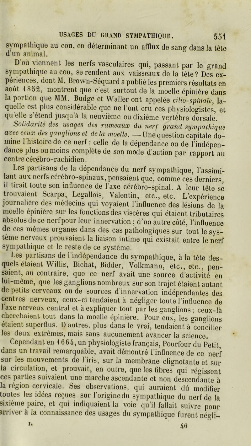 sympathique au cou, en déterminant un afflux de sang dans la tête d’un animal. D où viennent les nerfs vasculaires qui, passant par le grand sympathique au cou, se rendent aux vaisseaux de la tête? Des ex- périences, dont M. Brovvn-Séquard a publié les premiers résultats en août 1852, montrent que cest surtout de la moelle épinière dans la portion que MM. Budge et Waller ont appelée cilio-spinale, la- quelle est plus considérable que ne l’ont cru ces physiologistes, et qu elle s étend jusqu à la neuvième ou dixième vertèbre dorsale. Solidat'iié des usages des rameaux du nerf grand sympathique avec ceux des gai^glions et de la moelle. — Une question capitale do- mine l'histoire de ce nerf : celle de la dépendance ou de l’indépen- dance plus ou moins complète de son mode d’action par rapport au centre cérébro-rachidien. Les partisans de la dépendance du nerf sympathique, l’assimi- lant aux nerfs cérébro-spinaux, pensaient que, comme ces derniers, il tirait toute son influence de l’axe cérébro-spinal. A leur tête sé trouv'aient Scarpa, Legallois, Valentin, etc., etc. L’expérience journalière des médecins qui voyaient l’influence des lésions de la moelle épinière sur les fonctions des viscères qui étaient tributaires absolus de ce nerf pour leur innervation ; d’un autre côté, l’influence de ces mêmes organes dans des cas pathologiques sur tout le sys- tème nerveux prouvaient la liaison intime qui existait entre le nerf sympathique et le reste de ce système. Les partisans de l’indépendance du sympathique, à la tête des- quels étaient Willis, Bichat, Bidder, Volkmann, etc., etc., pen- saient, au contraire, que ce nerf avait une source d’activité en lui-même, que les ganglions nombreux sur son trajet étaient autant de petits cerveaux ou de sources d’innervation indépendantes des centres nerveux, ceux-ci tendaient à négliger toute l’influence de 1 axe nerveux central et à expliquer tout par les ganglions ; ceux-là cherchaient tout dans la moelle épinière. Pour eux, les ganglions étaient superflus. D’autres, plus dans le vrai, tendaient à^concilier les deux extrêmes, mais sans aucunement avancer la science. Cependant en 1664, un physiologiste français, Pourfour du Petit dans un travail remarquable, avait démontré l’influence de ce nerf sur les mouvements de l'iris, sur la membrane clignotante et sur la circulation, et prouvait, en outre, que les fibres qui régissent ces parties suivaient une marche ascendante et non descendante à la région cervicale. Ses observations, qui auraient dû modifier toutes les idées reçues sur l’origine du sympathique du nerf de la sixième paire, et qui indiquaient la voie qu’il fallait suivre pour arriver à la connaissance des usages du sympathique furent négli- 46