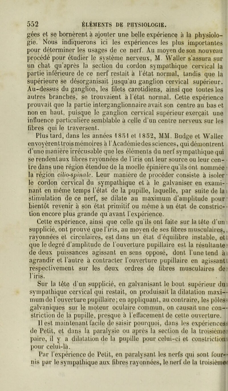 gées et se bornèrent à ajonler une belle expérience à la physiolo- gie. Nous indiquerons ici les expériences les plus importantes pour déterminer les usages de ce nerf. Au moyen de son nouveau procédé pour étudier le système nerveux, M. Waller s’assura sur un chat qu’après la section du cordon sympathique cervical la partie inférieure de ce nerf restait à l’état normal, tandis que la supérieure se désorganisait jusqu’au ganglion cervical supérieur. Au-dessus du ganglion, les filets carotidiens, ainsi que toutes les autres branches, se trouvaient à l’état normal. Cette expérience prouvait que la partie interganglionnaire avait son centre au bas et non en haut, puisque le ganglion cervical supérieur exerçait une influence particulière semblable à celle d'un centre nerveux sur les fibres qui le traversent. Plus tard, dans les années 1 8.51 et I 852, MM. Budge et Waller envoyèrenttroismémoires à l’Académie des sciences, qui démontrent d’une manière irrécusable que les éléments du nerf sympathique qui se rendent aux fibres rayonnées de l'iris ont leur source ou leur cen- tre dans une région étendue de la moelle épinière qu’ils ont nommée ■ la région dUo-sphiak. Leur manière de procéder consiste à isoler le cordon cervical du sympathique et à le galvaniser en exami- nant en même temps l’état de la pupille, laquelle, par suite de la i stimulation de ce nerf, se dilate au maximum d’amplitude pour bientôt revenir à son état primitif ou même à un état de conslric-- tien encore plus grande qu’avant l'expérience. Cette expérience, ainsi que celle qu'ils ont faite sur la tête d’un supplicié, ont prouvé que l’iris, au moyen de ses fibres musculaires,. rayonnées et circulaires, est dans un état d’équilibre instable, et: que le degré d’amplitude de l'ouverture pupillaire est la résultante de deux puissances agissant en sens opposé, dont l’une tend à agrandir et l’autre à contracter l’ouverture pupillaire en agissant, respectivement sur les deux ordres de fibres musculaires de l’iris. Sur la tête d'un supplicié, en galvanisant le bout supérieur diu sympathique cervical qui restait, on produisait la dilatation maxi-- mum de l’ouverture pupillaire; en appliquant, au contraire, les pôles- galvaniques sur le moteur oculaire commun, on causait une con-- striction de la pupille, irresquc à l’efl'acement de cette ouverture. Il est maintenant facile de saisir pourquoi, dans les expériencesr de Petit, et dans la paralysie ou après la section de la troisième ■ paire, il y a dilatation de la pupille pour celui-ci et conslriclion i pour celui-là. Par l’expérience de Petit, en paralysant les nerfs qui sont four-- nis par le sympathique aux fibres rayonnées, le nerf de la troisièmes