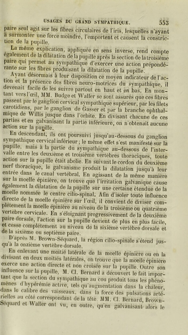 paire seul agit sur les fibres circulaires de l'iris, lesquelles n’ayanl a surmonter une force moindre, l’emportent et causent la constric- tion de la pupille. La môme explication, appliquée en sens inverse, rend compte egalement de la ddatation de la pupille après la section de la troisième paire qui permet au sympathique d’exercer une action prépondé- rante sur les fibres produisant la dilatation de la pupille. yant désormais à leur disposition ce moyen indicateur de l’ac- 1011 e a présence des fibres neuro-motrices du sympathique, il devenait facile de les suivre partout en haut et en bas. En mon- an vcrsl oeil, MM. Budge et Waller se sont assurés que ces fibres passen pai le ganglion cervical sympathique supérieur, par les filets carotidiens par le ganglion de Gasser et par la branche ophthal- mique de Wilhs jusque dans l’orbite. En divisant chacune de ces parties et en galvanisant la partie inférieure, on n’obtenait aucune action sur la pugille. En descendant, ils ont poursuivi jusqu’au-dessous du ganglion sympathique cervical inférieur ; le même effet s’est manifesté sur la pupille, mais a la partie du sympathique au-dessous de l’inter- va le entre les deuxième et troisième vertèbres thoraciques, toute ac ion sur la pupille était abolie. En suivant le cordon du deuxième lier! thoracique, le galvanisme produit la dilatation jusqu’à leur entree dans le canal vertébral. En agissant de la même manière sur la moelle epimère, on trouve que l’irritation galvanique cause egalement la dilatation de la pupille sur une certaine étendue de la moelle nornmée le centre cilio-spinal. Afin d’isoler toute influence directe de la moelle épinière sur l’œil, il convient de diviser com- plètement la moelle épinière au niveau de la troisième ou quatrième vertebre cervicale. En s’éloignant progressivement de la deuxième paire dorsale, 1 action sur la pupille devient de plus en plus facile, et cesse complètement au niveau de la sixième vertèbre dorsale et de la sixième ou septième paire. p’après M. Brown-Séquard, la région cilio-spinale s’étend jus- qu a la onzième vertèbre dorsale. En enlevant une moitié latérale de la moelle épinière ou en la ivisant en deux moitiés latérales, on trouve que la moelle épinière exerce une action directe et non croisée sur la puiiille. Outre son influence sur là pupille, M. Cl. Bernard a découvert le fait impor- tant que la section du sympathique au cou produit tous les phéno- mènes d hyperémie active, tels qu’augmontation dans la chaleur dans le calibre des vaisseaux, dans la force des [udsations arté- rielles au cote correspondant delà tête. MM. Cl. Bernard, Brown- Sequard et Waller ont vu, en outre, qu’en galvanisant alors le