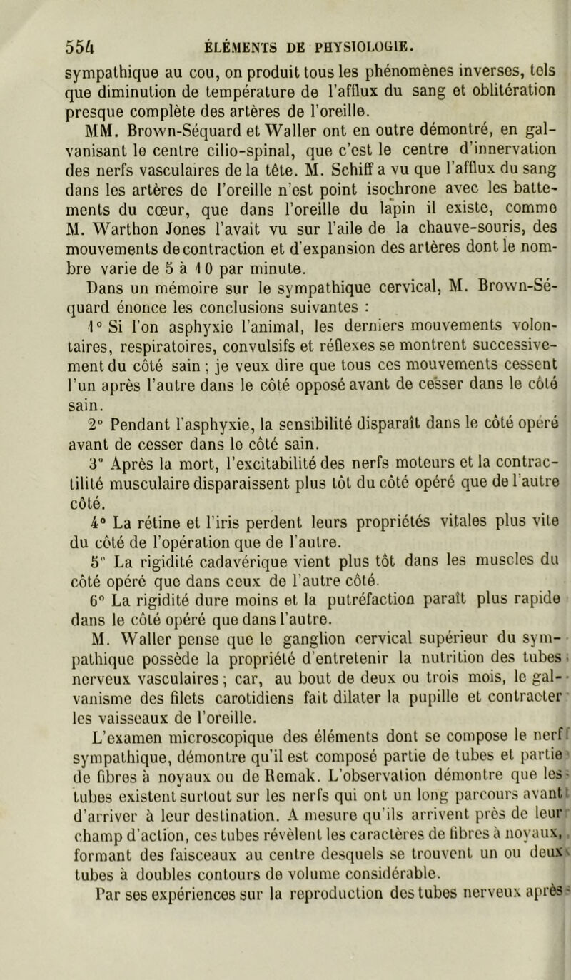 sympathique au cou, on produit tous les phénomènes inverses, tels que diminution de température de l’afflux du sang et oblitération presque complète des artères de l’oreille. MM. Brown-Séquard et Waller ont en outre démontré, en gal- vanisant le centre cilio-spinal, que c’est le centre d’innervation des nerfs vasculaires de la tête. M. Schiff a vu que l’afflux du sang dans les artères de l’oreille n’est point isochrone avec les batte- ments du cœur, que dans l’oreille du la'pin il existe, comme M. Warthon Jones l’avait vu sur l’aile de la chauve-souris, des mouvements de contraction et d’expansion des artères dont le nom- bre varie de 5 à 1 0 par minute. Dans un mémoire sur le sympathique cervical, M. Brown-Sé- quard énonce les conclusions suivantes : -I^Si l’on asphyxie l’animal, les derniers mouvements volon- taires, respiratoires, convulsifs et réflexes se montrent successive- ment du côté sain ; je veux dire que tous ces mouvements cessent l’un après l’autre dans le côté opposé avant de cesser dans le côté sain. 2“ Pendant l’asphyxie, la sensibilité disparaît dans le côté opéré avant de cesser dans le côté sain. 3° Après la mort, l’excitabilité des nerfs moteurs et la contrac- tilité musculaire disparaissent plus tôt du côté opéré que de l’autre côté. 4“ La rétine et l’iris perdent leurs propriétés vitales plus vile du côté de l’opération que de l’autre. 5 La rigidité cadavérique vient plus tôt dans les muscles du côté opéré que dans ceux de l’autre côté. 6 La rigidité dure moins et la putréfaction paraît plus rapide dans le côté opéré que dans l’autre. M. Waller pense que le ganglion cervical supérieur du sym- pathique possède la propriété d'entretenir la nutrition des tubes. nerveux vasculaires ; car, au bout de deux ou trois mois, le gal- vanisme des filets carotidiens fait dilater la pupille et contracter les vaisseaux de l’oreille. L’examen microscopique des éléments dont se compose le nerf, sympathique, démontre qu’il est composé partie de tubes et partie ■ de fibres à noyaux ou deRemak. L’observation démontre que les- tubes existent surtout sur les nerfs qui ont un long parcours avantl d’arriver à leur destination. A mesure qu’ils arrivent près de leui” champ d’action, ces tubes révèlent les caractères de libres à noyaux,, formant des faisceaux au centre desquels se trouvent un ou deux», tubes à doubles contours de volume considérable. Par ses expériences sur la reproduction dos tubes nerveux après .-