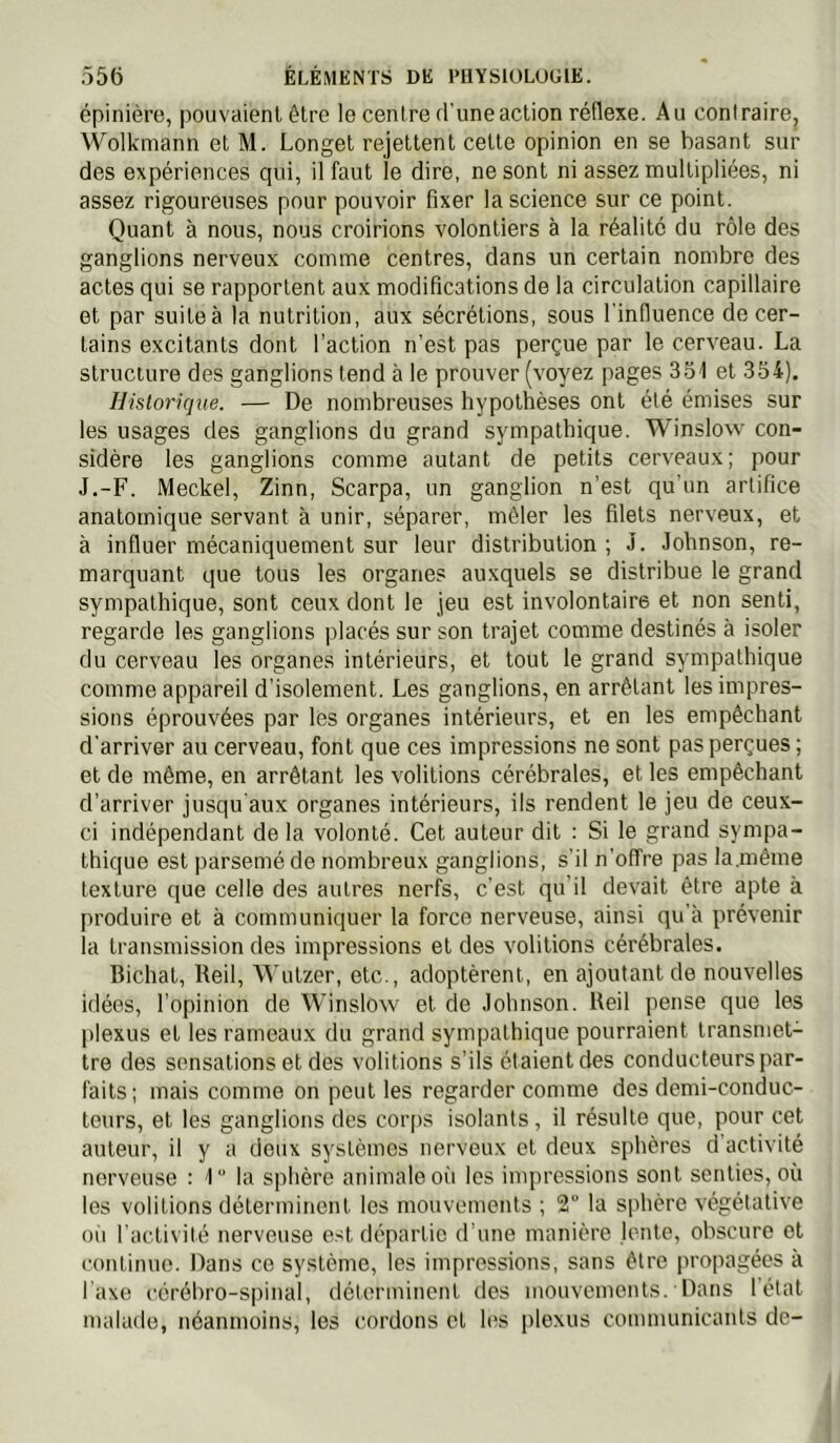 épinière, pouvaient être le centre d'une action réflexe. Au contraire, Wolkmann et M. Longet rejettent cette opinion en se basant sur des expériences qui, il faut le dire, ne sont ni assez multipliées, ni assez rigoureuses pour pouvoir fixer la science sur ce point. Quant à nous, nous croirions volontiers à la réalité du rôle des ganglions nerveux comme centres, dans un certain nombre des actes qui se rapportent aux modifications de la circulation capillaire et par suiteà la nutrition, aux sécrétions, sous l'influence de cer- tains excitants dont l’action n’est pas perçue par le cerveau. La structure des ganglions tend à le prouver (voyez pages 351 et 354). Historique. — De nombreuses hypothèses ont été émises sur les usages des ganglions du grand sympathique. Winslow con- sidère les ganglions comme autant de petits cerveaux; pour J.-F. Meckel, Zinn, Scarpa, un ganglion n’est qu'un artifice anatomique servant à unir, séparer, mêler les filets nerveux, et à influer mécaniquement sur leur distribution ; J. Johnson, re- marquant que tous les organes auxquels se distribue le grand sympathique, sont ceux dont le jeu est involontaire et non senti, regarde les ganglions placés sur son trajet comme destinés à isoler du cerveau les organes intérieurs, et tout le grand sympathique comme appareil d’isolement. Les ganglions, en arrêtant les impres- sions éprouvées par les organes intérieurs, et en les empêchant d’arriver au cerveau, font que ces impressions ne sont pas perçues ; et de même, en arrêtant les voûtions cérébrales, et les empêchant d’arriver jusqu'aux organes intérieurs, ils rendent le jeu de ceux- ci indépendant de la volonté. Cet auteur dit : Si le grand sympa- thique est parsemé de nombreux ganglions, s’il n’offre pas la,même texture que celle des autres nerfs, c’est qu'il devait être apte à produire et à communiquer la force nerveuse, ainsi qu'à prévenir la transmission des impressions et des voûtions cérébrales. Bichat, Reil, Wutzer, etc., adoptèrent, en ajoutant de nouvelles idées, l’opinion de Winslow et de Johnson. Reil pense que les plexus et les rameaux du grand sympathique pourraient transmet- tre des sensations et des voûtions s’ils étaient des conducteurs par- faits; mais comme on peut les regarder comme des demi-conduc- teurs, et les ganglions des corps isolants, il résulte que, pour cet auteur, il y a deux systèmes nerveux et deux sphères d activité nerveuse : 1 la sphère animale oii les impressions sont senties, où les voûtions déterminent les mouvements ; 2“ la sphère végétative où l'activité nerveuse e.-^t départie d'une manière lente, obscure et continue. Dans ce système, les impressions, sans être propagées à Taxe cérébro-spinal, iléterminent des mouvements. Dans 1 état malade, néanmoins, les cordons et les plexus communicants de-