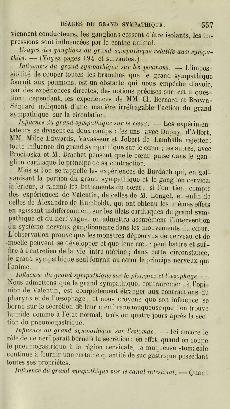 viennent conducteurs, les ganglions cessent d’être isolants, les im- pressions sont influencées par le centre animal. Usages des ganglions du grand sympathique relatifs aux sympa- thies. — (Voyez pages 194 et suivantes.) Iniluences du grand sympathique sur les poumons. — L’impos- sibilité de couper toutes les branches que le grand sympathique fournit aux poumons, est un obstacle qui nous empêche d’avoir, par des expériences directes, des notions précises sur cette ques- tion; cependant, les expériences de MM. Cl. Bernard et Brown- Sequard indiquent d’une manière irréfragable l'action du grand sympathique sur la circulation. Influence du grand sympathique sur le cœur. — Les expérimen- tateurs se divisent en deux camps : les uns, avec Dupuy, d’Alfort, MM. Milne Edwards, Vavasseur et Jobert de Lamballe rejettent toute influence du grand sympathique sur le cœur ; les autres, avec Prochaska et M. Brachet pensent que le cœur puise dans le gan- glion cardiaque le principe de sa contraction. Mais si l'on se rappelle les expériences de Burdach qui, en gal- vanisant la portion du grand sympathique et le ganglion cervical inférieur, a ranimé les battements du cœur; si l’on tient compte des expériences, de Valentin, de celles de M. Longet, et enfin de celles de Alexandre de Humboldt, qui ont obtenu les mêmes effets en agissant indifféremment sur les filets cardiaques du grand sym- pathique et du nerf vague, on admettra assurément l’intervention du système nerveux ganglionnaire dans les mouvements du cœur. L’observation prouve que les monstres dépourvus de cerveau et de moelle peuvent se développer et que leur cœur peut battre et suf- fire à 1 entretien de la vie intra-utérine ; dans cette circonstance, le grand sympathique seul fournit au cœur le principe nerveux qui l’anime. Influence du grand sympathique sur le pharyn.c et l'œsophage. — Nous admettons que le grand sympathique, contrairement à l’opi- nion de Valentin, est complètement étranger aux contractions du pharynx et de i’œsophage; et nous croyons que son influence se borne sur la sécrétion dfe leur membrane muqueuse que l’on trouve luimide comme à l'état normal, trois ou quatre jours après la sec- tion du pneumogastrique. Influence du grand sympathique sur l'estomac. — Ici encore le rôle de ce nerf paraît borné à la sécrétion ; en effet, quand on coupe le pneumogastrique à la région cervicale, la muqueuse stomacale continue à fournir une certaine quantité de suc gastrique possédant toutes ses propriétés. Influence du grand .sympathique stir le canal inlesiinal, — Quant