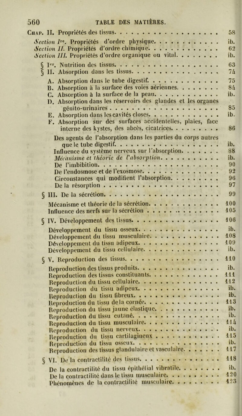 Chap. II. Propriétés des tissus 58 Section Propriétés d’ordre physique ib. Section II. Propriétés d’ordre chimique 62 Section JIL Propriétés d’ordre organique ou vital ih. § P>'. Nutrition des tissus 63 § II. Absorption dans les tissus 7A A. Absorption dans le tube digestif. 75 B. Absorption à la surface des voies aériennes 84 G. Absorption à la surface de la peau ib. D. Absorption dans les réservoirs des glandes et les organes génito-urinaires 85 E. Absorption dans les cavités closes ib. F. Absorption sur des surfaces accidentelles, plaies, face interne des kystes, des abcès, cicatrices 86 Des agents de l’absorption dans les parties du corps autres que le tube digestif. ib. Influence du système nerveux sur l’absorption 88 Mécanisme et théorie de l'absorption ib. De l’imbibition 90 De l’endosmose et de l’exosmose 92 Circonstances qui modifient l’absorption 96 De la résorption 97 § III. De la sécrétion 99 Mécanisme et théorie de la sécrétion 100 Influence des nerfs sur la sécrétion 105 § IV. Développement des tissus , 106 Développement du tissu osseux ib. Développement du tissu musculaire 108 Développement du tissu adipeux 109 Développement du tissu cellulaire ib. § V. Reproduction des tissus 110 Reproduction des tissus produits ib. Reproduction des tissus constituants 111 Reproduction du tissu cellulaire 112 Reproduction du tissu adipeux ib. Reproduction du tissu fibreux ib. Reproduction du tissu delà cornée 113 Reproduction du tissu jaune élastique ib. Reproduction du tissu cutané ib. Reproduction du tissu musculaire 114 Reproduction du tissu nerveux ib. Reproduction du tissu cartilagineux 115 Reproduction du tissu osseux ib. Reproduction des tissus glandulaire et vasculaire 117 § VI. De la contractilité des tissus 118 De la contractilité du tissu épithélial vibratile ib. De la contractililé dans le tissu musculaire 120 Rbénomènes de la contractililé musculaire 123