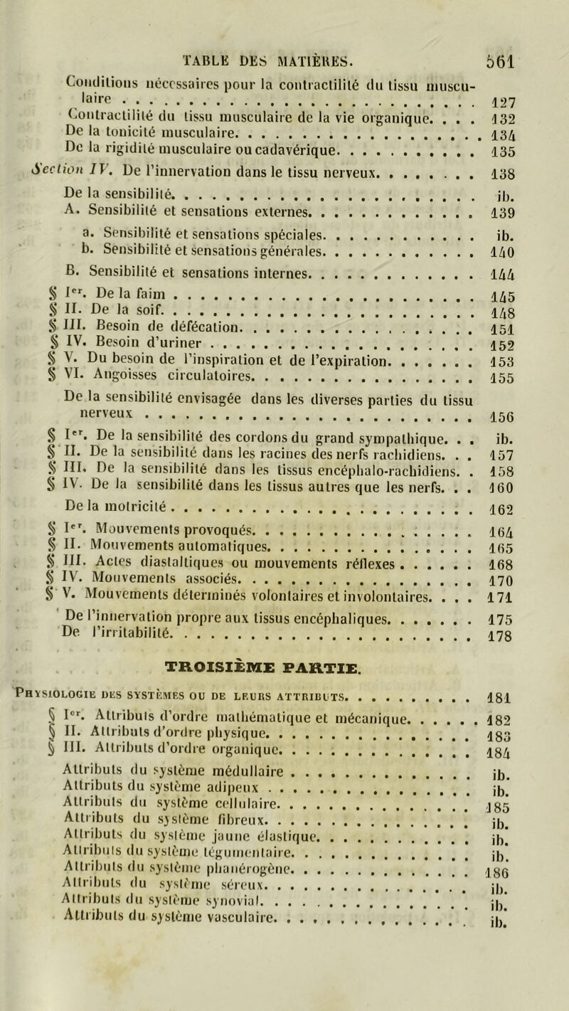 Coiidilioiis nécessaires pour la conlractililé du tissu inuscu- laire ^27 (jOiitraclililé du tissu musculaire de la vie organique. . . . J32 De la touicité musculaire De la rigidité musculaire ou cadavérique 135 Section IV. De l’innervation dans le tissu nerveux 138 De la sensibilité ib. A. Sensibilité et sensations externes 139 a. Sensibilité et sensations spéciales ib. b. Sensibilité et sensations générales 140 B. Sensibilité et sensations internes 144 § De la faim 145 § II. De la soif 148 Ji III. Besoin de défécation 151 § IV. Besoin d’uriner 152 § V. Du besoin de l’inspiration et de l’expiration 153 § VI. Angoisses circulatoires 155 De la sensibilité envisagée dans les diverses parties du tissu nerveux 15q §1'^. De la sensibilité descordonsdu grand sympathique. . . ib. § II. De la sensibilité dans les racines des nerfs rachidiens. . . 157 S III. De la sensibilité dans les tissus encéplialo-rachidiens. . 158 § IV. De la sensibilité dans les tissus autres que les nerfs. . . 160 De la motricité S I. Mauveraenis provoqués 164 § II. Mouvements automatiques 165 S DI. Actes diastalliques ou mouvements réflexes 168 § IV’. Mouvements associés 170 § V. Mouvements déterminés volontaires et involontaires. . . . 171 De l’innervation propre aux tissus encéphaliques 175 De l’irritabilité 178 TROISIÈMi; FARTIi:. Physiologie des systèmes ou de leurs attributs 181 § I“r. Attributs d’ordre mathématique et mécanique 182 § II. Attributs d’ordre physique 183 ^ III. Attributs d’ordre organique 184 Attributs du .“système médullaire jj,. Attributs du système adijieux jjj^ Attributs du système cellulaire * .* ,j85 Attributs du système fibreux . ib. Attributs du système jaune élastique if,. Atiribuls du système téguinentaire jf, Attributs du système plianéiogène 186 Attributs du système .séreux ib Attributs du .système synovial ... . ib! Attributs du système vasculaire U,!