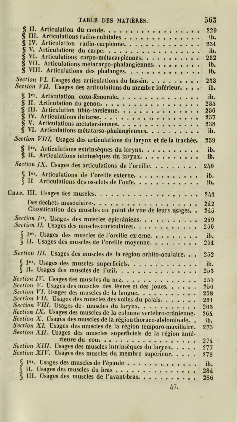 § II. Articulation du coude 229 § III. Articulations radio-cubitales ib. § IV. Articulation radio-carpienne 231 § V. Articulations du carpe ib. § VI. Articulations carpo-mélacarpiennes 232 § VII. Articulations métacarpo-phalangiennes ib. $ VIII. Articulations des phalanges ib. Section VI, Usages des articulations du bassin 233 Section VU, Usages des articulations du membre inférieur. ... ib. § I'^. Articulation coxo-fémorale ib. § II. Articulation du genou . 235 § III. Articulation tibio-tarsienne 236 § IV. Articulations du tarse 237 § V. Articulations métatarsiennes 238 S VI. Articulations métatarso-phalangiennes ib. Section VIIJ. Usages des articulations du larynx et de la trachée. 239 § I'^ Articulations extrinsèques du larynx ib. S II. Articulations intrinsèques du larynx ib. Section IX, Usages des articulations de l’oreille 240 § I'^ Articulations de l’oreille externe ib. § II Articulations des osselets de l’ouïe ib. Chap. III. Usages des muscles 241 Des déchets musculaires 242 Classincation des muscles au point de vue de leurs usages. . 245 Section Usages des muscles épicrâniens 249 Section II, Usages des muscles auriculaires 250 § I*'. Usages des muscles de l’oreille externe ib. § II. Usages des muscles de l’oreille moyenne 251 Section III, Usages des muscles de la région orbito-oculaire. . . 252 § 1“'. Usages des muscles superficiels ib. § II. Usages des muscles de l’œil 253 Section IV, Usages des muscles du nez 255 Section V, Usages des muscles des lèvres et des joues 256 Section VI. Usages des muscles de la langue 258 Section VII, Usages des muscles des voiles du palais 261 Section VIII. Usages de- muscles du larynx 263 Section IX. Usages des muscles de la colonne vertébro-crânienne. 264 Section X. Usages des muscles de la région thoraco-abdominale. . ib. Section XL Usages des muscles de la région temporo-maxillaire. 273 Section XII. Usages des muscles superficiels de la région anté- rieure du cou 274 Section XIII. Usages des muscles intrinsèques du larynx 277 Section XIV. Usages des muscles du membre supérieur 278 § I. Usages des muscles de l’épaule ib. I H. Usages des muscles du bras 284 § III. Usages des muscles de l’avant-bras 286 47.