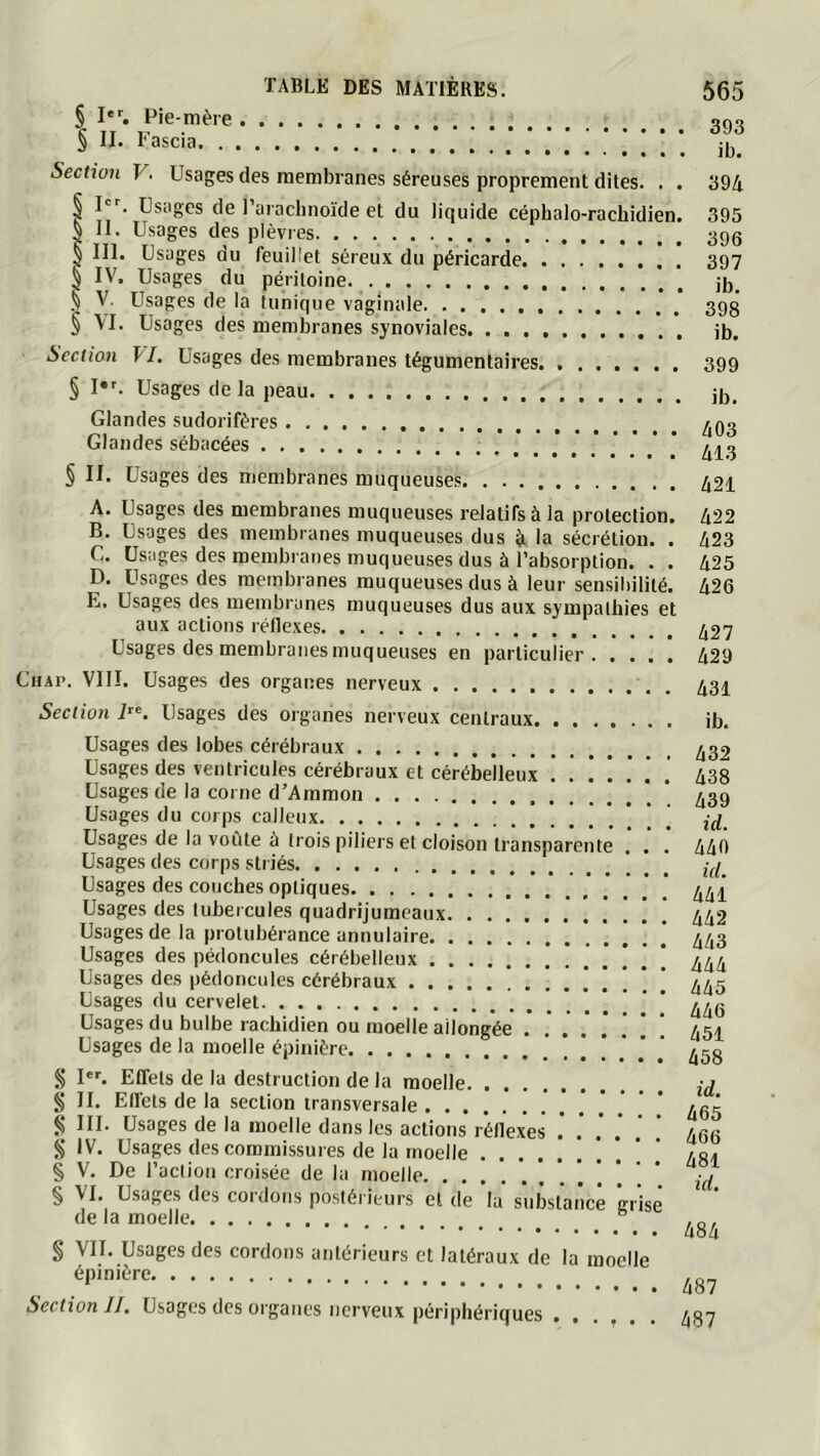 § Pie-mère § II. Fascia Section V. Usages des membranes séreuses proprement dites. . . § I''. Usages de 1 arachnoïde et du liquide céphalo-rachidien. S II. Usages des plèvres § III. Usages du feuillet séreux du péricarde § IV. Usages du péritoine § V. Usages de la tunique vaginale § \I. Usages des membranes synoviales Section fl. Usages des membranes tégumentaires 393 ib. 394 395 396 397 ib. 398 ib. 399 § !•'. Usages de la peau ib. Glandes sudorifères Glandes sébacées § II. Usages des membranes muqueuses A. Usages des membranes muqueuses relatifs à la protection. B. Usages des membranes muqueuses dus ^ la sécrétion. . C. Usages des membranes muqueuses dus à l’absorption. . . D. Usages des membranes muqueuses dus à leur sensibilité. E. Usages des membranes muqueuses dus aux sympathies et aux actions réflexes Usages des membranes muqueuses en particulier Chap. VIII. Usages des organes nerveux Section Usages des organes nerveux centraux Usages des lobes cérébraux Usages des ventricules cérébraux et cérébelleux Usages de la corne d’Ammon [ \ ' Usages du corps calleux . '.!!! Usages de la vofite à trois piliers et cloison transparente . . . Usages des corps striés Usages des couches optiques Usages des tubercules quadrijumeaux Usages de la protubérance annulaire Usages des pédoncules cérébelleux Usages des pédoncules cérébraux ! . ! !  Usages du cervelet Usages du bulbe rachidien ou moelle allongée Usages de la moelle épinière § I‘^ Effets de la destruction de la moelle § II. Effets de la section transversale ^ III. Usages de la moelle dans les actions réflexes .' . .' .’ S IV. Usages des commissures de la moelle § V. De l’action croisée de la moelle * § VI. Usages des cordons postérieurs et de la substance crise de la moelle § VII. Usages des cordons antérieurs et latéraux de la moelle épinière Section II, Usages des organes nerveux périphériques ...... 403 413 421 422 423 425 426 427 429 431 ib. 432 438 439 id. 440 id, 441 442 443 444 445 446 451 458 id, 465 466 481 id, 484 487 487
