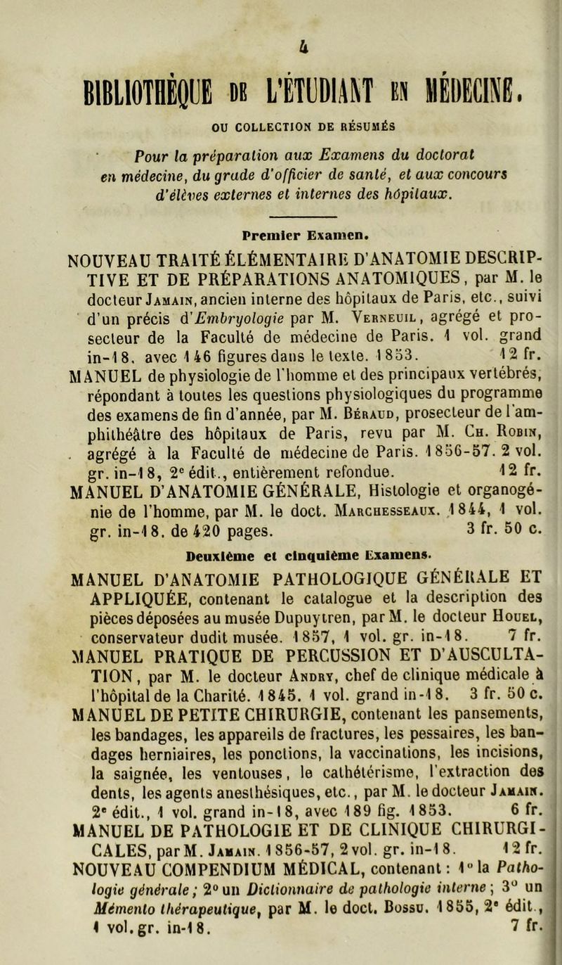 h BIBllOTQÈQIJE n L'ËTllDIAM n «ÉUËClNe. ou COLLECTION DE RÉSUMÉS Pour la préparation aux Examens du doctorat en médecine, du grade d'of/icier de santé, et aux concours d’élèves externes et internes des hôpitaux. Premier Examen. NOUVEAU TRAITÉ ÉLÉMENTAIRE D’ANATOMIE DESCRIP- TIVE ET DE PRÉPARATIONS ANATOMIQUES, par M. le docleur Jamain, ancien interne des hôpitaux de Paris, etc., suivi d'un précis à'Embryologie par M. Verneuil, agrégé et pro- secteur de la Faculté de médecine de Paris. 1 vol. grand in-18. avec 1 46 figures dans le texte. 1833. 12 fr. MANUEL de physiologie de l'homme et des principaux vertébrés, répondant à toutes les questions physiologiques du programme des examens de fin d’année, par M. Béraud, prosecteur de 1 am- phithéâtre des hôpitaux de Paris, revu par M. Ch. Robin, agrégé à la Faculté de médecine de Paris. 1856-57. 2 vol. gr. in-1 8, 2“ édit., entièrement refondue. 12 fr. MANUEL D’ANATOMIE GÉNÉRALE, Histologie et organogé- nie de l’homme, par M. le doct. Marchesseaux. 1844, 1 vol. gr. in-18. de 420 pages. 3 fr. 50 c. Deuxième et cinquième Examens. MANUEL D’ANATOMIE PATHOLOGIQUE GÉNÉRALE ET APPLIQUÉE, contenant le catalogue et la description des pièces déposées au musée Dupuyiren, parM. le docteur Houel, conservateur dudit musée. 1857, 1 vol.gr. in-18. 7 fr. MANUEL PRATIQUE DE PERCUSSION ET D’AUSCULTA- TION, par M. le docteur Andry, chef de clinique médicale à l’hôpital de la Charité. 1845. 1 vol. grand in-18. 3 fr. 50 c. MANUEL DE PETITE CHIRURGIE, contenant les pansements, les bandages, les appareils de fractures, les pessaires, les ban- dages herniaires, les ponctions, la vaccinations, les incisions, la saignée, les ventouses, le cathétérisme, l’extraction des dents, les agents anesthésiques, etc., par M. le docteur Jamain. 2® édit., 1 vol. grand in-18, avec 189 fig. 1853. 6 fr. MANUEL DE PATHOLOGIE ET DE CLINIQUE CHIRURGI- CALES, par M. Jamain. 1856-57, 2 vol. gr. in-18. 12fr. NOUVEAU COMPENDIUM MÉDICAL, contenant ; 1“la Patho- logie générale ; 2® un Dictionnaire de pathologie interne ; 3® un Mémento thérapeutique, par M. le doct. Bossu. 1855, 2® édit ,