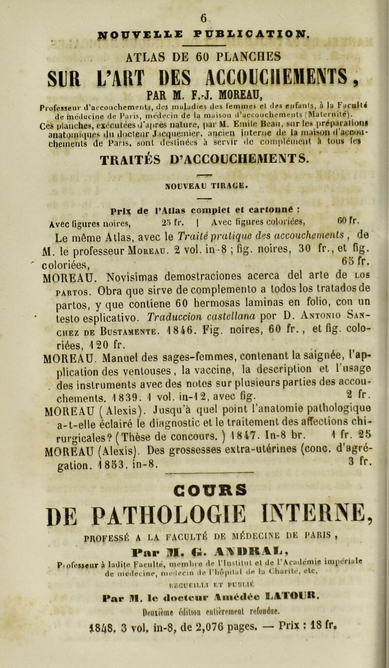 IN'OUVEX.X.Z: FUBI.IC ATION. ATLAS DE 60 PLANCHES SUR L’ART DES ACCOUCHEMENTS, FAR H. F.-J. nOREAD, Piofesseiii- d’accoiichemeiils, des maladies des femmes el des enfants, à la Fiicull^ de meduciiie de Paris, médecin de la maison d’accouchements (Mates iiité). Ces tslaiiches, exécutées sl’aisrés nature, par M. Euiile Beau, sur les prep.nalioni anatuuiiiiufis tlii docleur J icquemier, ancien interne Je la maison il'acoou- chemenls de l'aris. sont sieslinées à sertir sic coiiiplémeut à tous les TRAITÉS D’ACCODCHEIVIENTS. NOUVEAU TinAGE. Prix «le l’Atlas complet et cartoune : Avec ligures noires, 2“> fr. 1 Avec figures coloriées, CO fr. Le même Allas, avec le Traité pratique des accouchements , (ie M. le professeur Moreau. 2 vol. in-8 ; fig. noires, 30 fr., et fig. coloriées, MOREAU. Novisimas demostraciones acerca del arle de los PARTOs. Obra que sirve de complemento a todoslos traladosde partos, y que conliene 60 hermosas laminas en folio, con un leslo esplicalivo. Traduccion castellana por D. Antonio San- chez DE Bustamente. 1846. Fig. noires, 60 fr., el fig. colo- riées, 120 fr. MOREAU. Manuel des sages-femmes, contenant la saignée, l ap- plicalion des ventouses, la vaccine, la description el l’usage des instruments avec des notes sur plusieurs parties des accou- chements. 1839. 1 vol. in-12,avec fig.^ 2 fr. MOREAU (Alexis). Jusqu’à quel point l’anatomie pathologique a-t-elle éclairé le diagnostic et le traitement des affections chi- rurgicales? (Thèse de concours. ) 1847. Iu-8 br. 1 fr. 25 MOREAU (Alexis). Des grossesses extra-utérines (conc. d’agré- gation. 1853. in-8. 3 fr. COURS DE PATHOLOGIE INTERNE, PKOFESSÉ A LA FACULTÉ DE MÉDECINE DE PARIS , I*ai* m. Cü. AA MK Ali, Piofcsjeur » Indilc Fucullé, mcmliie de PliKliliil el de l’Académie impériale de uiedei'iiie, nuî'li’ciri de l'iiopiLd lu I-hnnte, clc. UiSCUEU-I.l F.T PUni.lE Par m, le «locieiir Ann.‘«K‘c IjATOIJU. llFiiiième cililioii FUticmm'nl refondue. i8/|8. 3 vol. in-8, de 2,076 pages. — Prix : 18 fr.