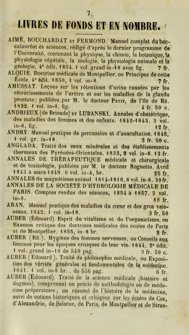 LIVRES DE FONDS ET EN NOMBRE. AIMÉ, BOUCHARD AT et FERMOND. Manuel complet du bac- calauréat ès sciences, rédigé d’après le dernier programme de 1 Université, contenant la physique, la chimie, la botanique, la physiologie végétale, la zoologie, la physiologie animale et la géologie. 4* édit. 1854.1 vol. grand in-18 avec fig. 7 fr. ^LQüIÉ. Doctrine médicale de Montpellier, ou Principes de cette École, 4' édit. 1 850, 1 vol. in-8. 7 fr. AMUSSAT. Leçons sur les rétentions d’urine causées par jes rétrécissements de l’urètre et sur les maladies de la glande prostate; publiées par M. le docteur Petit, de l’île de Ré. 1832. 1 vol. in-8, fig. 4 fr. SO c. ANDRIEUX(de Brioude)ET LUBANSKI. Annales d’obstétrique, des maladies des femmes et des enfants. 1842-1843. 3 vol. in-8, fig. ANDR\. Manuel pratique de percussion et d’auscultation. 1 845, 1 vol. gr. in-18. 3 fr. 60 c. ANGLADA. Traité des eaux minérales et des établissements thermaux des Pyrénées-Orientales. 1833, 2 vol. in-8.13 fr ANNALES DE THÉRAPEUTIQUE médicale et chirurgicale et de toxicologie, publiées par M. le docteur Rognetta. Avril 1 843 à mars 1849. 6 vol. iri-4, br. 25 fr. ANNALES du magnétismeanimal. 1814-1 81 6, 8 vol. in-8. 30fr ANNALES DE LA SOCIÉTÉ D’HYDROLOGIE MÉDICALE DE PARIS. Comptes rendus des séances, 1854 à 1857. 3 vol. in-8. fr. ARAN. Manuel pratique des maladies du cœur et des gros vais- seaux. 1842. 1 vol. in-18. 3 fr. 50 AUBER (Édouard). Esprit du vitalisme et de l’organicisme, ou Examen critique des doctrines médicales des écoles de Paris et de Montpellier. 1855, in-8 br. g fr. AUBER (Ed.). Hygiène des femmes nerveuses, ou Conseils aux femmes pour les époques critiques de leur vie. 1844, 2' édit • 1 vol. grand in-18 de 540 pag. 3 fr. 50 c. AUBER (Édouard). Traité de philosophie médicale, ou Exposi- tion des vérités générales et fondamentales de la médecine. 1841. 1 vol. in-8 br. , de 556 pqg. 6 fr AUBER (Edouard). Traité de la science médicale (histoire et dogmes), comprenant un précis de méthodologie ou de méde- cine préparatoire ; un résumé de l’histoire de la médecine, suivi de notices historiques et critiques sur les écoles de Cos' d’Alexandrie, deSalerne, do Paris, de Montpellier et de Stras-