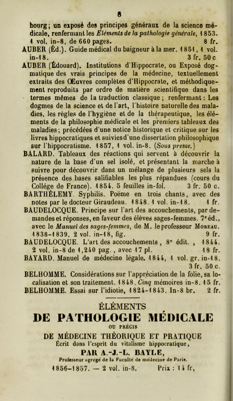 bourg ; un exposé des principes généraux de la science mé- dicale, renfermant les Eléments de la pathologie générale, 1853. \ vol. in-8, de 660 pages. 8 fr. AUBER (Éd.). Guide médical du baigneur à la mer. 1851,1 vol. in-18. 3 fr. 50 c AUBER (Édouard). Institutions d’Hippocrate, ou Exposé dog- matique des vrais principes de la médecine, textuellement extraits des CEuvres complètes d’Hippocrate, et méthodique- ment reproduits par ordre de matière scientifique dans les ' termes mêmes de la traduction classique; renfermant : Les dogmes de la science et de l’art, l’histoire naturelle des mala- dies, les règles de l’hygiène et de la thérapeutique, les élé- ments de la philosophie médicale et les premiers tableaux des maladies; précédées d’une notice historique et critique sur les livres hippocratiques et suiviesd'une dissertation philosophique sur l’hippocratisme. 1857, 1 vol. in-8. {Sous presse.) BALÂRD. Tableaux des réactions qui servent à découvrir la nature de la base d’un sel isolé, et présentant la marche à suivre pour découvrir dans un mélange de plusieurs sels la présence des bases salifiables les plus répandues (cours du Collège de France). 1854. 5 feuilles in-fol. 3 fr. 50 c. BARTHÉLEMY. Syphilis. Poème en trois chants, avec des notes par le docteur Giraudeau. 1848. 1 vol. in-18. 1 fr. BAUDELOCQUE. Principe sur l’art des accouchements, par de- mandes et réponses, en faveur des élèves sages-femmes. 7'éd., avec le Manuel des sages-femmes, de M. le professeur Moreau. 1838-1839, 2 vol. in-18, fig. 9 fr. BAUDELOCQUE. L’art des accouchements , 8* édit. , 1844. 2 vol. in-8 de 1,240 pag. , avec 17 pl. 18 fr. BAYARD. Manuel de médecine légale. 1844, 1 vol. gr. in-18. 3 fr. 50 c. BELHOMME. Considérations sur l’appréciation de la folie, sa lo- calisation et son traitement. 1848. Cinq mémoires in-8. 15 fr. BELHOMME. Essai sur l’idiotie, 1824-1843. In-8 br. 2 fr. ÉLÉMENTS DE PATHOLOGIE MÉDICALE ou PRÉCIS DE MÉDECINE THÉORIQUE ET PRATIQUE Écrit dans l’esprit du vitalisme hippocratique, PAR A.-J.-L. BAYLE, Professeur ugrege' de U Fuculté de me'deciiie de Paris. 1856-1 857. - 2 vol. in-8. Prix : 1 4 fr,