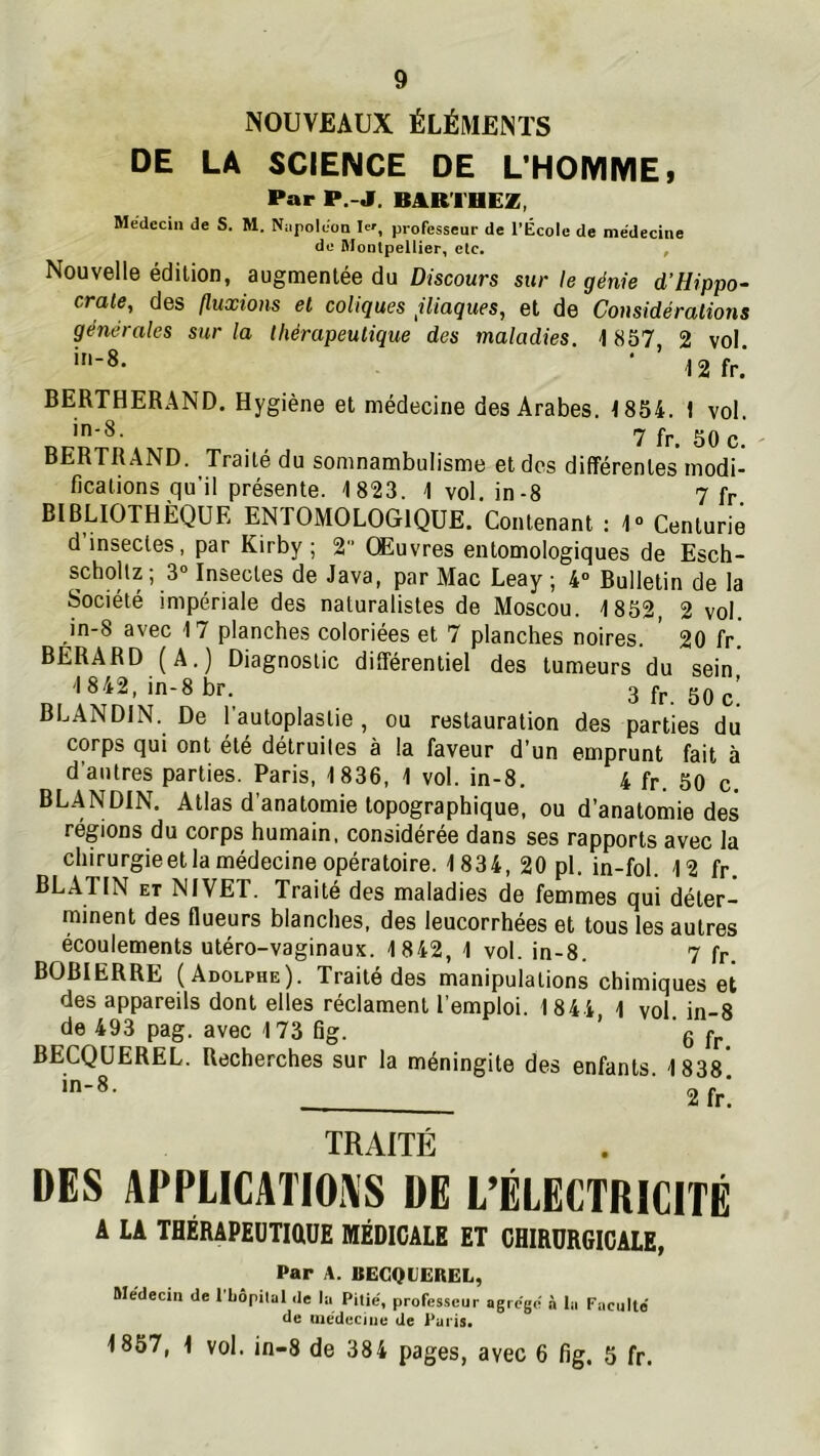 NOUVEAUX ÉLÉMENTS DE LA SCIENCE DE L’HOMME, Par P.-J. BARTHEZ, Médecin de S. M. Nnpoléon Iw, professeur de l’École de médecine de Montpellier, etc. , Nouvelle édition, augmentée du Discours sur le génie d’Hippo- crate, des fluxions et coliques iliaques, et de Cousidérations générales sur la thérapeutique des maladies. 1 857 2 vol. in-8. • ’ J2fr. BERTHERAND. Hygiène et médecine des Arabes. 1854. 1 vol. in-8. ijf 20 ^ BERTRAND. Traité du somnambulisme et des différentes modi- fications qu’il présente. 1823. 1 vol. in-8 7 fr. BIBLIOTHÈQUE ENTOMOLOGIQUE. Contenant : 1“ Centurie d insectes, par Kirby ; 2 Œuvres entomologiques de Esch- scholtz ; 3“ Insectes de Java, par Mac Leay ; 4“ Bulletin de la Société impériale des naturalistes de Moscou. 1852, 2 vol. in-8 avec 17 planches coloriées et 7 planches noires. 20 fr. BERARD (A.) Diagnostic différentiel des tumeurs du sein 1 842, in-8 br. 3 fr. 50 c! BLANDIN. De l'autoplastie , ou restauration des parties du corps qui ont été détruites à la faveur d’un emprunt fait à d’autres parties. Paris, 1836, 1 vol. in-8. 4 fr. 50 c. BLANDIN. Atlas d’anatomie topographique, ou d’anatomie des régions du corps humain, considérée dans ses rapports avec la chirurgie et la médecine opératoire. 1834, 20 pl. in-fol. 12 fr. BLATIN ET NIVET. Traité des maladies de femmes qui déter- minent des flueurs blanches, des leucorrhées et tous les autres écoulements utéro-vaginaux. 1842, 1 vol. in-8. 7 fr. BOBIERRE (Adolphe). Traité des manipulations chimiques et des appareils dont elles réclament l'emploi. 1844, 1 vol in-8 de 493 pag. avec 173 fig. ' q fp BECQUEREL. Recherches sur la méningite des enfants 1838' in-8. r. f ‘ TRAITÉ DES APPLICATIONS DE L’ÉLECTRICITÉ A LA THÉRAPEÜTIÛUE MÉDICALE ET CHIRURGICALE, Par A. BECQUEREL, Médecin de l'bôpiliil de lu Pitié, professeur agrégé n la Faculté tle médecine de i^uiis. 1857, 1 vol. in-8 de 384 pages, avec 6 fig. 5 fr.