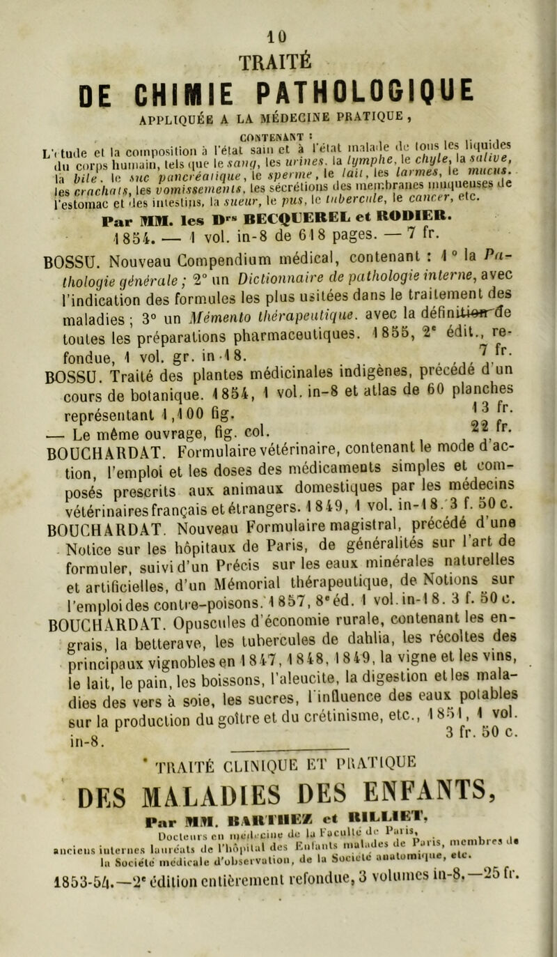 TRAITÉ DE CHIMIE PATHOLOGIQUE APPLIQUÉE A LA MÉDECINE PRATIQUE, CO^iTEN\^T î , , , • 1 L’itmle el la coinposilioii à l'étal sain et à l'état malai e de tons les l'qu'Jes du corps humain, tels (pie lesaufi les la bile. l(i f>nc pavcieanque,\cspenne,\e laii, ies lat mes, mucus. les crachats, les vomissements, les sécrétions des membranes nnupieuses de restomac et des intestins, la sueur, le pus. le tubercule, le cancer, etc. Par MM. les D''* BECQUEREL et RODIER. ,18S4. — 1 vol. in-8 de 618 pages. —7 fr. BOSSU. Nouveau Compendium médical, contenant : 1 “ la Pa- thologie générale ; V un Dictionnaire de pathologie interne, avec l’indication des formules les plus usitées dans le traitement des maladies ; 3“ un Mémento thérapeutique, avec la définU4#frde toutes les préparations pharmaceutiques. 1 855, 2 édit., re- fondue, 1 vol. gr. in-18. , ,,, jd'' BOSSU. Traité des plantes médicinales indigènes, précédé d un cours de botanique. 1854, 1 vol. in-8 el allas de 60 planches représentant 1,100 fig. t — Le même ouvrage, fig. col. BOüCH ARDAT. Formulaire vétérinaire, contenant le mode d ac- tion, l’emploi el les doses des médicaments simples et com- posés prescrits aux animaux domestiques par les médecins vélérinairesfrançais et étrangers. 1849, 1 vol. in-18. 3 f. 50 c. BOUCHARDAT, Nouveau Formulaire magistral, précédé d une Notice sur les hôpitaux de Paris, de généralités sur 1 art de formuler, suivi d’un Précis sur les eaux minérales naturelles et artificielles, d’un Mémorial thérapeutique, de Notions sur l'emploides contre-poisons. 1857, 8»éd. I vol.m-1 8. 3 f. 50 c. BOUCHARDAT Opuscules d’économie rurale, contenant les en- grais la betterave, les tubercules de dahlia, les récoltes des principaux vignobles en 18 47,1 848, 18 49. la vigne et les vins, le lait, le pain, les boissons, l’aleucile, la digestion elles ma a- dies des vers à soie, les sucres, l inQuence des eaux potables sur la production du goitre et du crétinisme, etc., 1 8-i I 1 vol. in-8. ^ * TRAITÉ CLINIOUÉ ÉT PRATIQUE DES MALADIES DES ENFANTS, Par MM. BARIHE'/ et RILLIET, Uoclcmscii iuc«l< cille cio la lacullc Jp **‘|*^*» ancic.s iulc nc.-i lamcats de l'hôpilal des Ealanl.s maL.des la Suciéld médicale d'obseivalioii, de la Société aiialoiniMue, eU. 1853-5Ô.—'i' édition entièrement refondue, 3 volumes in-8.—25 fr.