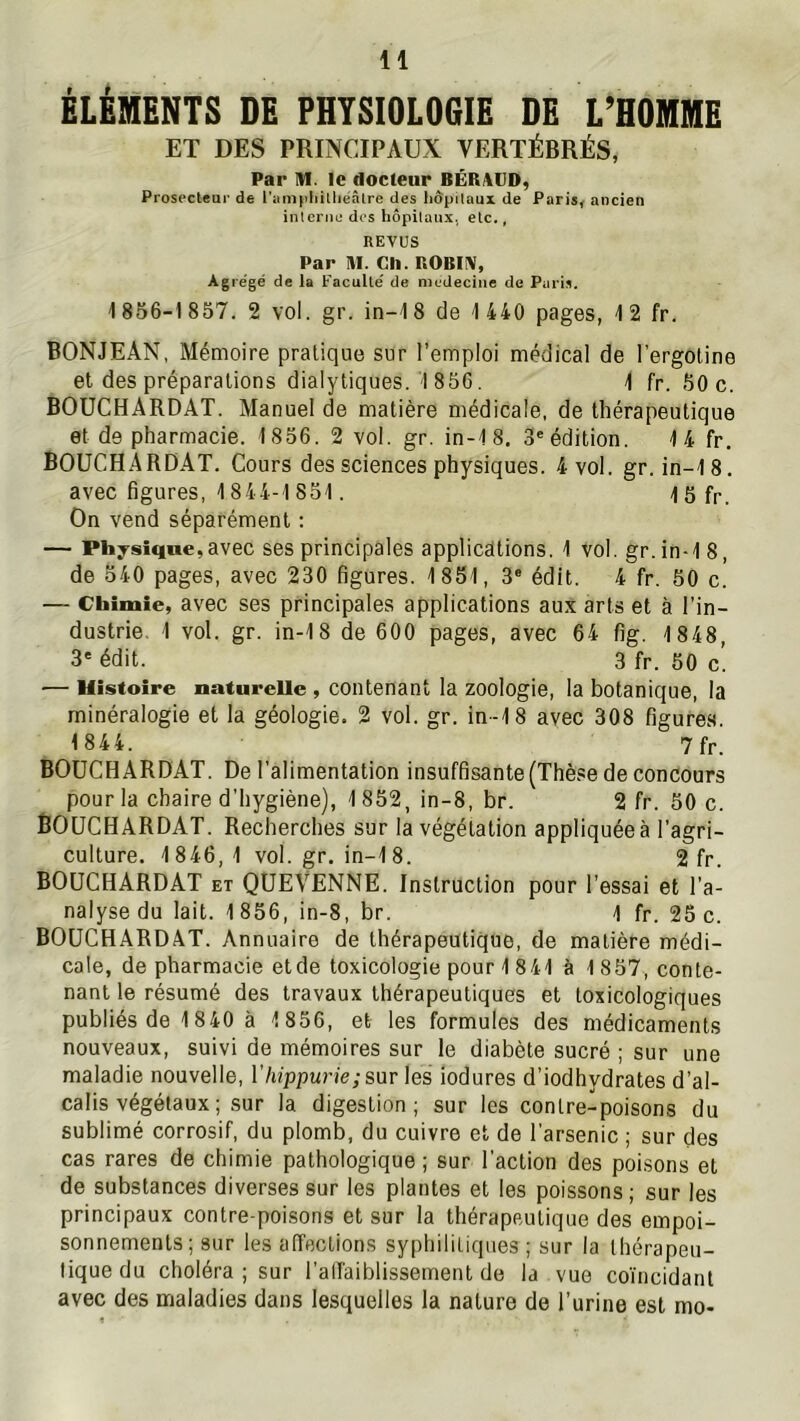 ÉLÉMENTS DE PHYSIOLOGIE DE L’HOMME ET DES PRINCIPAUX VERTÉBRÉS, Par IVI. le docteur BÉRAUD, Prosecleur de l'amphilliëâlre des liôpitaux de Paris^ ancien interne dos hôpitaux, etc., REVUS Par IH. Ch. nOBlîV, Àgre'gé de la Faculté de nicdeciiie de Paris. 1856-1857. 2 vol. gr. in-18 de 1 440 pages, 12 fr. BONJEÂN, Mémoire pratique sur l’emploi médical de l’ergoline et des préparations dialytiques. 1 856. 1 fr. 50 c. BOUCHARDAT. Manuel de matière médicale, de thérapeutique et de pharmacie. 1856. 2 vol. gr. in-18. 3'édition. 14 fr. BOUCHARDAT. Cours des sciences physiques. 4 vol. gr. in-18. avec figures, 1844-1 851. 15 fp. On vend séparément : — Physîqoe,avec ses principales applications. 1 vol. gr.in-18, de 540 pages, avec 230 figures. 1851, 3® édit. 4 fr. 50 c. — Chimie, avec ses principales applications au.v arts et à l’in- dustrie, 1 vol. gr. in-18 de 600 pages, avec 64 fig. 1 848, 3' édit. 3 fr. 50 c! ■— Histoire naturelle , contenant la zoologie, la botanique, la minéralogie et la géologie. 2 vol. gr. in-18 avec 308 figures. 1844. 7 fr. BOUCHARDAT. De l’alimentation insuffisante (Thèse de concours pour la chaire d'hygiène), 1852, in-8, br. 2 fr. 50 c. BOUCHARDAT. Recherches sur la végétation appliquéeà l’agri- culture. 1846,1 vol. gr. in-1 8. 2 fr. BOUCHARDAT et QUEVENNE. Instruction pour l’essai et l'a- nalyse du lait. 1 856, in-8, br. 1 fr. 25 c. BOUCHARDAT. Annuaire de thérapeutique, de matière médi- cale, de pharmacie etde toxicologie pour 1 8 41 à 1857, conte- nant le résumé des travaux thérapeutiques et toxicologiques publiés de 1840 à 1 856, et les formules des médicaments nouveaux, suivi de mémoires sur le diabète sucré ; sur une maladie nouvelle, l’/nppun'e/sur les iodures d’iodhydrates d’al- calis végétaux ; sur la digestion; sur les contre-poisons du sublimé corrosif, du plomb, du cuivre et de l’arsenic ; sur des cas rares de chimie pathologique ; sur l'action des poisons et de substances diverses sur les plantes et les poissons ; sur les principaux contre-poisons et sur la thérapeutique des empoi- sonnements; sur les affections syphilitiques ; sur la thérapeu- tique du choléra ; sur l’alTaiblissement de la vue coïncidant avec des maladies dans lesquelles la nature de l’urine est mo-