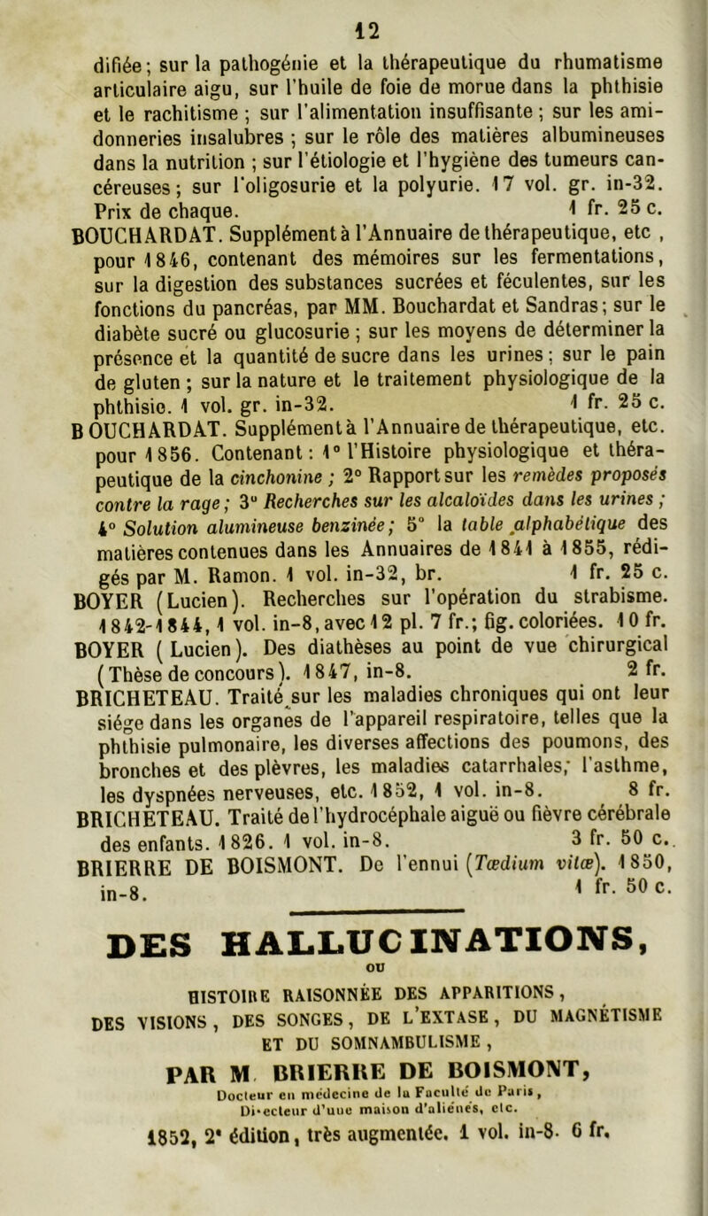 difiée ; sur la palhogénie et la thérapeutique du rhumatisme articulaire aigu, sur l’huile de foie de morue dans la phthisie et le rachitisme ; sur l'alimentation insuffisante ; sur les ami- donneries insalubres ; sur le rôle des matières albumineuses dans la nutrition ; sur l’étiologie et l’hygiène des tumeurs can- céreuses ; sur l'oligosurie et la polyurie. 17 vol. gr. in-32. Prix de chaque. ^ fr- 25 c, BOUCHARD AT. Supplémenté l’Annuaire de thérapeutique, etc , pour 1846, contenant des mémoires sur les fermentations, sur la digestion des substances sucrées et féculentes, sur les fonctions du pancréas, par MM. Bouchardat et Sandras; sur le diabète sucré ou glucosurie ; sur les moyens de déterminer la présence et la quantité de sucre dans les urines: sur le pain de gluten ; sur la nature et le traitement physiologique de la phthisie. 1 vol. gr. in-32. 1 fr. 25 c. BOUCHARDAT. Supplémenta l’Annuaire de thérapeutique, etc. pour 1856. Contenant ; 1 l’Histoire physiologique et théra- peutique de la cinchonine ; 2° Rapport sur les remèdes proposés contre la rage ; 3“ Recherches sur les alcaloïdes dans les urines ; Solution alumineuse benzinée; 5° \a table alphabétique des matières contenues dans les Annuaires de 1841 à 1855, rédi- gés par M. Ramon. 1 vol. in-32, br. 1 fr. 25 c. BOYER (Lucien). Recherches sur l’opération du strabisme. 1842-1844,1 vol. in-8,avec12 pl. 7 fr.; fig, coloriées. lOfr. BOYER ( Lucien ). Des diathèses au point de vue chirurgical ( Thèse de concours ). 1847, in-8. 2 fr. BRICHETEAU. Traité^sur les maladies chroniques qui ont leur siège dans les organes de l’appareil respiratoire, telles que la phthisie pulmonaire, les diverses affections des poumons, des bronches et des plèvres, les maladies catarrhales,' l’asthme, les dyspnées nerveuses, etc. 1852, 1 vol. in-8. 8 fr. BRICHETEAU. Traité de l’hydrocéphale aiguë ou fièvre cérébrale des enfants. 1826. 1 vol. in-8. 3 fr. 50 c.. BRIERRE DE BOISMONT, De l’ennui (Tædium vitæ). 1850, in-8. 1 fr. 50 c. DES HALLUCINATIONS, ou HISTOIBE RAISONNÉE DES APPARITIONS, DES VISIONS, DES SONGES, DE l’EXTASE, DU MAGNÉTISME ET DU SOMNAMBULISME , PAR M BRIERRE DE BOISMONT, üocleur eu nicdccine de lu FacuUd du Pari*, Di»ecleur d’uuc maison d'aliënes, clc. 1852, 2* édition, très augmentée. 1 vol. in-8- 6 fr.