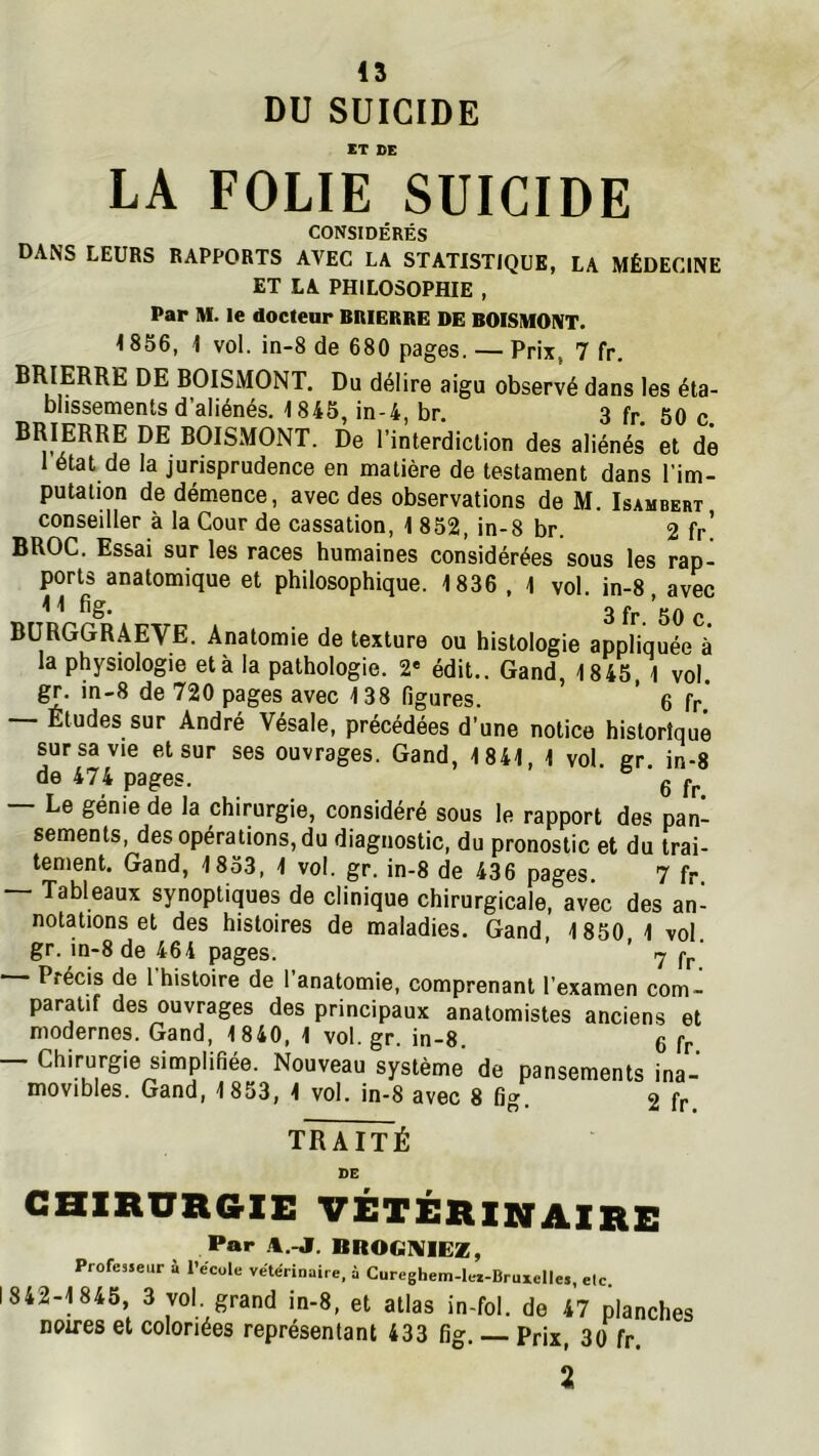 DU SUICIDE ET DE LA FOLIE SUICIDE CONSIDÉRÉS DANS LEURS RAPPORTS AVEC LA STATISTIQUE, LA MÉDECINE ET LA PHILOSOPHIE , Par M. le docteur BRIERRE DE BOISMONT. 1856, 1 vol. in-8 de 680 pages. — Prix, 7 fr. BRIERRE DE BOISMONT. Du délire aigu observé dans les éta- blissements d’aliénés. 1845, in-4, br. 3 fp. 50 c BRIERRE DE BOISMONT. De l’interdiction des aliénés et de 1 état de la jurisprudence en matière de testament dans l’im- putation de démence, avec des observations de M. Isambert conseiller à la Cour de cassation, 1 852, in-8 br. 2 fr! BROC. Essai sur les races humaines considérées sous les rap- ports anatomique et philosophique. 1836 , 1 vol. in-8 avec ^ ^ 3 fr 50 c BÜRGGRAEVE. Anatomie de texture ou histologie appliquée à la physiologie et à la pathologie. 2* édit.. Gand, 1845 1 vol. gr. in-8 de 720 pages avec 138 figures. ’ 6 fr* -- Etudes sur André Vésale, précédées d’une notice historique sursavie et sur ses ouvrages. Gand, 1841, 1 vol gr in-8 de 474 pages. ‘ g Le génie de la chirurgie, considéré sous le rapport des pan- sements, des opérations, du diagnostic, du pronostic et du trai- tement. Gand, 1833, 1 vol. gr. in-8 de 436 pages. 7 fr. Tableaux synoptiques de clinique chirurgicale, avec des an- notations et des histoires de maladies. Gand, 1850 1 vol. gr. in-8 de 464 pages. ’ 7 Cp' —— Précis de I histoire de 1 anatomie, comprenant l’examen com- paratif des ouvrages des principaux anatomistes anciens et modernes. Gand, 1840, 1 vol. gr. in-8. 6 fr — Chirurgie simplifiée. Nouveau système de pansements ina- movibles. Gand, 1853, 1 vol. in-8 avec 8 fig. 2 fr TRAITÉ SC CHIRURGIE vétérinaire Par A.-J. BROGNIIEZ, Professeur ù l’ecole vétérinaire, à Cureghem-let-BruxelIes, etc. 1842-1845, 3 vol grand in-8, et atlas in-fol. de 47 planches noires et coloriées représentant 433 fig. Prix, 30 fr. Z