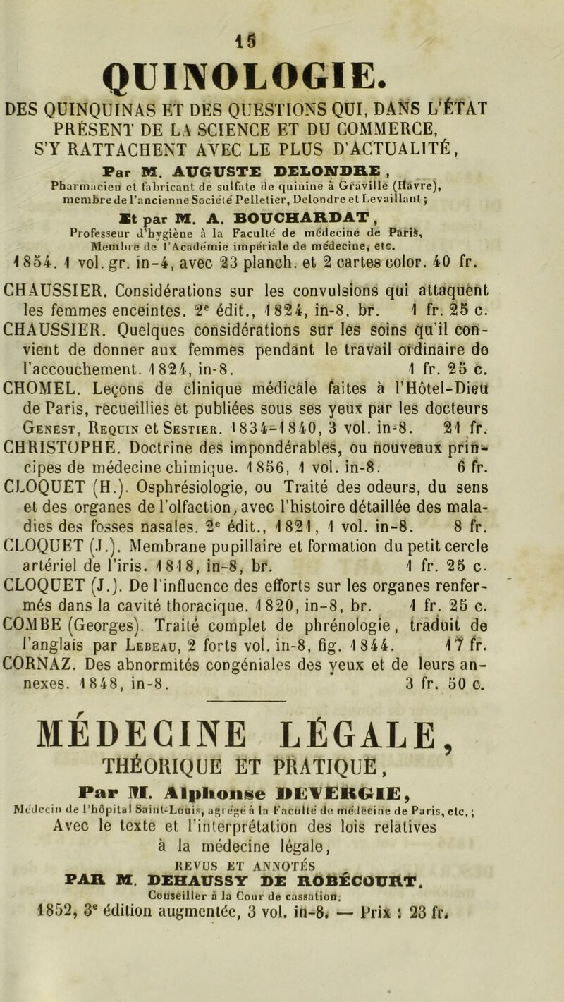 QlIII\OLOGIE. DES QUINQUINAS ET DES QUESTIONS QUI, DANS L’ÉTAT PRÉSENT DE LA SCIENCE ET DU COMMERCE, S’Y RATTACHENT AVEC LE PLUS D’ACTUALITÉ, Far M. AUGUSTE DEI.ONDHE , Pharmacien el fabricant de sulfate de quinine à Gi'aville (Havre), membre de l’ancienne Sociclé Pelletier, Delondre et Le vaillant ; St par M. A. BOUCHARBAT , Professeur d’hygiène à la Faculté de médecine de Paris, Memhi e de ï’A.cadémie impériale de médecine, etc. 1854, 1 vol. gr. in-4, avec 23 planch. et 2 cartes color. 40 fr. CHAUSSIER. Considérations sur les convulsions qui attaquéfit les femmes enceintes. 2® édit., 1824, in-8. br. 1 fr. 25 c. CHAUSSIER. Quelques considérations sur les soins qu’il con- vient de donner aux femmes pendant le travail ordinaire de l’accouchement. 1824, in-8. 1 fr. 25 c. CHOMEL. Leçons de clinique médicale faites à l’Hôtel-DieU de Paris, recueillies et publiées sous ses yeux par les docteurs Genest, Requin et Sestier. 1834-1 840, 3 vol. in-8. 21 fr. CHRISTOPHE. Doctrine des impondérables, ou nouveaux prin^ cipes de médecine chimique. 1856, 1 vol. in-8, 6 fr. CLOQUET (H.). Osphrésiologie, ou Traité des odeurs, du sens et des organes de l’olfaction, avec l'histoire détaillée des mala- dies des fosses nasales. 2® édit., 1821, 1 vol. in-8. 8 fr. CLOQUET (J.). Membrane pupillaire et formation du petit cercle artériel de l’iris. 1818, in-8, br. 1 fr. 25 c. CLOQUET (J.j. De l’influence des efforts sur les organes renfer- més dans la cavité thoracique. 1 820, in-8, br. 1 fr. 25 c. COMBE (Georges). Traité complet de phrénologie, traduit de l’anglais par Lebeaü, 2 forts vol. in-8, fig. 1844. fr. CORNAZ. Des abnormités congéniales des yeux et de leurs an- nexes. 1 848, in-8. 3 fr. 50 c. MÉDECINE legale, théorique et pratique. Par M. Alplionse nEl'EKèlE, Médecin de l’hôpitcil Saint-Loui^, agrégé à la Faculté de mcdècinc de Paris, etc. ; Avec le texte et l'interprétation des lois relatives à la médecine légale, REVUS ET ANNOTÉS FAR M. DEHAUSSY DE RÛRECOURT. Goaseiller a la Cour de cassulioD. 1852, 3' édition augmentée, 3 vol. in-8. — Prix : 23 fr.