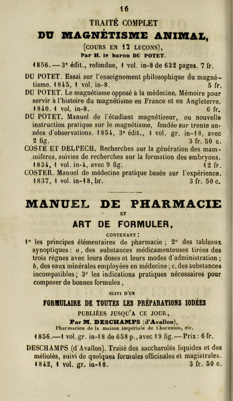 TRAITÉ COMPLET DU XKEAGNÉTISME ANIIVIAL, (cours en 12 leçons), Par M. le baron DU POTET. 18S6. — 3' édit., refondue, 1 vol. in-8 de 632 pages. 7 fr. DU POTET. Essai sur l’enseignement philosophique du magné- tisme. 1845, 1 vol. in-8. 5 fr. DU POTET. Le magnétisme opposé à la médecine. Mémoire pour servir à l’histoire du magnétisme en France et en Angleterre. 1840. 1 vol. in-8. 6 fr. DU POTET. Manuel de l'étudiant magnétiseur, ou nouvelle instruction pratique sur le magnétisme, fondée sur trente an- nées d’observations. 1854, 3® édit., 1 vol. gr. in-18, avec 2 fig. 3 fr. 50 c. COSTE ET DELPECH. Recherches sur la génération des mam- mifères, suivies de recherches sur la formation des embryons. 1 834, 1 vol. in-4, avec 9 fig. 12 fr. COSTER. Manuel de médecine pratique basée sur l’expérience. 1837, 1 vol. in-18, br. 3 fr. 50 c. MANUEI. DE PHARMACIE ET ART DE FORMULER, CONTENANT t 1“ les principes élémentaires de pharmacie ; 2® des tableaux synoptiques : a, des substances médicamenteuses tirées des trois règnes avec leurs doses et leurs modes d’administration ; b, des eaux minérales employées en médecine ; c, des substances incompatibles; 3® les indications pratiques nécessaires pour composer de bonnes formules , SUIVI d'un FORMULAIRE DE TOUTES LES PRÉPARATIORS IODÉES PUBLIÉES jusqu’à CE JOUR, Par M. DXSCHAMPS (d’Avallon), Pharmucien de la maison impériale de Cbarenloii, etc, 1856.—1 vol.gr. in-18 de 658 p., avec 19 fig.— Prix : 6 fr. DESCHAMPS (d’Avallon). Traité des saccharolés liquides et dos méliolés, suivi de quelques formules officinales et magistrales. 1842, 1 vol. gr. iu-18. 3 fr. 50 c.
