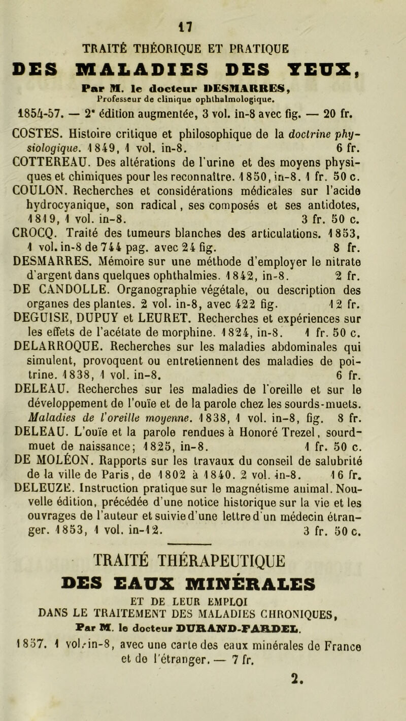 TRAITÉ THÉORIQUE ET PRATIQUE DES MALADIES DES YEUX, Par M. le docteur UESMARRES, Professeur de clinique ophtbalmologique. 185A-57. — 2* édition augmentée, 3 vol. in-8 avec fig. — 20 fr. COSTES. Histoire critique et philosophique de la doctrine phy- siologique. 1849, 1 vol, in-8. 6 fr. COTTEREAU. Des altérations de l'urine et des moyens physi- ques et chimiques pour les reconnaître. 1850, in-8. 1 fr. 50 c. COULON. Recherches et considérations médicales sur l’acide hydrocyanique, son radical, ses composés et ses antidotes, 1819, 1 vol. in-8. 3 fr. 50 c. CROCQ. Traité des tumeurs blanches des articulations. 1853, 1 vol. in-8 de 744 pag. avec 24 fig. 8 fr. DESMÂRRES. Mémoire sur une méthode d’employer le nitrate d’argent dans quelques ophthalmies. 1842, in-8. 2 fr. DE CANDOLLE. Organographie végétale, ou description des organes des plantes. 2 vol. in-8, avec 422 fig. 12 fr, DEGUISE, DUPüY et LEÜRET. Recherches et expériences sur les effets de l’acétate de morphine. 1824, in-8. 1 fr. 50 c. DELARROQüE. Recherches sur les maladies abdominales qui simulent, provoquent ou entretiennent des maladies de poi- trine. 1838, 1 vol. in-8. 6 fr. DELEAü. Recherches sur les maladies de l'oreille et sur le développement de l’ou'ie et de la parole chez les sourds-muets. Maladies de l’oreille moyenne. 1838, 1 vol. in-8, fig. 8 fr. DELEAÜ. L’ouïe et la parole rendues à Honoré Trezel, sourd- muet de naissance; 1825, in-8. 1 fr. 50 c. DE MOLÉON. Rapports sur les travaux du conseil de salubrité de la ville de Paris, de 1802 à 1840. 2 vol. in-8. 16 fr. DELEÜZE. Instruction pratique sur le magnétisme animal. Nou- velle édition, précédée d’une notice historique sur la vie et les ouvrages de l’auteur et suivie d’une lettre d'un médecin étran- ger. 1853, 1 vol. in-12. 3 fr, 50 c. TRAITÉ THÉRAPEUTIQUE DES EAUX MINÉRALES ET DE LEUR EMPLOI DANS LE TRAITEMENT DES MALADIES CHRONIQUES, Par M. le docteur SUXIAN]>-7ABJ>1X. 1857. 1 vol.'in-8, avec une carte des eaux minérales de France et de l'étranger. — 7 fr. 2.